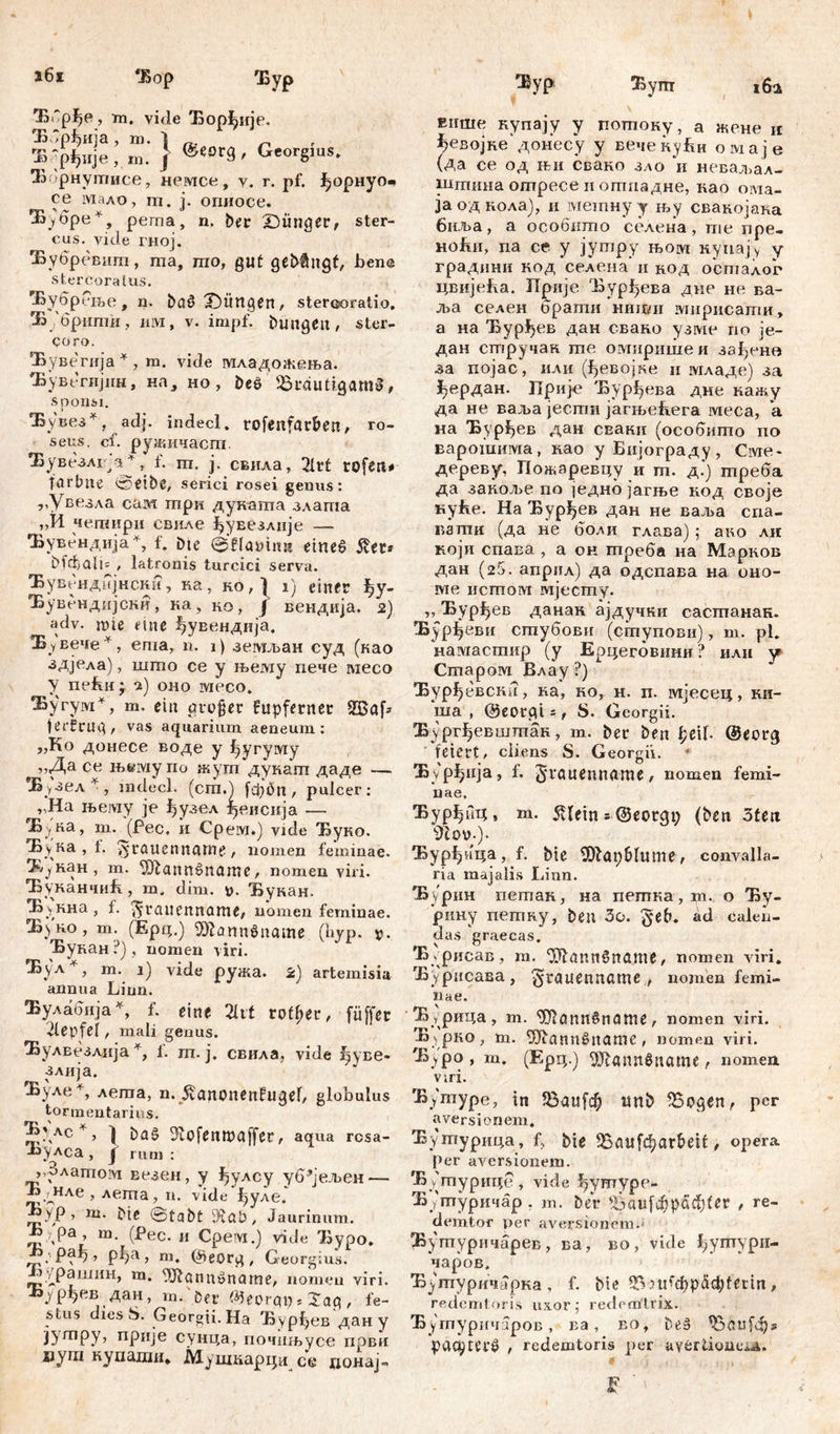 j6i *Бор Бур 'B6pf>e, m. vide ЂорЈ^ије. Б/рђија , m. 1 Ђ‘рђнје, m. } ®eor9' Georgms. Жбрнутисе, немсе, у. r. pf. форнуо^ се мало, m. ј. огшосе. ^.убре*, perna, n. her Dünger, ster- cus. vide гној. Ђубревит, ша, шо, gut gehängt, bene stercoratus. ЧБубр ење, n. bflö Düngen, Stercoratio. Б/бршпи, им, v. impf, hungert, ster- coro. Ђувегија * , m. vide младогкења. Ђувгтијнн, на, но, beš ^Bräutigams, sponsi. !Бувез *, adj. indeci. rofenfarbett, ro- seus. cf. ружичаега. 'Бувезлг^а* , f. ш. ј. свила, 2trt rofert* fnrbtte 0ethe, serici rosei genus: „Увезла сам шри дуката злата „И чешири свиле ^увезлије — 'Бувендија*, f. Dte ©fllamim eine£ $er* hfđ)ali= , latronis turcici serva. Ђувендијнсни, на, но, ) i) einer ^у- Ђувендијсни, ка, но, Ј вендија. 2) adv. mte eine фувендија. Бувече ^, еша, n. i) земљан суд (као здјела), шшо се у њему пече ivieco У nefiii- ч) оно месо. ^угумУ т. ein großer fupfernet 2Böf* ferfrug, vas aquarium aeneum: „Ko донесе воде у ђугуму >>Да се њ«му по жут дукат даде — *Б>гзел * , mdecl. (cm.) fđ)hn , pulcer: „Ha његау je фузел {јвисија — ^Б^на, т. (Рес. и Cpeivx.j vide Ђуко. Ђука , t. ^rauenname, nomen feminae. З^наи, m. Жаппбпатс, nomen viri. ЂуканчиБ, m. dim. ц. Ђукан. Ђунна, f. ^rauennome, nomen feminae. Жуко, m. (Epq.) Шапп$пат (hyp. Ђукан ?) , nomen viri. Ђул. , m. i) vide ружа. 2) artemisia annua Linn. Вулабија*, f. eine 2Xtf rotier, füffer 2lepfef, mali genus. Ђулвезлија^, 1. m. j. свила, vide Јјуве- злија. Ђул.е+, лета, n. ^anonenfugef, globulus tormentarius. ^\лс*:> } hd§ ^ofenmaffer, aqua rcsa- -иулса , f rum : , Злато!У1 везен, y ђулсу уб^јељен — Ђ дчле , лета, n. vide ђуле. ^УР > ni. Me ©tabt 3vah, Jaurinum. K , pa m. (Pec. и Срем.) vide Ђуро. рђа, m. @eorg, Georg i us. Ј^рашин, m. Жоппоппте, nomen viri. К^рђев дан, m. Mr Феогрр, Sag, fe- stus dies S. Georgii. На Бурђев да« у јушру, прије сунца, почињус-е први иут купаши* Мушкарца се донај- 'Жур Бут внше купају у потоку, а жеж? п ^евојке донесу у вечекуРи омаје (да се од њи свано зло ‘и неваљал- шгпина ошресе и отпадне, као ота- јаодкола), и метнуу њу свакојака биља, а особито селена , те пре- Hofni, na ce y jympy њом купају y градини код селена и код оегпалог цвијеКа. ЗТрије Бурђева дне не ва- лт селен браши ниши мирисати, а на 'Бурђев дан свано узме по је- дан стручак те омиршпе и за{)снв ва појас, или (ђевојке и младе) за јђердан. Прије 'Бурђева дне кажу да не вад>а јести јагњећега меса, *а на Ђур^ев дан СЕаки (особигпо по варотима, као у Бијограду, Сме* дереву, Пожаревцу и т. д.‘) гпреба да закоље по једнб јагње код своје куБе. На Ђур^ев дан не ваља сиа- вапти (да не боли глава) ; ако ли који спава , а он треба на Марков дан (25. апрнл) да одспава на оно- ме истом мјесшу. „ Ђурђев данак ајдучки сасгаанак. Бурђеви сшубови (сшупови), т. pl. намастир (у Ерцеговини? илн у^ Старом Влау ?) Ђур^евскп, ка, ко, н. п. мјесец, Kli- ma , ©eorgi =, S. Georgii. Ђургђевштак, m. her hen £etb @eorg feiert, cliens S. Georgii. Ђу рђнја, f. grauenname, nomen femi- nae. Бурђпц, m. 5vlein s ©eorgt; (hen 3fett i)loy.). Ђурђнца, f. bie 5)faphlume, convalla, ria majalis Lirm. Ђурин петак, на петка , т. о Ђу- рину петку, hen Зо. geh. ad calen- das graecas. Ђ yрисав, m. ОЛпипбпате, nomen viri. Ђурисава, ^rauenname, nomen femi- nae. Ђдрица , m. ^QnitSname, nomen viri. Ђурко, m. 5)iannSttnme, nomen viri. 'Буро, m. (Ерц.) ^Шаппдпате f nomen viri. Бугпуре, in ?8аи[ф unh 55ogen, per aversionem. Ђутурцца, f, ђје ^aufc^arbett, opera Per aversionem. Ђ y шурице , vide fjymypo- Б 'туричбр. m. her Bauf$pacfyfer , re- demtor v>er aversionem.- Буптуричарев, ва, во, vide ђутури- чаров. Ђ^туричарка , f. hie 93 udd)pciđ;terin, redemi oris ux.or; redemtdx. Ђутуричаров, na, eo, be§ pac^terö , redemtoris per ayertioneij.. ff ‘