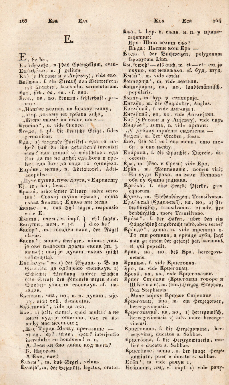 i63 Миш Ђач. E. E, he , Ева^елије, n.lhaS (Swatlgelium, cvan- ЕвглЈ>Рље, n. / geJiura. Ев - (у Ресави и у Анјевчу), vide ево. ЕвРњка, f. ein Straufj von 2ßeinreifern, TiU 4 rauben , fasciculus sarmentorum. Ј&во , ftrb t ha , en . ef. ено„ ЈЕгав, ва, во, frumm, fe^'Ur^af^ pra- vos : * „Hänfne калпак на Еелаву главу , ,, * ор доламу на гроава а< i>a, ,.Ж\пп' чнзме на егаве, ноге —- ^гбетпа * , «• vide бисаге. Егеде, 1. ,pl. bie fceutfc^e @etge, fides germanioae. Еда, л) fragende *parfiM: еда га на- ђе ? ђан hu ihn geftmhen V invenisti « um ? еда што ? 2) wimfcbenb : еда Гог да гпе не дође; едаБога n сре- fie; еда Бог да вода га однијела. Едрене, неша, n. ^Ddanopcl, Adri- an ор olis: , Д1\ че пушка, пуче друга, у Едренегпу Еј I 'tVi t hei, heus. Ејвала, geh Off« met X5ieneri salve servo tuo! Свакој шуши ејвала џ осгпа глава Белава ; Ејвала гпи мени. Енање , n. ha» ! fagcn , responsio voce E! Ehamii, ече vi, v. impf. j ?ђ ! fagen, Екнуши , neivi, v. pf. j dico he ? Encep + , m. гвозден клин, her 9lagel clavus. Äkchh*, мање, weniger, minus: дви- je оке' педесегп драма ексик (ш. ј. мзњ«); овај je дукагп ексик (nic^t ■voll wictjrig). Ексвнлук, * m. 1) her ?lbgana, 5. 23. an (žmOidde: Да одбијемО' ексиклук. 2) Schlechte ?lBei»hung unfrer 0афеп (a!ö Strafe hes> «Himmelß wegen einer Sucre): \6no ra ексиклук. cf. 11 a- .задзк. Ежнчан, чна, но, н. п. дукапт, ivije- оа , niiUt OCU . demiuutus, Елистена * * vide да ако. Еле, i) l;alt« einmal, quid multa? a не знам куд je отишао, еле га из- међу нас нестаде ; „Еле Турци Мачву прегазише — 2) et), et) ? '-фаи / )фаи ? interjectio increduli: en hominem! н. п. А. Јесн ли био данас код њега? Б. Нијесам. А Еле , еле ? Елћсн*, m. baš Segel, velum. Еља Eca i6| ј|ља, f. hyp. ељда. н. п. y припо* вијетки: Еро: Што велиш ељо ? Ељда: Плеши нош Еро — Е г»да, f. her ^Зифпш^еи, polygonum fagopyrum Linn. räivi, fowo^l — olö оиф, Je. et — et: е\\д je скупо, ем неваљало. cf. буд, гауд. Жман^, т. vide аман. Еуциерија^, т. vide земљан. Емшеријин, на, но7 laufcSmantiifcf^ popularis. Емшо , т. hvp. t). евдшерија. Енглез , т. her (fngiätiber, Anglus. Енглеска, f. vide Англија 1. Енглесни, ка, но, vide Англијски. ЕнР (уРесави и у Аијерчу), vide ено* Ендезе^, зета , n. viele аршин: ,,У дубину триста ендезеша — Ендек, m. Der (Archen, fossa. Ено, fieh ha! en! ево мени, emo me* би, а емо њету. Епархка, f. hie (1рагф1е, X)tocefe, di- oecesis. i:pa, m. (Pec. и Срем.) vide Epo. Epaii, m. 9ftann0name , nomen viri; Ни куди Ерака, ни вали Петака: оба су брата једнака, Ергела, f. eine Jpeerhe ^)ferhe, grex equorum. Еодел», m. Stehenhürgen , Transilvania. Ерд-љски (Ердељенн), каТ ко, i) fie® benbüt'gtfch, transilvanus. 2) adv. jte* benbüi’gifct) , more Transilvano. Ереза^, f. t>er ^afen, über hen ein Рдапе^еРф1о^ angebraфt wirb,obex serag? Ергнде^, деша, n. vide треница i» To ти ротвва, a еренде зуби, faqt man §u einem her gefarmt l;at, acciuimt ei qui pepedit. Ерин, на, но, be§ Epa, hercegovi- nensis. Ерниња, f. vide Ерцеговка. Epo , m. vide Ерцеговац. Ерски, ка, ко, vide Крцеговачки. Ерцег Стјепан (Ерцеговцп говоре и Шћепан),т. (ст.) Jperjog Stept;a>n, Dux Stephanus : ,,Маче војску Ердеже Стјепане —- Ерцеговац, вца, т. ein ^erjegomer, hercegovinensis. Ерцеговачкн, ка, ко, i) Ijerjegomif^, hercegovinensis 2) adv. more hereego- viuensi. Ерцеговина, f. hir «Herzegowina, her- cegovina, ducatus s. Sabbae. Ерцегбвка, f. Die «Her^egomineiin* ma* lief e ducatu s. Sabbae. &рцег6вче, чета, n. Der junge <$сце» gOWiuer, puer e ducatu s. sabbae. E cari ^ , m. vide рачун i.