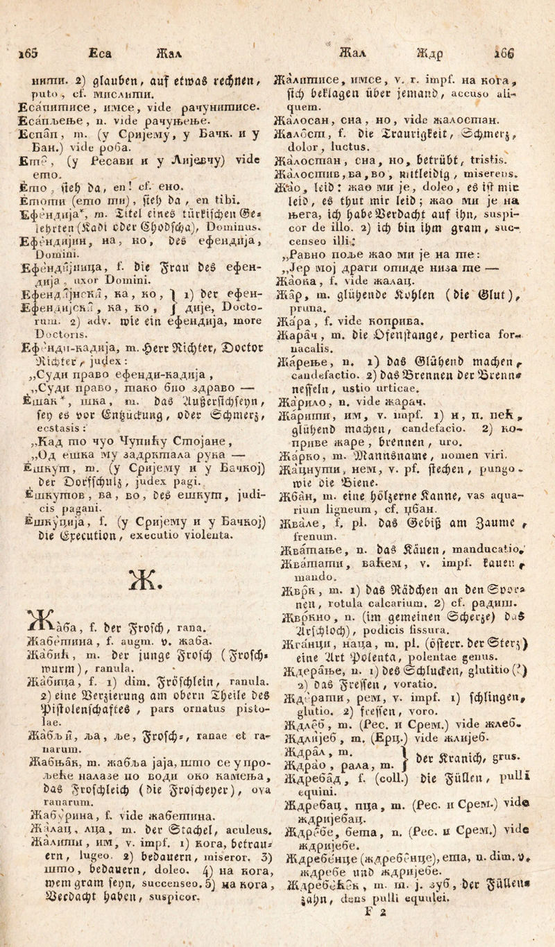 i65 Eca Жал Жал Ждр нигпи. 2) glauben, auf ečmaS red&tteit , Жалшписе, имсе, v. г. impf, на кога puto, cf. мислигпи. ftф beflageu über jemanb, accuso ali Есашшшсе, iiivice, vide рачушшшсе. quem. Ееапљеље , n. vide рачуњење. Жалосан, сна , но, vide жалосшан. Еспап, m. (у Сријему, у Бачн. и у Л4алосгп, f. Die 'Xrauvigbeit, 0фдш*Ј Бан.) vide роба. dolor, luctus. Егп? , (у Ресави и у Лијевчу) vide Жалосгпан , сна, но, betrübt, tristis. emo. Emo, (tef) Da, en! ci. ено. Emomii (emo mu), fiel) Da , en tibi. Ефен. дија*, m. Xitel eines ииШфеи (&e* lehrten (ÄöDt Ober (§.£)0Dfcba), Dominus. Ефендијин, на, ко, Des ефендија, Domini. Ефендбјпица, f. Die ^rait DeS ефен- дија . uxor Domini. Жалостив,ва,во , ttittleibtg , miserens. Ж*ао5 Icib Г жао iviu je, doieo , eS hl mie leib, eS t^ut mir leib ; жао ми je иа њега, ic^ fjabe 2>erDacbt auf фп, suspi- cor de illo. 2) 1ф bin фт gram, suo-, censeo illi; „Равно поље жао ми je на те: „Јер мој драги отиде низа те —- Жаопа, f, vide жалац. ЕфендлЈнска, ка, ко, 1 i) Der ефен- Л4ар, т. glü^enbe £o£lert (Die (ölut), Ефенднјскл , на , ко , ј дије, Docto- pruna rum. 2) adv. wie ein ефендија, more Doctons. Еф 'нди-кадија, m. фегг $1ф1ег, iDoctot Siebter r jutfex: „Суди право ефенди-надија , „Суди право , maiio био -здраво — Л4ара , f. vide коприва, Жарач , m. Die £>fett|tatige, pertica for-, uaealis. Жарење, n, 1) Das ©lufjenb тафеп r candefactio. 2) bas Brennen Der Brenn* nejfeht, ustio urticae. Ешак*, шна, m. DaS 'Ди§егј1ф[ерп , Жарило, n. vide жарач. fei; es vor (šnjjuchmg, ober 0фтег$, ecstasis „Кад mo чуо ЧуциБу Стојане, „Од ешна ivty задрктала руна Жарити, им, v. impf. 1) н, п. neft 9 glüljenD тафеп, candefacio. 2) приве гкаре , brennen , uro. Жарко, т. ^JlamtSname , nomen viri. Ешнугп, m. (у Cpuje.viy и у Бачкој) Жацнути, нем, v. pf. ј!ефеп , pungo- Der Đor'ffcfculj, judex pagi. nne oie Biene. Ешкутов , ва, во, DeS ешкут, judi- жбан, т. eine fjolserne 5tanne, vas aqua- cis pagani. rium ligneum, cf. џбан. Ешнуција, f. (y Сријему и у Бачкој) Жвале, f. pl. DaS @ebi§ am Saume r Die (Specution, executio violenta. Љ. Ж; •аба, f. Der $Г0[ф, rana. Жабетина, f. augm. v. жаба. Жабић, m. Der junge §го[ф ($го[ф« murm), ranula. Жабица, f. 1) dim. ^rc ГфГе1п ^ ranula. frenum. Жватање, n. DaS &auen, manducatio,' Жватати, ваћем, v. impf, bauen r mando. Жврп, m. 1) Das ЗШфеп an ben@po-r* neti, rotula calcarium. 2) cf. радиш. Жврнно, n. (im gemeinen 0фег^е) DäS Иг1ф1оф), podicis fissura. Жганци, наца, m. pi. (cflecr. Der ©ter^) eine 2lrt ‘Polenta, polentae genus. Ждерање, n. 1) DeS ^ф1ис!еп, glutitio(f) 2) Das ^reffen, voratio. 2) eine Bersterung am obern Xl)eile Des Жд'с'рати, peivi, v. impf. 1) [фПпдеп^ 4)i)lolenf&afteS , pars ornatus pisto- giutio. 2) freffen, voro. |ae- Ждлеб, m. (Pec. и Cpeivi.) vide жлеб- Жабљи, м, ље, ^гојф*, ranae et ra- Ждлијеб , m. (Ерц.) vide жлијеб. жП^и™- - . . Ждрал, т. ј . Ä Л4абњак, т. жабља jaja, што сеупро- Ждрао , рада, т. Ј Äianiu;' b Jbefve налазе ио води око камеља, Ждребад, f. (coli.) Die Jütten, P^Ui Das $го[ф1е1ф (Die ^гојферег), оуа equini. ranarum. Ждребац, пца, т. (Рес. и Cpervi.) vide Жабурииа, f> vide жабетина. ждријебац. Жалац, лца, т. Der 01афе1, aculeus. Ждрббе, бета, n. (Рес. и Срем.) vide Жалшпи, им, v. impf. 1) вога, befraus ждријебе. ern, lugeo. 2) beDauern, miseror. 3) Ждребенце (ждребенце),егаа, u. dim,y«. што, bebauern, doieo. 4) на кога, ждребе imD ждријебе. тет gram fe^n, succenseo.5) макога, ЖдреббЕен» т. т. ј. зуб. Der ^ÜUeu* ^ecbac^t ^abeiw suspicor. jat)nf deas pulli equulei.