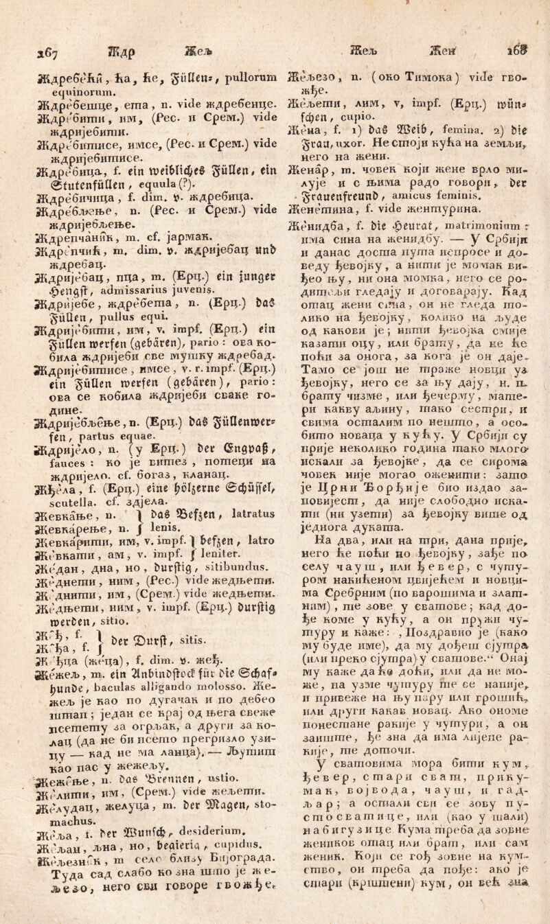 Ждребеди, iia, he, ^üüetu f pullorum equinorum. Ждребешце, ema, n. vide ждребенце. Ждребитн, им, (Pec. и Срем.) vide ждријебити. Ждрсбтписе, mvice, (Рес. и Срем.) vide ждријебитписе. Ждребица, f. ein tt?etbltc$e0 füllen, ein ©tutenfütlen , equula (?). Ждребичица , f. dim. *». ждребица. Ждре'бл*гње, n. (Pec. и Cpeivi.) vide ждријебљење. Ждрепчаник, т. cf. јармак. ЖдрепчиБ, т, dim. t>. ждријебац tlnb ждребац. Ждријебац, пца, т. (Ерц.) ein junger ^engji, admissarius juvenis. Ждријебе, ждребета, n. (Ерц.) bc3 ^ÜÜen , pullus equi. Ждријебити, hm, v. impf. (Ерц.) ein Julien merfeit (gebären), p»rio : оЕа ko- била ждријеби све мушку ждребад. ЗКдријебитиее , имсе , v. r. impf. (Ерц.) ein füllen werfen (gebären), pario: ова ce кобила ждријеби сваке ro- дине. Ждријебљење, n. (Ерц.) t>a$ ^гШепшег- fett, partus equae. Ждријело, n. (у Жрц.) bet* (šngpafj, fauces : но je ситез , потеци на ждријело. cf. богаз, кланац. Жђела, f. (Ерц.) eine flente ©cpffel, scutella, cf. здјела. Жевкање , n. 1 Ш ^Befjen , latratus Жевнарење, n. f lenis. Жевкарити, им, v. impf. 1 heften , latro Жбвнати, aivi, v. impf. J leniter. Жедан , дна, но , burjlig , sitibundus. Жеднегпи , ним , (Pec.) vide жедњети. ж 'днити, им , (Cpeiyi.) vide жедњепга. јЈКеДњети, шгм, v. impf. (Жрц.) öurflig merfcen, sitio. Ж'|а /f. j b£c Ö“«*' Sit,‘s- ж ђца (жеца), f. dim. u. жеђ. Жежељ, m. ein 2lnbinDftocf für Die ©djafa l)Unbe, baculas alligando molosso. Же- жељ je нао по дугачак. и по дебео штап ; један ее нрај од њега свеже цсетету за огрљак, а други за но- .лаЦ (да ite би исето прегризло узи- ■цу кад не ivia ланца),— Љутит ■као пас у жежељу. ^КежГње, n. Dae 'Brennen, ustio. Жблити, им, (Срем.) vide жељетт Жбл\дацг желуца, т. Der Klagen, Sto- machus. . Жбља, I- bct ffiunfefcr desiderium. ж 'љаи, Л)на, но, beaierta , cupidus. Жељезн^к , m селс близу Бчјограда. Туда сад слабо но зна шшо je ж е- jbv&o, него свд говоре гвожђе* Жељезо, n. (око Тишона) vide гво- жђе. Жељегпи, лшм, v, impf. (Ерц.) mim* (феп, cupio. Жбна, f. i) £>аб -ISeib, femina. 2) Me §r au, uxor. He cmojti нуБа на земљи, него на жени. Женар, m. човен који жене врло ми- лује и с в»инка радо говориDer ^rauenfreunb, amicus feminis. Женетина, f. vide жентурина. Женидба, f. Me феигat, matrimonium r нма сина на женидбу. — y Србијк n данас доста иугпа иепросе и до- веду ^евојку, а шшш je iviovian ви- ^ео њу, ни она момна, него се ро» дигпељи гледају и догоБарају. Кад отац жени Ci?!ia , он ке гледа то- лино на ^евојку, нолгшо на људе од накоЕИ je; шшш ^евојна смије казати оцу, или брату, да ке fee nohiii за онога, за нога je он даје.. Тамо се још не гпраже новци уз {јевојку, него се за њу дају, н. њ брату чизме , или ђечерму, мате- ри какву аљину, гпако сестри, и свима осталим по нешто, а осо- бито новаца у к у h у. у Србији су прије ненолико година тано млого- иснали за ^евојке, да се сирома човен није могао ожемити: зато Је Прн и јБ-o р Ци ј е био издао за~ довијест, да није слободдо иска- ти (ни узети) за февојку више од једнога дуната. На два, нли на три, дана прије^ него fie riofur но ђевојну, за^е no еелу ч ау ш , или Ц е в е р, с чушу- ром накићеном цвијеБем и новци- ша Сребрним (ио варошима и злапт« ним) , те зове у сватове \ кад до- ^е номе у нуБу, а он пружи чу» туру и наже: , Ноздравио je (како шу буде име), да му дођеш сјутра (или прено сјугпра) у сватове.“ Онај шу каже дап® доћи, или да не ivio- же, na узме чугпуру те се напнје^ и иривеже на њу пару или rpomiift, или други каиав новац. Ако onoivie ионесгпане рашгје у чугпури, а ок заиште, ђе зна да има лијеие ра- Riije, те доточи. у cBamoBHLVia iviopa бити н у м r f) е в e p , c m a p и сваш, п p и н y- ivi a K, Бојвода, чауш, н г а д- лј а р ; а остали сви се зову п у- cmocEamiMje, нли (као у.шали) n а б игу з и це Кума треба да зорне женннов отагд или брат, или caivi женин. Koju се гођ зовне иа куп/г- ство, он треба да пође: ано je сшари (крштени) нум, он eefi з-иа.