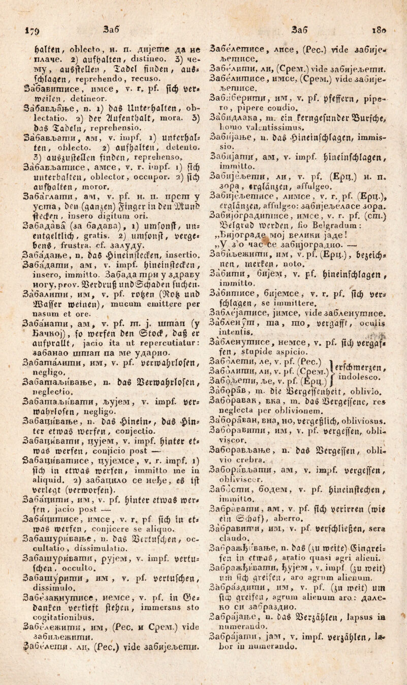 Заб i79 Заб i8o Ralfen, oblecto, н. п. дијегпе да не плаче. 2) aufhalten, distineo. 3) че- му, au§jfeUen , i£abel finben, aug* [фГадеп, reprehendo, Tecuso. Забавитисе, имсе, v. r. pf. $ф Vet* meiien , detineor. Забављање, n. i) ba§ Untevfyalttn, ob- lectatio. 2) Det / mora. 3) ba§ labelli, reprehensio. Забављати, aivi, v. impf. 1) тШфаГ* fen, oblecto. 2) Ällfhalfeu, detento. 3) atl^tipfeOen finben, reprehenso* Забављашисе, амсе, v. r. impf. 1) ftd9 unterhalten, oblector, occupor. 2) ј]ф aufhalten, moror. Забаглати, avi, v. pf. н. n. npcrn y yema, ben (ganzen) Jinger in ben Xtunb flecfen , insero digitum ori. Забадава (за бадава), i) umfoitfT, im* entgeltlich, gratis. 2) ttmfonfl, verge* БспЗ / frustra, cf. залуду. Забадање, n, ba§ •gdnetnflecfen, insertio. Заба'даши, ам, v. impf. hinemflecfen, insero, immitto. Забада трн y здраву ногу, prov. 3Serbru§ itnb0đ)aben fiteren. Забалити, им, v. pf. ro|en unb iffiaffer meinen), mucum emittere per nasum et ore. Забанати, ам, v. pf. m. j. шгпап (y Бачној), fo merfen ben ©focf, ba§ er aufpralit, jacio ita ut repercutiatur: забанао шшап na ivie ударио. Забаталити, им, v. pf. venvahrlofen, negligo, Забагааљивање, n. baš SSerroahrlofen, neglectio. Забатаљквати, љујем, v. impf, ver* mat>rlofen, negiigo. Забацивање, n. Dag hinein», ba§ $in* ter etwag merfen, conjectio. Забацмвати, цујеот, v. impf, hinter et* roag merfen, conjicio post — Забацивашисе, цујемсе, v. r. impf. 1) ftch in etmaö merfen, immitto me in aliquid. 2) забацило ce неђе, eg i ff verlegt (verrootfen). Забацити, им, v. pf. fjtitfer ettva§ rcer* fen , jacio post — Забацигаисе, имсе, v, r. pf [јф in et* ma§ merfen, conjicere se aliquo. Забашуривање, n. bag Saertufchen, oc- cultatio , dissimulatio. Забашуривапш, рујем, у. impf, vertu* (феа. occulto. Забашурити 3 им , v. pf. i>erfufd^eit, dissimulo. Забезакнутисе, немсе, v. pf. in ©e* banfen vertieft ftdjtn, immersus sto cogitationibus. Забележигпи, им, (Pec. и Cpeivi.) vide забиљежити. Забелсчпи. ли, (Fec.) vide забијељепш. Забелетисе, лпсе, (Рес.) viđe забије- љегписе, Заболиши, ди, (Cpevi.) vide забијељети. Забелштшсе, имсе, (Cpeivi.) vide заоије- љегписе. Заблберигап, им, v. pf. pfeffern / pipe- ro , pipere condio. Забидлана, m. ein ferngefunber 33иг[фе, homo yalcntissimus. Забнјање, n. bag фтем[ф1адеп, immis- sio. Забијати', ai«, v- impf. ђ1пе1пГф1адеи, immitto. Забијељепш, ли, v. pf. (Ерц.) н. п. зора, ergfänjeu, affulgeo. Забијељегписе, лимсе, v. r. pf. (Ерц.)* erglänzen, affulgeo: забијељеласе зора- Забијбградитнсе, имсе, v. r. pf. (сш.) Saefgraö werben, lio Belgradum: „Бијограда мој велики јаде! „У з о часСе забијоградио. —- Забпљежити, им, v. pf. (Ерц.), Бе§е1ф» nen, merfen, noto. Забити, бијем, v. pf. ^tnemfc^fagen r immitto, Забитисе, бијемсе, v. r. pf. јјф ver* (ф(адеп , se immittere. Заблејатисе, јимсе, vide забленутисе. Забленут, ша, то, vergafft, oculis intentis. Забленутисе, немсе, v. pf. ј!ф vergaf* fen, stupide aspicio. Заббравак, вка, m. baš Üergeffene, res neglecta per oblivionem. Забораван, вна, ио, гег^е^Иф, obliviosus. Заборавити, iiivx, v. pf. vergeffen, obii-. vi§cor. Заборављање, n. bag SSergeffen, obli- vio crebra. Заборављати, ам, v. impf, vergeffen, obliviscor, Забости, бодем, v. pf. £те^еФеп t immitto, Забравати, ам, v, pf. verirren (mie ein ©djaf), aberro. Забравигги, hivi, v. pf ^егГфИе^^п, sera claudo. Забраафлвање, n. ba6 (^u meite) ^ingrei* fen in eftrag, aratio quasi agri alieni. Забражђквати, ђујем , v. impf (ju meit) um Пф greifen, aro agrum alienum. Забраздити, им, v. pf, (§» meit) um fidp greifen, agrum alienum aro: дале- RO си забраздио. Забра^ањс, u. bag SSerjäfjl^lt , lapsus ia numerando. Забрајати, јам, v, impf. ver$äl;len, l^ bor in numerando. Заболети, ле, v. pf. (Pec.) 1 Заболити, ли, v. pf. (Cpe vi.)leF^n?ßr^Clt Забољети, ље, v. pf. (Ерц.) Ј indoles<=<>- Заборав, m. Die 25erqeffeahetf, oblivio.