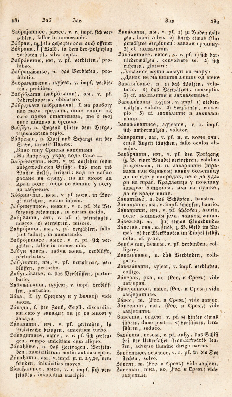 Заб 182 Забрајатписе, јамсе, v. г. impf, ^ф ver* ^ађкП/ fallor in numerando. Забран, тДем gehegter ober аиф offener ЗабранаДјЖаШ, in Dem Der£ol^lag verboten i)i, silva septa. Забрашшш, им, v. pf. verbieten / pro- hibeo. Забрањивање, n. ba£ Verbieten, pro- hibitio. Забрашиваггш, њујем, v. impf, verbiet ten , prohibeo. Забрблати (забрбљагпи), ам, v. pf. bafjerolcippern, obblatero. Забрдњача (забрдљача), f. на разбоју као ма,да гредица, што стоји од озго прено стативица, те о њој впсе шипила и брдила. Забрфе, n. @egenb hinter Dem 9$erge> transmontana regio. Забрежје, n. Dorf tmb @фап$в an Der 0ave, unwett Палеж: ^Вино пију Српски капетани ,,На Забренсју унрај воде Саве —> Заорбкнуши, нем, v. pf. an§icf>en (vom aitggrrvocJnclen <£efäfje, Dag man in$ ^Baffer fteflt), irrigari: кад ce кабао расане иа сунцу > на не може да држи воде, онда се метне у воду да забренне. Забринути, нем, v. pf. üora, in 0ОГ* pe verfemen , curam injicio. Забринутнсе, немсе, v. r, pf, Die fBe* forgnifj bekommen/ in curam incido. Забркати, ам, v. pf. 1) vermengen, misceo, 2) verwirren/ misceo. Забрбјити, им, v. pf. ver§dl)fen, fallo (aut fallor), m numerando. Забрбјитисе, имсе, v. r. pf. ftcf) ver* §ађ!еП/ fallor in numerando. За'бун човек , забун жена, verblüfft, perturbatus, Забунити, им, v. pf. verwirren', ver* bluffen, perturbo. Забуњивање, n. Dag Verblüffen, pertur- batio. Забуњивати, њујем, v. impf, verblüf* fen , perturbo. Зава, f. (y Сријезду и y Бачкој) vide заова. За'вада, f. Der 3an?, @tofl, discordia: MH смо y завади; o# je ca ivmoivt y завади, ЗДвадштш, им, v, pf. ^ertragen, in 3n)ietcad)t bringen, amicitiam turbo. Завадштшсе, iiiyice, v. r. pf. ftd) jerfra* gen , rumpo amicitiam cum aliquo. За'вађање, n Dag 3*с*га9еи, Verfein* Den , inimicitiarum motio aut susceptio. Завађати, aiw, v. impf. н. п. људе, ver= feinDen , inimicitias moveo. Зарађагписе, aivrce, v. г. impf, ftсј^ ver* fetuDen, inimicitias suscipio. Зав Завалити, им, v. pf. 1) jti Voben wdl* ^en, humi volvo. 2) ђпгф etmag -бт* gemäl$tcg ver^äunen: завали градину. 3) cf. захвалити. Завалитисе, имсе, jv. r. pf. 1) ^ф Dar* niebermdl^en , convolvere se. 2) |1ф türmen, gloriari: „Завалисе жути литун на мору: „Данас не ма ништаљепше од мене Заваљивање, n. 1) Dag VSäljen, volu- tatio. 2) Dag ^erwaljen, conseptio. 3) cf. захЕалнти и захваљивање. Заваљивати, љујем, v. impf. 1) nteDer* wälzen, voluto. 2) verrannen, conse- pio. 3) cf. захвалити и захвалш- вати. Заваљиватисе, љујемсе, у. r. impf. ј!ф umljerwaljen, volutor. Заварати, ам, v. pf. и. п. номе очи, etneg 21ugen 1аиГфеп ^ fallo oculos ali- cujus. Заварчиши, им, v. pf. Den Fortgang (§. V. einer2BmtDe) verwehren, cohibeo progressum, н. п. заварчштш (тра- вавда или бајањем) какву бољетицу да не иде у напредак, него да уда- ри на пграг. Крадлшвца у почепшу заварче батином, или из пушке, да не нраде више. Заватање, n. Dag @фvpfen, haustus. За'вагпати , аш, v. impf, fdbdpfen, haurio» Заваптипм, им, v. pf. fd?öpfen, haurio, воде, кашиком јела, чацном жшпа. ЗавежљаЈ, т. |i) etwaö ^tngebuuDe» Заоезак, сна, т. jitcg, ^Б. @elb tm 'Sü* фе1. i) Der 'JJterfbnoten im Хифе! felbff, nota, cf. узао. Завезати, Benteivi, v. pf. VerbinDen, col- ligare. Завезивање, n. Da§ fBerbtnDen, colli- gatio. ЗавезиЕати, зујем, v. impf. verbtnDen, colligo. Заверак, рка, m, (Pec» и Срем.) vide завјерак. Завершписе, ишсе, (Рес. и Cpeivj.) vide завјеритисе. Завес, m. (Рес. и Срем.) vide завјес, Завесити, им , (Рес. и Cpeivr.) vide завјесити. Завести, ведем, v. pf. hinter efwa§ führen, duco post— 2) verführen, irre« führen , seduco. ЗаЕеети, везем, v. pf. ла^у, baö bei Der Ueberfahrt ilromaitfwdrtg lens Jen , adverso flumine dirigo navem. Завесгписе, веземсе, v. г. pf. in Die @ee |1сфеп, solvo. Завет, m. (Pec. и Срем.) vide завјеш, Заветан, тна, но, (Pec. и.Срем.) viel«? завјетан.