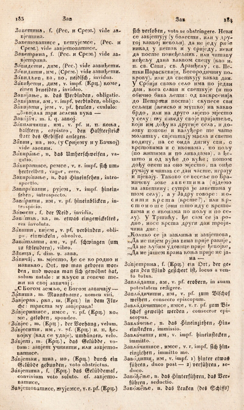 Завешина, f. (Fec. и Cpeivi.) vide за« вјетина. ЗавешоБатисе , вешујемсе, (Рес. и Срем.) viele завјетоватисе. Заветрина, f. (Рес. и Срем.) vide за- вјетрина, Завидегпи, дим, (Рес.) vide завиђети. Завидиши, им, (Срем.) vide завиђети. За'видљнв, ва, во, neibifđj, invidus. Завиђети, дим, v. impf. (Ерц.) коме* einen benctben, invideo. Завијање, n. ba£ SSerbtnben, obligatio. Завијати, aivi, v. impf, Verbinben, obligo. ЗаБијзгпи, јем, v. pf. beulen , exululo: ,г3авијала шри зелена вуна — Завпјач, т. i. q. завој. Завплнчити, ihm, v. pf. и. п. коња Т foalftern , capistro, beit |)alfterflnd? Jfatt bc$ «Uebiffeš anlegen. Завин , на , но, (y Сријему и у Бачној) vide заовин. За'вирање , n. ђаб rt>etfeu , va- gatio. Завирагписе, ремсе, v. r, impf. ј!ф uttts Vertreiben, vagor, erro. Завиривање, n. baö фтет[е!?еп f intro- spectio. Завирквапти, рујем, v. impf, hinein* feben , introspecto. Завиршгш, ИМ, v. pf. V>tnetn&licfert ^ in- trospicio. Замгсгп , f. ber 9leib, invidia. Завчпак, ка, m. etwas eingemicfelteS, res involuta. Завшпи , вијем , v. pf. verbiltben , obli- go. einroideln , obvolvo. Завитлаши, aivi, v. pf. [фттдеп (ttm fcfeleubern), vibro. ЗЗвица, f. dim. v. зава. Завичај, m. мјесгпо, f>e ce ко родио и навикао, £>rt, то man geboren roor* ben, mtb шогап man ftcfc gemobnt hat, solum natale : и кљусе и говече те- жи на свој завичај ; „СБогом земљо, с Богом завичају —- Завиша, т. 'ЗЛаппбпате, nomen viri, Завјерак, рка, т. (Ерц.) т bem $1ц* đ)C : триста му завјерана! Завјеритисе , invice , v. pf. (Ерц.) ко~ ше, geloben, spondeo. За'вјес , т. (Ерц ), ber 95orb^»g • velum. Завјесигпи, им, v. r>f. (Ерц.) н. п. Ј?е- војку (кад се удаје), umbdngen, velo. Завјегп,т. (Ерц.), ba§ ©eltibbe, vo- tum: завјет учинити, или завјешо- ватписе. За'вјетан, хпна, но, (Ерц.) burđj eilt ©clübbe gebmiben, voto obstrictus. Завјегпина, f, (Ерц.) bač @elübbemaf, convivium voto soluto, cf. завјегпо- ватисе, Зјавјетоватисе, myjeivice, у. r.pf. (Ерц.) ftčfj verlobe» , voto se obstringere. Hemt ce завјепгују (y болесгпи, или y дру- yoj наквој невољи), да не једу рибе никад у петак и у сриједу, неш* да посте понефељиик, или чигпаву не^ељу дана ваквом свецу (као н. п. св. Сави, св. Аранђелу, св. Пе- тки Параскевији, Богородичину по- крову), или да светкуЈу накав дан. У Србији свако село има по један дан, кога слави и светкује (и то обично бива Jberan: од васнрсенија до Петрзви поста): скупесе свнс сељаци (женсно и мушко) на какво врдо, или на друго лијепо мјесто у селу : гиу изведу своје пријатеље, који Invt дођу из другије села , и до- зову попове и калуђере гпе чате молитву, свјешпгају масла и светпе водицу, па се онда дигну сви, с крспзовима и с иконама , по пољу (по житима и по лнвадама), а што и од куБе до куБе; nomoivr дођу onem на оно мјесто, па он^е ручају и читав се дан часте, urpajy и пјевају. Таново се весеље no Бра- ничеву зове заветина (ајдеЈМО на заветину; сутра je завешнна у moivi селу), a у «Јадру говоре : но- ситн нрста (нрсте?), или кр- с т о н о ш е (они што иду с крсгпо- Бима и с иконама по пољу и по се- лу). у Тршифу , ^е сам се ja ро- дио, носе крста други дан троји- чина дне: „Колино се ja заклиња и завјешова, „Да не пијем рујна Еина прије ракије џ „Да не љубим удовице прије ^евојке, „Да не јашем врана коња прије не ja- на —■ Завјетрина, f. (Ерц.) ет Ort, ber ge* gen beit v2Binb gefiebert ijl, locus a ven- to tutus. Завладати, ам, v. pf. erobern, in suam potestatem redigere. ЗаЕладичити, нм, v. pf. jtim 35ifd[)Of metben, consecro episcopum. Завладичитисе, nivice, v. r. pf. §um iBi* fetyof gemei^t merbeit, consecror epi- scopus. Завлачење, n. ba§ ^ineinjie^^ r ^in* einileđen, immissio. Завлачити, им, v. impf. Vinetnjleden, immitto. . Завлачитисе , имсе, v. r. impf. ј|ф Vitt* eingteben , immitto me. Завбдити, им, v. impf, i) f>infer etwa# führen, duco post— 2Ј verfügten , se- duco. Заво^бње, n. baö ‘PtnlerfüVreit, ba§ 23er® führen, seductio. Завбжење, n. ba^ 2enfen (be$ вф‘1р)