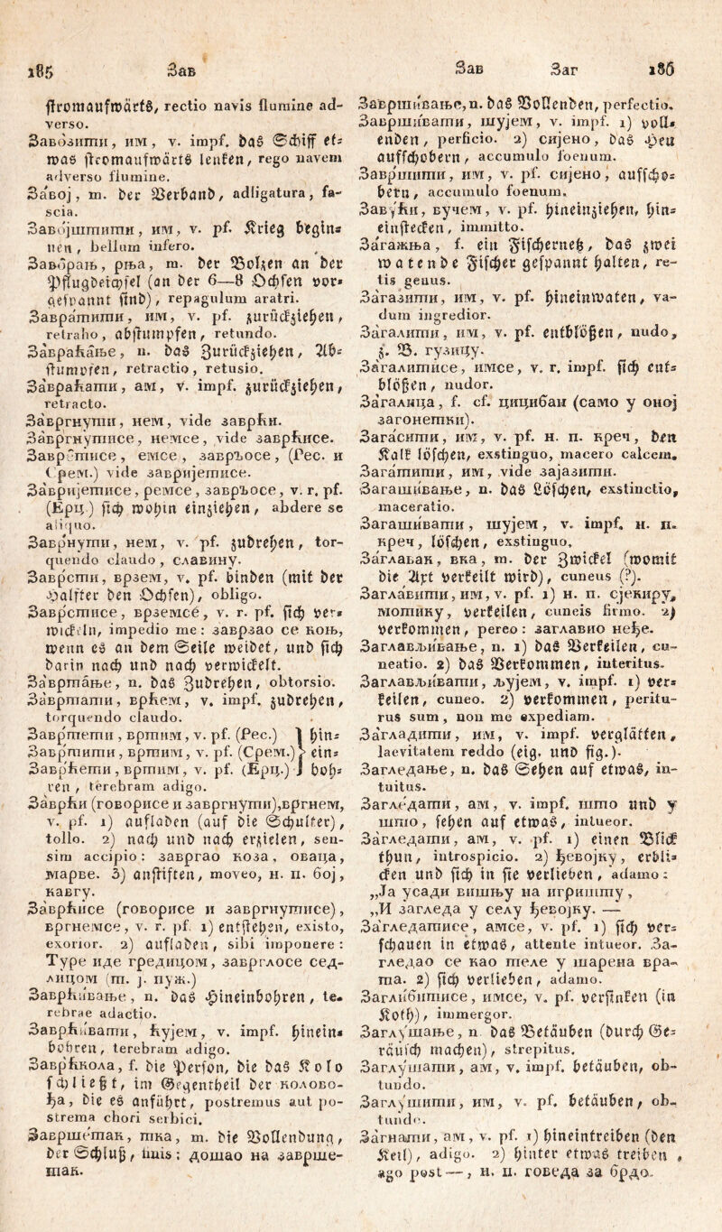 Заг a85 Зав ffromaufmätfg, rectio navis flumine ad- verso. Завозити, им, v. impf, ba£ Schiff tU шаб ftromaufmärtg lenfen, rego navem adverso flumine. Завој, m. ber 33erbanb, adiigatura, fa- scia. Завојшшиши, им, v. pf. Jvrieg begins lien , bellum infero. Заворањ, рња, m. ber 53о1*еп an bei* (pflugbeiapfel (an ber 6—8 Ocbfen vor* gekannt ffnb), repagulum aratri. Завратшпи, им, v. pf. $urüd$ief eu, retraho, abfhimpfen, retundo. ЗавраАање, n. bag S^ücfjiefen, Ш- ftumofen, retractio, retusio. ЗавраАати, aw, V. impf, §urücf$iefen, retracto. Завргнупш, нем, vide завр&н. Завргмутисе, немсе, vide заврЕисе. Завр тисе , емсе , завргосе , (Рес. и Срем.) vide завријетисе. Завријегписе, peivice, завр1>осе, v. г. pf. (Ерц ) рф roofm ein$tefen, abdere se aliquo. Заврнути, нем, v. pf. jubrefen, tor- quendo claudo , славину. Заврсти, врзем, v. pf. Stuben (mit bet Jpalfter ben öebfcn)/ obligo. Заврстисе, врземсе, v. r. pf. рф ver* midhln, impedio me: заврзао ce коњ, tpettn c» au bem Seile meibet, unb рф bartn паф unb паф oermicfelt. Завртање, n. ba§ 3uhrehCit' obtorsio. Завртати, Bpfteivi, v. impf, jubrefen, torquendo claudo. BaBp'memii , вртим, v. pf. (Pec.) 1 fin^ Завр^тити, вртим, v. pf. (Срем.)р eins ЗаврАети, вртим, v. pf. (Ерц.) J bofs ren , terebram adigo. ЗаврАи (говорисе и завргнути),вргнем, v. pf. i) auflaben (auf Die 0фи(£ег), tollo. 2) паф unb паф erzielen, sen- sim accipio: завргао коза, оваца, зпарве. 3) anfHften, moveo, н. п. бој, кавгу. ЗаврЈшсе (говорисе и завргнушисе), вргнемсе, v. r. pf. i) entfielen/ existo, exorior. 2) auf labert , sibi imponere : Type иде гредицом, заврглосе сед- лицом (т. j. пуж.) Заврћивање, n. ba£ ^tneinbofren , te. rebrae adactio. Заврјгиваггти, flyjeivi, v. impf. finem« bohren, terebram adigo. ЗаврАкола, f. bte fperfon, Die ba§ St olo fct)lieft, im @fgenrbei! ber колово- , bie еб anfüfct, postremus aut po- strema chori serbici. Завршептак, гпка, m. bte SSoflenbung, £ег©ф1ијј, fluis: дошао на заврше- Зав Завршивање,п. ba§ 53oHenDen, perfectio, Завршивагпи, шујем, v. impf. 1) yoGU enben, perficio. 2) сијено, b'aö дзеа аи([фо&егп , accumulo foenum. Завр'шиши, им, v. pf. сијено, auffcf os betn, accumulo foenum. ЗавуЕи, вучем, v. pf. finem^iefen, fm= einftecfen, immitto. Загажња, f. ein §tf$ernefc, Daš jrnei roatenbe §1[фес gefpamit falten, re- tis genus. Загазиши, им, v. pf. fineinmaten, va- dum ingredior. Загалигпи, ihm, v. pf. entbfofjen, nudo, §. 53. гузицу. Загалипшсе, имсе, v. r. impf, рф cnt= blöfien, nudor. Загалнца, f. cf. цицибан (само у оној загонеггши). Загаситн, ивх, v. pf. н. п. преч, hat 5vаl£ 10Гфеп, exstinguo, macero calcem, Загатигпи, им, vide зајазигпи. Загашнвање, n. baS Зо[феп, exstinctio, maceratio. Загашивати, шујем, v. impf, н. н~ креч, 16(феп, exstinguo, Заглавак, вка, т. ber 38*^1 (momit bie 2ljrt oerfeilt tuirb), cuneus ,(?). Заглавиши, им, v. pf. 1) н. п. сјекиру, мотину, oerfeilen, cuneis firmo. 2) oerfommen, pereo: заглавио не^е. Заглављивање, n. 1) baS ^Berfetlen, cu- neatio. 2) ba§ USerfommen, interitus. Заглавл>иваггш, љујем, v. impf. 1} oer» feilen, cuneo. 2) »erfommen, peritu- rus sum, non me expediam. Загладшпи, m\i, v. impf, oerglaffen, laevitatem reddo (eig. UUD ftg.)- Загледање, n. baö 0efen auf etmaš, in- tuitus. Загледагпи, ам, v. impf, што unb у шшо, fefen auf etmat', intueor. Загледагпи, ам, v. pf. 1) einen tfun, introspicio. 2)ђевојку, erblt* den unb in fte verlieben, adamo; „Ja усади вншњу на игришту, „И загледа у селу {)евојку. •— Загледатисе', амсе, v. pf. 1) ftф VCr= (фаиеп in etmaö, attente intueor. 3a- гледао ce као гпеле y шарена вра- та. 2) рф verlieben, adamo. Заглибитисе, имсе, v. pf. oerfmfen (in 5v0ff>) r immergor. Заглушање, n bag betäuben (burф@es гаи!ф тафеп), strepitus. Заглушати, ам, v. impf, betäuben, ob- tundo. Заглушиши, mvi, v. pf. betäuben t ob- tunde. Загнагпи, ам, v. pf. 1) fineintreiben (Deu 3tetl), adigo. 2) finter etmag treiben ,