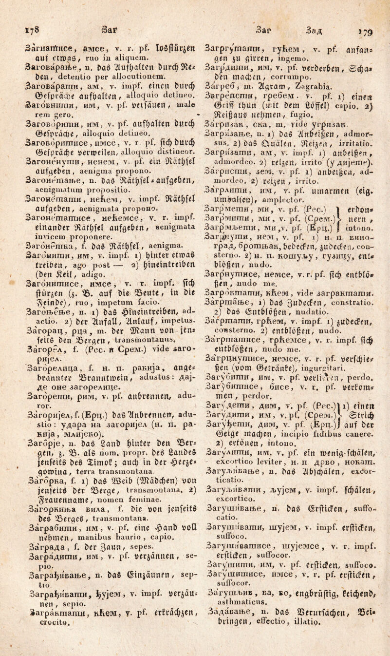 Загнаг^гнсе* амсе, r. pf. auf t'troaö, ruo in aliquem. 3ai oaapaÄe, n, ba£ 2luff;alten ђигф Sfte* ben, detentio per allocutionem. ВагоЕарагаи, ам, v- impf, einen bttrefy ффгафе aufbaften, alloquio detineo. Загбвнипгш, им, v. pf. beifduen, male rem gero. Заговорнши, им, v. pf- aufhulfeti ђигф ©efpräche, alloquio detineo. Заговоригаисе , нмсе, v. r. pf. ftef> ђигф ©efptddfe Verweilen, alloquio distineor. Загоненути, ненем, v. pf. ein aufgeben , aenigma propono. Загонетпање, n. Da» Dtaihfd i aufgeben, aenigmatum propositio. Загонетати, нећем, v. impf. 9Шђ[е1 aufgeben, aenigmata propono. Загонетагписе, Heheivice, v. r. impf, einander 9Säif)fel aufgeben, aenigmata invicem proponere. Загбнетка, f. baß Ütdtljfel, aenigma. Загбннти, им, v. impf, i) hinter etmaćl treiben, ago post-— 2) bineintreiben (beti $eil, adigo. Загонипшсе, имсе, v. r. impf. ј!ф frühen ($. Ђ. auf bie ^Beute, in bie v^einDe), ruo , impetum facio. Загоњење, n. 1) ba£ «hineintreiben, ad- actio. 2) Der Unfall , 2lnlauf, impetus. Загорац, рца, m. Der Ш1апп von jen* feite? Den bergen , transmontanus, ЗагорРл, f. (Pec. ti Cpeivi.) vide заго- ријел. Загбрелица, f. н. п. ранија, anges branntec ^Branntwein, adustus: дај- де оне загорелице. Загбрети, рим, v. pf. aubrennen, adu- ror. Загоријел, f. (Ерц.) bat? 'dnbretmen, adu- stio : удара на загоријел (и. ii. ра- кија, ‘млијеко). Загбрје, n. baš 2anb hinter ben 35er* gen, 5. 33. alb nom, propr. be6 ßanbe§ jenfeits beö Ximof; аиф in ber -fperje* goruina, terra transmontana Загбрка, f. 1) baö SÖSeib (9Ј1с^феп) von jenfeitö ber ^3erge, transmontana. 2) ■^гаиеппаше, nomen feminae. Загорниња впла, f. bie von jenfeifö beö berget», transmontana. Заграбштш, им, v. pf. eine -£>anb VoU nehmen, manibus haurio, capio, Заграда, f. bet’3aun, sepes. Заградшпи, им, v. pf. verdammt, se- pio. Заграђивање, n. baS ©injäunfn, sep- ti o Заграђивагпи, ђујем , v. impf, ve^ätls nen , sepio. Загрампати, nlveivi, v- pf- ег^гаф^еп, crocito, ' .4 Загрг^тати $ ryfteivi, v. pf. anfan.s gen §u girren, ingemo. Загрдшпи, им, v. pf. verberben, ben тасђеп, corrumpo. Загреб) m. 2lgram , Zagrabia. Загрепстн, гребем. v. pf. 1) eine« ©dff thun (mit bent ßöffel) capio, 2) ^eißattD нертеп, fugio, Загризак, ска, m. yide угризак. Загрнзање, n. i) ba§ 'iinbdßen, admor- sus. 2) ba§-Ctualen, 9vej^n , irritatio, Загризагпи, aivi, v. impf. 1) an&eifert, admordeo. 2) reifen, irrito (y дијетс). Загрисгпи, 3eivi, v. pf. 1) anbetßca, ad- mordeo. 2) reifen , irrito. Загрлити, invi, v. pf. umarmen (etg. um halfen), amplector. Загрмети, ми, v. pf. (Pec.) | erbon* Загрмити, ми, v. pf. (Cpeivi.)i nem , Загр мљети, mh,v. pf. (Ерц.) j intono. 3ar[|riymH, нем, v. pf. 1) н. п вино- град, бротњак, bebecFen, jubecfen, con- sterno. 2) н. п. кошуљу, гузицу, ents blöden, nudo. Загрнутнсе, немсе, v. r. pf. ј|ф entblö» ^en , nudo me. Загрбктати, кј^ем, vide заграктати, Загртање, i) baš 3w^ecfen, constratio. 2) baö (Sntblbgen, nudatio. Загртати, грћем, v. impf. 1) jubeefen, coÄSterno. 2) entbfü§en, nudo. За'гртатисе, грћемсе, v. r. impf, рф entblößen , nudo me. За'грцнутисе, немсе, v. r. pf. уегГфЈез1 ßen (vom ©etränfe), ingurgitari. Загубити, им, v. pf. verliuen, perdo* Загубитисе, бисе, v. 1. pf. verfoms nien , perdor. Загудети, дим, v, pf. (Pec.)| 1) einen Загудити, hivi, v. pf. (Cpeivi.) v tric^ Загу^ети, дим, v. pf, (Ерц.)ј auf ber ©eige тафеп, iucipio fidibus canere. 2) ertönen, intono. Загулиши, nivr, v. pf. ein menig ^äfen, excortico leviter, н. п дрво , нокат. Загуљивање, n. baö 21b)chafen, excor- ticatio. Загул^ивати, љујем, v. impf, [фа!еп, excortico. Загушивање, n. baö (šrfficfen , suffo- catio. Загушивати, шујем, v. impf, erfliegen, suffoco. Загушиватисе, шујемсе , v. r. impf, erfüllen, suffocor. Загушити, им, v. pf. Crffiđen, suffoco. Загушшгшсе, имсе, v. r. pf. erflicfen 9 suffocor. Загушљив, ва, во, engbrüfiig, ?е1феп^ asthmaticus, Задавање, n. baö ЗЗегигГафеп, 33et* bringen, effectio, illatio.