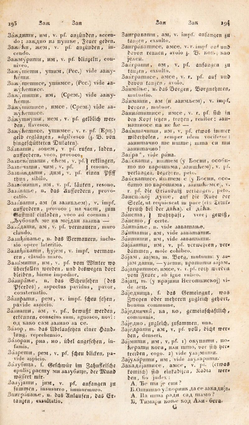 2<)3 San; •' 3an Заждиши, им, v. pf. anjünbcn, accen- do; заждио из пушке, ^euet gcb^n. ЗажеЈш, жем, v. pf. anjünben, in- cendo. Зажмурипш, iiivr, v. pf. blhtjeln, cou- niveo. Зажутпети, ymmvi, (Pec*) vide зажу- fremit. Заж 'шешисе, ушимсе, (Pec.) vide аа- жуБегписе. Зажутити, им, (Срем.) viđe зажу- ћети. Зажутипшсе, имсе, (Срем.) vide за- жу&етисе. Зажутнути, не.нх, v. pf. QClhlid) wer* Den, flavesco. Зажу&етисе, ушимее, v. r. pf. (Ерц.) gelb erglänzen, adgiivesco (§. Jö. »on fpngefdjiitteten IĐufaten). Зазвати, зовем, v pf. rufen , laben, aufforbern, voco, provoco, Зазвенешаши, efteivi, v. pf.*| etHingen, Зазвечати, чим, v. pf. j resono. Зазвиждати, дим, v. pf. einen t£tm, sibilo* Зазвонити, им, v. pf. laufen, resono* Зазлвање, n. baö &üfförbßrtt, provo- catio. Зазивати, aivi (и зазивљем), v. impf, aufforbern, provoco; на част, ^um ©aff mal einlaben, voco ad coenam: „ЈБубовиБ wie на мејдан зазива —• Засидашн, ам, v. pf. »etmaiiern, muro claudo. Зази1)1:вање, n. böS Vermauern, inclu- sio opere lateritio. Зази^ивати, ђујем, v. impf, fcermau* ent , claudo muro. Зазимити, им, v. pf. »ora linter mo Überfällen werben, unb beSwegen borć bleiben, hieme impedior. Зазирање, n, baö @фeu fei;en (beö ^ferDeš) , aspectus pavidus, pavor, consternatio. Зази£>ати, рем, v. impf, [фен feiten, pavide aspicio. Зазнагаи, ам, v. pf.. berou§f werben, ernennen, conscius sum, agnosco, novi: од како caivi зазнао за ce. Зазор, m. Daß Übelanfeijen einer |>anb* lungr reprehensio. Зазоран, рна, но , übel angefc^eu, in- famis. Зазрети, pewi, v. pf. fd)eu bilden, pa- vide aspicio. Зазубица, f. ©efcbwür im 3a&nfletfc&e epulis; pacmy ми зазубице, ber 9>hm& waffert mir. Зазујати, јим, v. pf. anfangen §u fummen , insusurro , immurmuro. Заигравање, n. ba§ Anlaufen, baš (Sr* tanken, exsultatio. Заи Зак Заигравати, аш, v. impf, anfangen ju fanden, exsulto. Заиграватисе, амсе, v. r. impf aufunb bavon rennen, avolo $. Ђ- ноњ, као јелен. Заиграти, ам, v. pf. anfangen ju faulen, exsulto. Заигратисе, aivrce, v. r. pf. auf unb baoon tanjen, avolo. Заимање, n. baö borgen, ЗЗогдпеђтеп, mutuatio. Заимати, ам (и заимљеш), v. impf* bergen , muluor. Заинагпипшсе, имсе, v. r. pf, ficb in Den &opf fe|>en, fragen, reniior: заи- натиосе na не fr e — Заннтачтпи, им, v. pf. etwas immer mibei'bolen , semper idem vor ile» or : заинтачио me иште; шгпа сн mri заинтачио! Засра*, vide рана. Запскати, иштем (у Босни, особп- то до варошшма, заишћем), v, pf. verlangen, begeh’est, peto. Заиснатисе, иштем е (у Босни, осо- бито поварошима, запшћешсе), v. r, pf. Die (Sdaubnifj »erlanget», peto. Заиспбкој душе, auf Die Üvut;e Der ©eele, ut requiescat ш pace (ein ЗдшН* fprucf) bei ber даБа). cf дпБа. Заиста, ) , vere; getptfl, Заисто, J certe. Заитање, n. vide заватање. Заитати, aivi, vide завашатн. Заитигпи, им, vide заваткти. Зајазити, nivi, v. pf. »ermei;ten, per* bdmmen , mole cohibeo. Зајам , зајма, m. l6org, mutuum: y за~ jaivi дати, —-узети, вратпти зајам. Зајапритисе, имсе, v. 1. pf. rot^> шачЧп »от §euer , ah igne rubeo. Зајац, m. (y крајини Неготинсној) vi- de зец. Заједница, f. bö§ ©emeingut, rnaä Згоереп ober mel;revn $ugletcb gehört, bonum commume. Заједнички, на, ко, gcmeinfd;aftltch , communis. Заједно, gitgleiđ), jufammen, «па. Заједрати, aivi, v. pf. »oli, bid;t mer^ Den, denseri, Зајмити, нм, v, pf. 1) окуппти , no- ЈКераши нога, или што, vor рф t;et* treiben , cogo. 2) vide узајмипш. Зајуларити, им, vide зауларити. Закадијатисе, ашсе, v. ph (etmaS fomiuf;) fiф einfabijien, itaDta wer« beu, fn* judex: 1 A. Ђе пш je син ? . Б.Опшшао уЗворник да сезаКадија» А. Па шта ради сад тамо ? Б, Тишари ћоњо вод Ади - бсга- G
