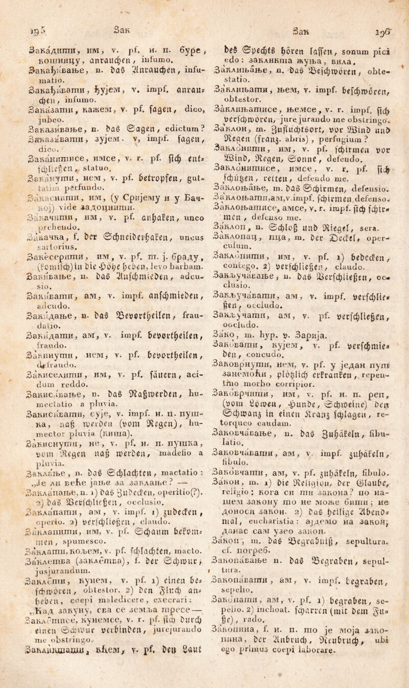 i95 Зак Закадштш, им, v. pf* н. п. буре , кошницу, апгаифеп , infumo. Закађивање, n. Da§ 2(пгсшфеп, infu- ma tio. ЗакађиБаттш, ^ујези, v» impf, anväit* феп , infumo. Заназатгш, кажем, у. pf* fagen, dico, jubeo. Заказивање, n. ba£ ©agen , edictum? Зажаз^вашн, зујем. v, impf, fagen, dico. Заканитисе, liivice, y. г. pf. |(ф cnU (Ф ließen* statuo. Заканути, нем, y. pf. betröpfelt, gut- talim perfundo. Закасншпи, им, (y Сријему и y Бач- riOj) vide задоцннпш. Закачити, им, v. pf. тфаВеп, unco prehendo. Зааачка, f* bet ©фпеФафаВеп, uncus sartorius. Закесершпи, им, v. pf. ш. j. браду, (fomifdj)tn Die јрође ijeben, levo barbam. Замшање, n. Dać? 21и[фт;еЈ)еп, adcu- sio. Закавати, ам, v. impf, ап[фтц&еп, ad cudo. Закпдање, n. Daš 35ev®rtf)eUen, frau- datio. Закндати, aivr, v. impf. btMvtfyexUn t fraudo. Закпнути, нем, v. pf. bevcrtfjeifen, defraudo. Записелдши, nivi, v. pf, fältcrn, aci- dum reddo. Закисдвање, n. ba§ fftaßmerbe«, hu- mectatio a pluvia. Занисиватн, cyje, v. impf. н. п. пуш- ка, naß mei’De n (vom Stegen)/ hu- mector pluvia (киша). Закиснути, не, v. pf. н. п. пушка, vom iftegen naß werben, madebo a pluvia. З&клање , n. baS ©ф(аф(еи , mactatio; „Je ли веБе јање за заклање ? — Заклапање,п. i) Das JuDeđen, operitio(P). 2) bas ЗЗегјфПејјеп, occlusio. Заклапати, ам, v. impf. 1) jubecfen , operio. 2) t>eг[фliefen , claudo. Занлапити, iuvi, v. pf. ©фаит bcfonu- men , spumesco. Заклати, кољеот, v. pf. £ф(лф{еп, macto. Заклетва (заклетва), f. Deu ©фтиг, jusjui andum. Заклепш, кунем, v. pf. x) einen be= fthmö-ren, obtestor. 2) Den ^1иф an- beben, coepi maledicere, exeerari; ,,Кад завуну, с-ва се земља гпресе — Заклстпсе, кунсмсе, v. r. pf. fici) Diird; einen ©djmnc veibinben, jurejurando me obstringo.. ЗаћлДдшадша ßfieiYi, y. pf, De» Sauf Зак 2^6' ©реф(6 (jören (affen, sonum pici edo; закликша жуња, вила, Заклнњање, n. DaS ^бејфгрогеп, obte- statio. Заклињапш, њем, у. impf. БеГфшогеп^ obtestor. Заклшватисе, њемсе, v. г. impf, јјф уесјфтоиеа, jurejurando me obstringo'. Заклон, т. gwfftü&fSorf, vor Söinb mt£> liegen (feanj. abris) , perfugium ? Занлонити, mvx, v. pf. (фтпеп vor äöinD, Diegen, ©onne , defendo. Заклбнитисе, ишсе, v. r. pf- Г*Ф ЈфиђСП, rette», defendo me. Заклоњање, m. Dad 0ф1гтеп, defensio. 3 a кл o њ amn,a ivi, v. impf. f ф i j* m e n, def ens o * Заклоњатнсе, awce, v. г. impf, јјф [ф1и» men , defenso me. Заклоп, n. 0ф(о§ ünb DitegeI, sera. Занлопац, пца, m. Deu IDecfel# oper- culum. Заклопити, mvi, y. pf. 1) bebecfen, contego. 2) 9ег(фПе§еп , claudo. Закључавање, n. DaS 2кг[фНфп, oc- clusio. Закључавати, aivi, y. impf. CirfсђHc* fen , occludo. Закључатп, ам, y. pf. шШхфц, occludo. Sa'Ko, m. hyp. V- Зарија. Заковати, кујем, v. pf. ^>ег[фШ1еа Den, concudo. Заковрнути, mvvt, y. pf. y један nyni зансмоћи , р1о§Нф eufranfen , repen- tmo morbo corripior. Заковрчигпи, HLYt, v. pf. h. n. perc, (vom Sbwen, apunbc, ©фтете) Den ©фшапЈ in einen ft'ranj fet;(agen, re- torqueo caudam. ЗакоЕчавање, n. bad 3u^äfe(n, fibu- latio. Заковчавати, aivi, v impf, ^ufpedefn^ fibulo. Заковчати, aivi, v. pf. 5 u Ip ä F c f n, fibulo. Закон, m. 1) Die ^eligivn, Der (glaube^ religio : кога си ти закона ? по па- шем закону то не може бмши ; не доносц закон. 2) Daž pe\l\Qc 2l£>enD- mal, eucharistia: ајдемо на занон^ данас caivi узео заион. Закоп , т. ba§ iöegrabuij], sepultura, cf. погреб. Закопавање n. Da» ^Begraben, sepul- tut a. Закопавати, ам, v. impf, begraben, sepelio. Занипати, ам, y. pf. 1) begröben, sc- peiio. 2) inchoat, [фатп (mit Dem §u» ^e), rado. Закопина, f. h. n. mo je ivioja з-аво- liuna, Der 21|фгиф, 9ieubuic$|, ubi ego primus coepi laborare.