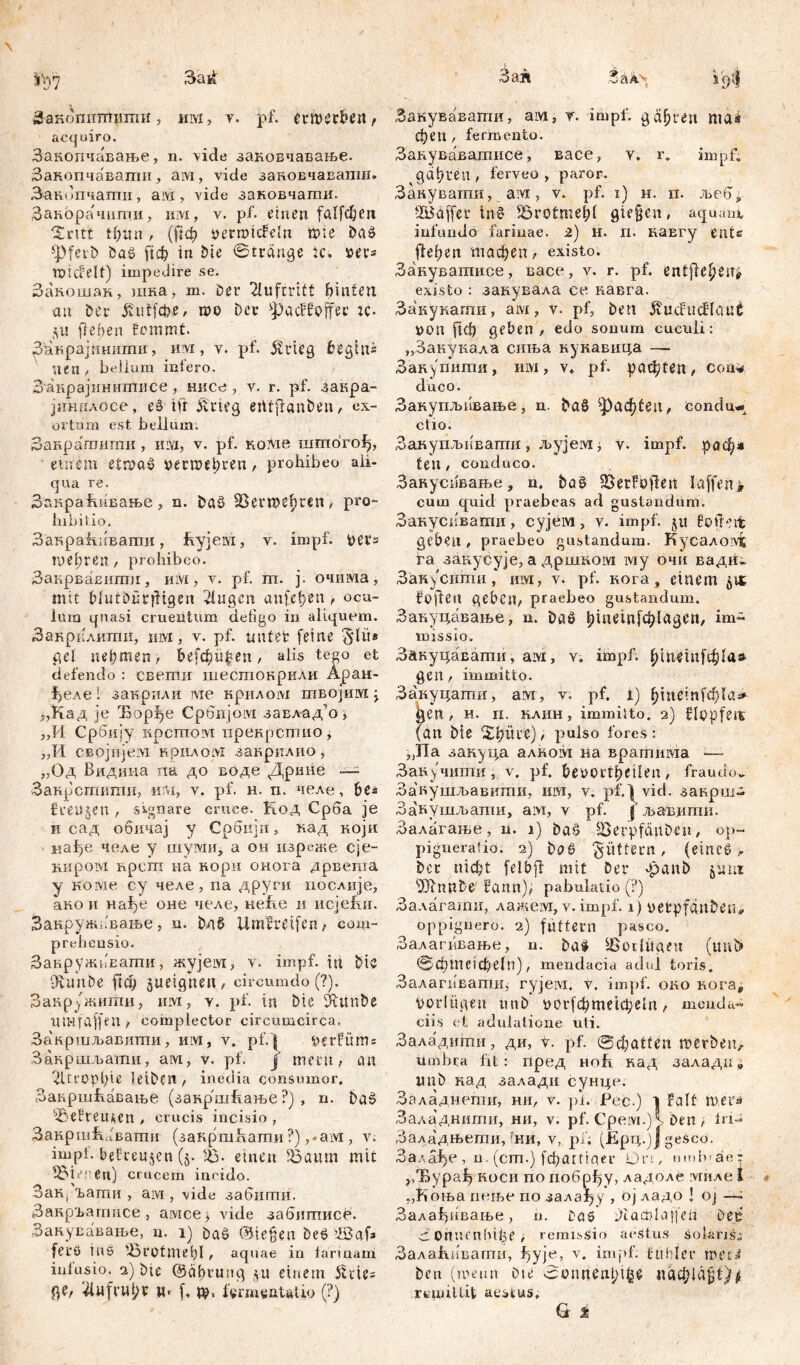 iV)7 3ai£ Заношгшиши, им, у. pf. etmerbeit, acquiro. Завопчавањв, n. vide заковчавање. Закопчавахтш, ам, vide зановчавапш» Занипчати, ам , vide заковчати. ЗакораЧити, им, v. pf. einen fallen Sintt tf)im t (|1ф vermtcFelu töte Daß *Pferb baß ftcfe in Die Stränge ic. ver* roicfelt) impedire se. Закошак, шка, m. Der Auftritt hinten au Der jhitfcfie, roo Der фас!ЗДес K- Sit flehen fommt. Закрајпнитн, u vi, v. pf» ätrieg beginn neu , bellum infero. Закрајинишпсе, нисе , v. r. pf. закра- јинилосе, eß ift &'rteg etitjianben, ex- ortum est bellum; Занрагпити , iilyi, v. pf. кoivie шгпого^, einem etrvaß »есшеђгеп, prohibeo ali- qua re. Закраћпвање, n. Daß 93егтфгеп, pro- hibitio. Закракивати, hyjeM, v. impf, Vers niedren , prohibeo. Закрвавити, им, y. pf. ш. j. очима, mit Mutöürjltgen 2iugcn aufe^en, ocu- lum quasi cruentum defigo in aliquem. Закрклити, iuvx, v. pf. unter feine Sli't* pel nehmen r hefd)ü%en, alis tego et defendo : свети шесгаокрили Аран- Ј>еле i зак-рили ме крилом птбојшух : ј,Кад je Ђорђе Србијом завлад?о * ,,И Србпју ирстпом прекрсшио, „И сврјнјем нрилом закрилио, „Од Видина па до воде Дрине — Закрсггшти, иш, v. pf. н. п. челе, be= freuten , signare eruce. Код Срба je н сад обичај у Србији» кад који нађе челе у шувди, а он изреже сје- нировд npcm на кори онога дрвеша у 'Kojvie су челе, na други послије, ако и Hafje оне челе, неке и ncjefm. Закружавање, n. Dn§ Umgreifen, com- prehensio. ЗакружбЕати, жујем, v. impf, in Dic ‘dvimbe ftф äiteignen, circumdo (?). Вакружигпи, iuvx, y. pf. in Die DDunbe Ш>1 Taffen , complector circumcirca. Закршљавити, им, v. pf. l ^erfüm = Закршљати, aivx, v. pf. j mtrit, an 2Ucopl)tC leiben, inedia consumor, Закршћавање (закршћање ?) , n. baß ^BefreUAen , crucis incisio , Закршћбватн (закршкати ?) ,*ам , v. impf, befreujen (5. 93- emeu 93aum mit 93tenen) crucem incido. Зак, Ђагпи , ам , vide забитн. ЗакрЂаггшсе , aivice^ vide забигписе. Закувавање, n. 1) Daß (3ie§en Deß ’dßaf* ferö ine ibrotmefil, aquae in larinam intusio. 2) Die @äbtung $ti einem 5Uie= ge, ‘4nfrut;r w* f, де, fermeatatio (?) Зан Зал> ipi Закувавати, ам, r. impf, gälten ma4 феп, fermento. Закувавашисе, васе, v. r. impf« gäbren , ferveo , paror. Закувати, aivx, v. pf. x) h. rx. љебp •IBaffer inS Sßrotmebl gie§en, aquam, infundo farinae. 2) H. rx. каЕгу eat« ffeben тафеп, existo» Закуватисе, васе, v. r. pf. entfle^eu^ existo : закувала ce кавга. Закукати, aivx, y. pf, Den ÄucfucHout non fiel) geben, edo sonum cuculi: „Закукала сиња кукавица — Закупихтш, ixiYX, v. pf. рафГСп, com* duco. Закупљивање, n. Daß ^'|)aфten, condu- ctio. ЗакупљхгЕатп, љујем ^ v. impf, рафл ten, conduco. Зануспвање, n. Da§ 5öerfoflen Iaffen> cum quid praebeas ad gustandum. Закусххвати, сујем, y. impf, ju foifeit geben, praebeo gustandum. Kycaxoivt га закусује, a дршком ivxy очи вадх!« Зан^ситпи, им, y. pf. кога, einem 51t fo|len geben, praebeo gustandum. Закуцавање, n. Daß ђ1«е1п[ф1адеп, im- missio. Закуцавати, am, v» impf, t ti^ i п f ф I a & gen , immitto. Закуцати, ам, v. pf. l) ђјпе!п1ф(а^ gen , н. и. клин, immitto. 2) flopfeit (an Die Зфиге), pulso fores: ?JITa закуца алком на врагпима -— Запучити, v. pf. , fraudo^ Закушљавити, им, v. pf.^vid. закрш- Закушљати, aivx, v pf. | љавити. Залагање, n. 1) Daß SerpfänDen, op~ pigneratio. 2) Daß füttern, (eineß, Det П1ф1 felbp: mit Der »panD jau 1 sdJinnbe fami), pabulatio (?) Залагати, лажем, v. impf. 1) oetpfanDen# oppignero. 2) futtern pasco. Залагпвање, n. Daß 4JSoUüaen (uni> ®фПШфе1п), mendacia adul toris. Залатватиу ryjeivi. v. impf, око кога^ vorlügen unD оохЗфтехфеЈп, menda- ciis et adulatione uti. Заладштш, ди, t. pf. @фа!1еп merbeu, umbra Iit: пред нок кад заладпs imD кад залади сунце. Заладнепш, ни, v. pi. Peć.) 1 Falt шега Заладнигпи, ни, v. pf. Срем.) i Den , Iri- Заладњети, ’ни, v, pi; (ЈЕрц.)Ј gesco. Залађе , n.(cm.) fđjatttaer hm, umb'äer ^Ђура^ коси по побрђу, ладоле миле i „Коња пење по зала^у , ој ладо | oj —. Залађиван>е, n. Das ^i'acblajfeii Dee 3Otnunbl^e i remissio aestus Solans: Залакивагпи, f)yje, v. impf, fühlet* meri Deu (meun Die sSonnDnbt^ паф1а$1}* rcmillit aestus, G %