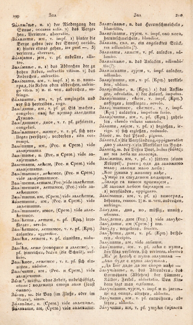 (©PUltf , occasus solis. 2) Da$ OSCtgč* 1) tn , beritten , aberratio, . : Залазитпи, им, v. impf 1) fy'inUt bie JBerge geben (vor Oer ©onne) occido. 2) hinter etnoae gel;en, ire post —• 3) verirren , aberrare. Залајагпи, jeivi, v. pf. anbelleit, alla- tro. Залшиање, n. 1) baš Шгефеп Oer §u ђсфеп šEe&en, anfractio vitium. 2) bß$ ?1п&гефеп , anfractio. Заламати, ам, v. impf. 1) н. п. вино- град,01е sieben oben а&&«феп, aufrin- go vites. 2) и. п. чеп, anbrecfyen, an- fringo. Залапштш, им, v, pf. utnjingelit unb vor ftф Vertreiben, cogo. Заледити, им, v- pf §u ©iS 'тлфеп , congelo: овај fie Bjemap заледити Дунаво. Заледитисе, дисе, v. r. pf. jufrteten, congelari, Залежатисе, жишсе, v. r. pf. ftdj ver« liegen (verft^en) , verberben » situ cor- rumpi. Залепиши, nivl, (Pec- и Срем.) vide залијегшгпи. Залшање, n. (Рес. и Срем.) vide за- лијегпање. Залегаагпи, леЕем, (Рес. и Срем.) vide залијетагпи. Залегпатисе, леЕемсе, (Рес- и Срем.) vide залијетатисе. Залгтети,летим,(Рес.)у^езале&епш. Залешетисе, летимсе, (Pec-)vide за- лећетисе. Залешиши, им, (Срем.) viđe залећеггш. Залетиши, им, (Рес. и Срем.) vide заљегпиши. Залетитисе, имсе, (Cpeivi.) vide зале» Еетисе. Залећети, лешнм, v. pf» (Epiy.) ittt* fliegen , sevolo. ЗалеЕетисе, лешимее, v. г. pf. (Ерц.) anlaufe« , aggredior. ЗалеЕи, лежем, v. pf. einntften, nidu- lor. Зале&и, леже (говорисе и залегне), v. pf. ^штфе«, beeten (Die 0фи1£>), suf- ficio. ЗалЉсе, лекемсе , v. r. pf. рф ein* nt freu, nidulor. Залечшпи, им, (Рес. и Срем.) vide залијечиши. Зали *, muffig, ebne Arbeit, unbetäjäftigt, otiose: воденица сгпоји зали (fcnjt онако). Залив, ш. bie Sap (im glu§-e, ober im ЗКееге), sinus. Заливање, n. (Cpeivi.) vide заљевање. ^81ливагаи, ам5 ^Cpeivi-) vide зал>евадш* blanditio. Залигшвати, гујем, v. impf, оно кога^ ^еги1п[фше1фе1п, blandior. Зализак, сла, m. ein angelegtes ©tiicfy res adlambita (?). Задизагаи, лижем, v, pf. anlecfen^ ad- lambo. Зализивање, n. ba§ 2iltlecfen , adlambi- tio(?). Зализиваши, зујем, v. impf, anlecfen* adlambo. Залијепигаи, км, v. pf. (Epij.) vetfU%2 ben, oblino. Залијептање, n. (Ерц.) x) baö 2lnfYxta gen, advoiatio. 2) Oer 4nlüllf, impetus. Залијетагпи, ebeivi, v. impf. (Ерц.) anfüegen , irrefltegen , sevolo. Залиј 'татисе, ebieivice , v. r. impf. (Ерц ) aulattfen impetum facio. Залијечити, им, v. pf. (Epi^) ju(;eis len r claudo vulnus sanando. Залити, лијем, v. pf. 1) begießen, ir- rigo. 2) frф ergießen, redundo. Залог, m. ba§ ‘pfanb, pignus. ЗалогаД i)bte 33erpfanbungroppigneratio?r дао v залогу.2)е1п 2Jlerfblatt im 25ифе. Залогај, m. Det SSiffcn 'Brot7 bolus (ß&hog)t не ма л^еба ни залогаја. ЗаложитиЈ им, vft pf. 3) füttern (einen Krüppel), pasco ; оди да заложим» шало ; залон^и мало љеба : 7,Ког јунана у животу нађе , ,5yivwje га студеном еодицојуг, „Залије га вином црвенијем , „И заложи љебом бијелијем — 2) verpfänben , oppignero. Заломииш, им, v. pf. 1) виноград , bebauen, reseco. 2)н. и. чеп, anbrecben^ anfringo. Залудан, дна5 но, müffig r unuüb ^ otiosus. Залудети, диш (Гес.) ] vide залуЈ^е- Залудити , им (Срем.) ј ти. ■ Залуду, vergebens, frustra. Залуђеши, дим, v. pf. (Ери.) befljo* ren , decipio. Залупати, aivi, vide забити. Зал\тати, aivi, v- pf, заћи c пуша, beniüieg verlieren, fiф verirren, aberro s „Ил1 je fjero^ c nyma залутала —» ,,Ano буде c nyma залутала, 31Да Бог даде да ivie сноро на^е —. Залу.чивање, n. baö 2lb}onbetn, Da$ (yntmobnen (2lbfc(un) Der Kammer, halber, §erfei, ablactatio. 23on Jiviru Dem fngt man одбити. Залучивати, чујем, v. impf, н п. јагањ- це од оваца, апјеђеп, ablacto. Залучити, им, v. pf. entmbbnen; ab^ [еђеп , ablacto. Залу чдти ? ам, у, pf. ymyfui бијелога