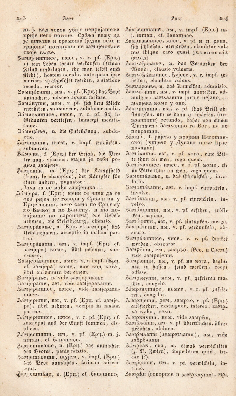 ■2'0 . Зам ш. ј. кад човек убије неиријагпеља прије него погине. Србљи кажу да. je шшета и cpaivroma (једни веле и гријопга) погинути не замнјенивит своје глаЕе. Вамијенигписе, имсе, v. r. pf. (Ерц.) i) fein ßeben treuer »erfanfen (fernen iVeinb umbringen, ehe man felbff auch fhi'bt), hostem occido , ante quam ipse moriari. 2) abgelöfet werben , а statione recedo, recreor. За.чшјесити, им, v. pf. (Ерц.) ba$3$rot аптафеп , misceo aquam farinae. Зампнути, нем, v pf. ftd) bem !81icfe entrücfen , submoveor, subducor oculis. Замислитисе, имсе, v. r. pf, [гф in (gebauten vertiefen , immergi medita- tione. Замицање, n. bie OmftÜcJUttg, subdu- ctio. Замнцаптџ, ичем, v. impf, enftücfen, submoveo. Згшјена, f. (Ерц.) ber CSrfdfe, bie QSet? tretung, vicanus: мајка je себи po- дила замјену. Замјеник, m. (Ерд.) bei* Üampfbelb (franj. le champion), ber Dampfer für einen anbern, pugnator: ,,Јали за ce нађи замјенцка —- За' i Vpa, f. (Ерд ) мени се чншг да се ова ријеч не говори у Србији ии у Ерцеговини, него caivio по Сријему зпо Бачвој и по Баиату, и гпо по- иајвише по варошима) baš Uebeb nehmen, bie 55eleibigung, offensio. Замјеравање, n. (Ерц. cf. замјера) ba& Uebeinepmen / acceptio in malam par- tem. Замјеравати, ам, v. impf. (£рд. cf. замјера) коме, übel nehmen, sue- censeo. За мјераватисе, avrce, v. r. impf. (Ерц. cf. заздјера) коме, или код кога, übel ončommen bei einem. “ЗауЈЈерање, n. vide замјеравање. Залтјерати , aivr, vide 'замјеравати. Замјерапшсе, a:\ice, vide замјерава- тисе. Замјерити, им, v. pf. (Ерц. cf. замје- ра) , übel ncbmen, accipio in malam partem. Замјеритисе, nivice, v. r. pf. (Ерц. cf. замјера) ciuS ber töitnfi Bemmen, dis- pliceo. Замјестиоти, им, v. pf. (Ерц.) m. j. штап, cf. банаптисе. Замјешивање, n. (Ерд.) ba<? аптафеп beö sErofeS, panis mixtio. Замјезџивагди, шујем, v. impf. (Ерц.) 9Sr0t аптафеп, farinam misceo aqua. ^ц;л1ЈешпЈан.е, n. (Epip) cf. банатисс. Saivi Замјештатв, ам, v. impf. (Ерц.) m, j. шшап, cf. банагцисе. Замладитисе, дисе, v. pf. н. п. раиа, рф fđ)lie§en, »ernavben, clauditur vul- nus ibique caro quasi juvenescit (млад). Зашлађивање, n. baS SBernatben her ■Jßimbe , ciausio vulneris, Замлај^чватисе, ^ујесе, v. r. impf, џ.? ÜeÜen, clauditur vulnus. Замлажење, n. ђаб 2lnmel0eu, admulsio. Замлазити, им, v. impf, anmelfen, ad- mulgeo: замлазити јагње нејако,— мдијека коме у око. Замлатити, им, v. pf. (bas 53eil) ab? fhmipfen, um e§ bann jtt fdjärfen, (по- Братити) retundo, бађег uon einem 'Bnrnmen : Замлатио га Бог, na не повратио. Замна, f. ријека у крајини Неготпин» ској (утјече у Дунаво ниже Брзе цаланке). Замолипш, им, v, pf. кога, eine 5Bif* tc tl)Un an men, rogo quem. Замилитисе, имсе, v. r. pf. коме, et? ne 53itfe tbun an men, rogo quem. Замогпавање, n. ba» CirtnmieBeln, invo- lutio. Замотавати, ам, v. impf. einmicBeln f involvo. Замоташи, aivi, v. pf. einmicfeln, in- volvo. Замотриши, им, v. pf. erfe^en, erbfi? cfen, aspicio. Зам 'чити, им, v. pf. etntunfen, mergo. Замрачити, им, v. pf. jjcrbitnfeln, ob- scuro. Замрачитисе, чисе, v. r. pf. btinfeC merben, obscuror. Замрети, ем, замргб, (Pec. и Cpeivn) vide замријепш. Замрзити, им, v. pf. на кога, begin- nen §u l;a[[eu, femb mecDen, coepi odisse. Замрзнути, нем, v. pb gefrieren mas феп, congelo Замрзнутисе, немсе, v. r. pf. jufrie* ren , congelor. Замријети, peivi, замр2>о, v. pf. (Ерц.) auefierben, exstinguor, intereo; замр« ла нуБа, село. Дамркнути, нем, viđe замрзЕдд Замрљати, ам, v. pf. ü6ertünd?eri, über? fireidben, obduco. Замрмлати (замрмљати), ам, vide забрблати. Замрсак, ска, т. etmaS i>evmicfelfe§ (t. SB. f impeditum quid , tri- cae (?). Замрсити, invr, v. pf. vernaiefefn, in- trico. 3ai\Tpfui (говорнсе и замрриугпи), мр«