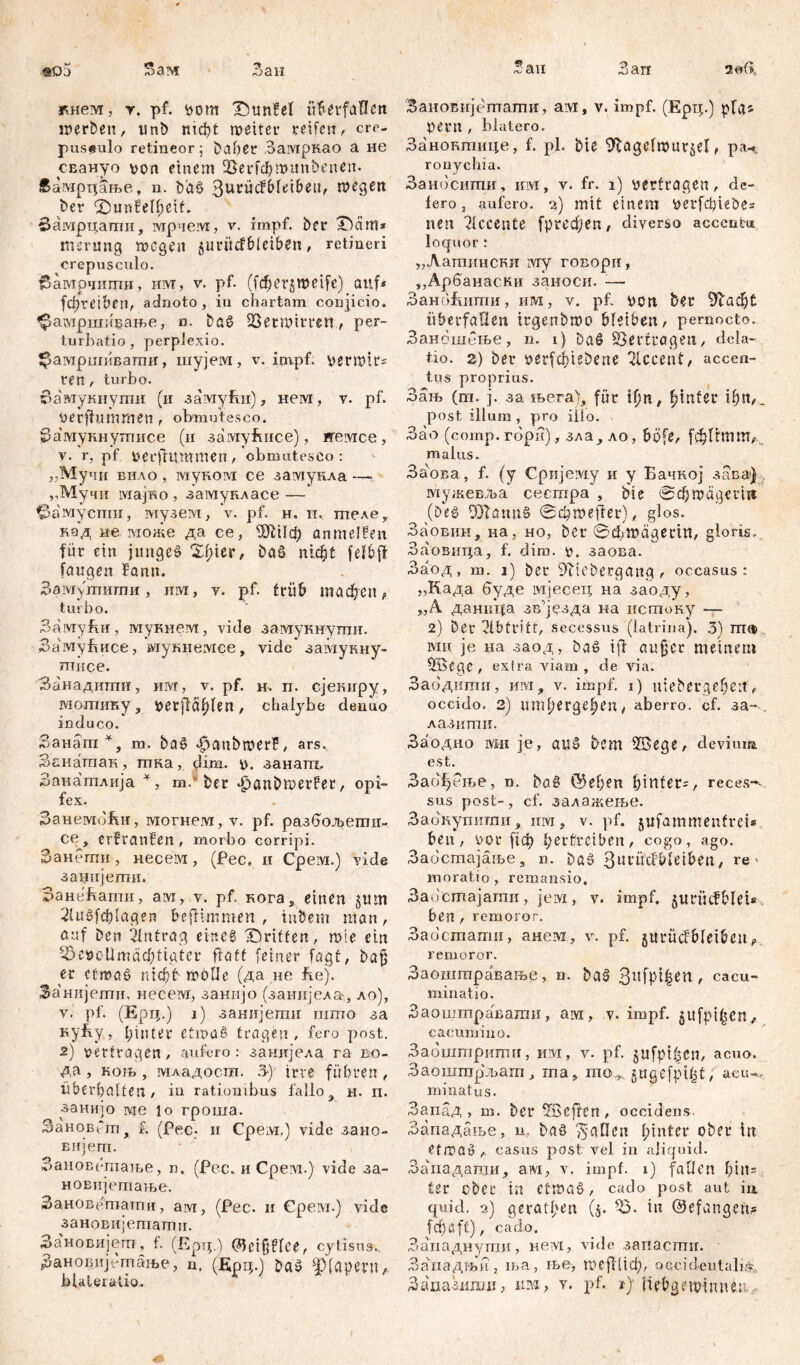 §ö5 ?>ам Bau кием, т. pf. vom Ibunfel überfallen werben, unb mc^t weiter reifen, cre- puseulo retineor; baber Замркао a не СЕануо von einem 2>erfcf)Witn'0enen. Еамртдање, n. baö ßutücfbleibeu, wegen ber ©mnfelbeif. Замрцати, мрчем, v. impf, ber ^ćiitl* merung wegen 511 ritefbleiben, retineri crepusculo. бамрчиттш, им, v. pf. (f ф c r 5 ш e i f e) auf* fđ)retben, adnoto, in chartam conjicio. фамршивање, n. bag Verwirren, per- turbatio, perplexio. ^амршивати, шујем, v. impf, vermlr* ren, turbo. бамукнути (и замући), нем, у. pf. oerffummen , obmutesco. Замукнушисе (и замућисе), ireivice, v. r, pf verflummen, obmutesco: „Мучи вило , муком ce замукла —- „Мучи iviajHo , замукласе —• ^амуспзи, музем, V. pf. н. п. шеде^ кад не може да се, ШШф flnmelfen für ein juttgeg 2f)ier, bag п!фС felbft laugen fann. Замј'тиши, им, v. pf. friib тасђеп, turbo. ЗамуЈш, мукнем, vide замукнути. Заму&исе, мукнемее, vide* замукну- шисе. Занадтпи, им, v. pf. н. п. сјетгру, мошику, Vetfiäfden, chalybe deiiuo induco. Занат*, m. bag Jpanbwerff, ars. Занапчак, тка, dim. v. занат, Занатлија *, m.* ber «£)anbwerfer, opi- fex. ЗанемоЕи, могнем, v. pf. разбољети» ce, erfranBen , morbo corripi. Занегпи, несем, (Pec. и Срем.) vide занијети. ЗанеЛати, ам, v. pf. кога, einen 5 tun 2iugfd)Iagen befllmmen , inöem man, auf ben Antrag eineg griffen, wie ein ^evcUmä^tiater ftatf feiner lagt, bö£ en cfrnag nicbbwOUe (да не he). Занијети, несем, занијо (занијела, ло), v. pf. (Ерц.) i) занијети што за Kyfty, hinter etwas tragen, fero post. 2) vertragen, aufero: занијела га вчз- да, нољ , младост. 3-) irre führen, hberfwlfen, in rationibus fallo, н. п. занијо ме lo гроша. ЗановГт, f. (Рес- и Срем.) vide зано- вијет. Зановетаље, n. (Рес. и Срем.) vide за- новијетање. Зановетати, ам, (Рес. и Срем.) vide зановијегпаттт. За'новијегп, f. (Ерт;.) (^eifjflee, cytisus. Зановијстање, n, (Ерц.) baS ф(арепг,. Bau Заи 2 «6, Зановијетати, aivi, v. impf. (Ерц.) pfa* pent , blatero. Занонтице, f. pl. Me Dftagelwur^el, pa^ ronychia. Заносити, им, v. fr. 1) vertragen, de- lero, aufero. 2) mit einem verfcbieöe= nen Accente (ргефеп, diverso accentu loquor : „Латински ivry говори, ,,Арбанаски заносн. —- ЗаноЕити, им, v. pf. von ber 9lađ)t überfallen trgenbwo bleiben, pernocto. Занбшење, n. 1) Daö Sperrtagen, dela- tio. 2) ber verfd)iebene siccent, accen- tus proprius. Зањ (m. ј. за њега), für Гђп, ^tnfec ifpb- post illum , pro illo. Зао (сотр.гори), зла, ло, bofe, (фЦшт^ malus. За'ова, f. (у Сријему и у Бачкој зава) тужевља сестра , bte @фwägerin (beg 9)Tanu§ ©c^weffer), glos. Заовин, на, но, ber ©фтадегт, gloris.. Заовнца, f. dim. v, заова. Заод, m. 1) ber 9iiebergang, occasus: „Када буде мјесец на заоду, „Ä даница зв^језда на истоку — 2) Der Abtritt, secessus (latrina). 3) mfl> мн je на заод, bag i|l aujjcr meinem fffiege , extra viam , de via. Забдипш, им, v. impf. 1) uiebergeben , occido. 2) umlterge^en, aberro, cf. за-. лазипш. Заодио mu je, au§ bem 95>ege, devium est. Заођење, n. bag ©ef>en hinter-, reces-- sus post-, cf. залажерве. Зао'купигпи, urvi, v. ]if. jufammeutrei* ben, vor ј1ф bertreiben, cogo, ago. Заостајаље, n. Dag ^Ul'ücfbletben, re- moratio, remansio, З.аостајати, jeivi, v. impf, gurücfblei* ben , remoror. Заостати, анем, v. pf. jurüdbleibcuf remoror. Заоштравање, n. bag , cacu- minati o. Заошшраваши, ам, v. impf, jufpi^cn^ cacumino. Заошшршгш, им, v. pf. $ufpt|$cn, acuo. Заошшрљат, rna, mo,, gttgefpt^t, acu-,, minatus. Запад , m. ber üßcflen , occidens. Западање, u. bag 15аПси l;inter ober in etwa» , casus post vel in aliquid. Западати, ам, v. impf. 1) fallen l;in= ter ober in etwag, cado post, aut ia quid. 2) gerätsen (5. ^3. in ©efangett? fcf)ßft), cado, Западнути, нем, vide запасти. Занадњи, ња, ње, шејЦЈф, occideutalirV,