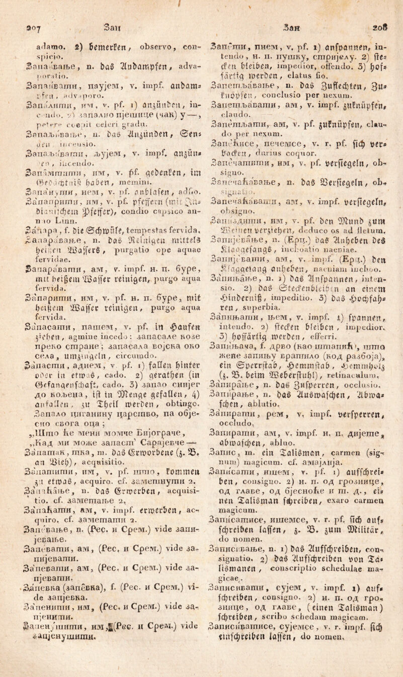 adamo. 2) bemerken , observo, con- spicio. Sana'вање, n. ba$ 21nbampfen, adva- I > o r a! i o. Запаиватн, nayjeiM, v. impf. anbam= i frü , a«.lv«poro. Запалити, им, v. pf. i) an^ünben, in- c u«U>. *•) '.апзлио пјешице (чак) y —, pcH-r» coeait celeri gradu. Запаљиваље, n. baö 2iu£itnDett, ©ens at'U n.ceusio. Запаљоваггш, љујем, v. impf, angün* го , ilicendo. Зап шшигпи, нм, v. pf. gebenden, im föeDa'tjtnif* haben, memini. Запануши, neivi, v. pf. n nbldfen , addo. Запапрштш, им, v. pf. pfeffern (mh ;,it» bianij^em 3>feffer)/ condio capsieo an- n io Lirm. Заттзра , f. Die 0d)»uf£, tempestas feri id a, Заааравање , n. Dae i tti g e ц mittels Reifen 23affer6 , purgatio ope aquae fervidae. Запаравапти, aivr, v. impf. н. п. буре, mit beigem sfßaffer reinigen, purgo aqua fervida. Запаритц, им, y. pf. н. п. буре, mit beigem sIßaffer reinigen, purgo aqua fervida. Запасати, пашем, v. pf. in Raufen peben, agmine incedo: запасале возе прево стране) запасала војска oro села, umptuv’ln , circumdo. Запасти , аднеУ!, v pf. i) fallßti hinter ober in etwas, cado. 2) gerätsen (in (JJefangenfcbaft, cado. 3) заиао снијег до кољена, id in Wenge gefallen, 4) anfallen, 51t Tfn’U »erben, obtingo. Запало цигаиину царсшво, па обје- сио свога оца ; „Шшо fie :\1ени момче Бијограче, „Кад ми може запаст1 Сарајевче — Запатак, шна , т. DaS Erworbene ($♦ 25» an ЦМеђ), acquisitio. Запатигпи, им, v. pf. ramo, Fommeit § it etmaS, acquiro, cf. заметпнути 2. ЗаггаКање, n. Da» bewerben, acquisi- tio. cf. даметаље 2, ЗапаБати, aivi, v. impf, erwerben, ac«- quiro. cf. замешаши 2. Зат-вање, n. (Pec. и Срем.) vide запи- јевање. Зат ватпи, aivi, (Рес, н Срем.) vide за~ пијевапти. Запеваши, ам, (Рес, и Срем.) viđe за~ пјевагпи. Здпевка (запевка), f. (Рес. и Cpeivi.) vi- de запјевка. Ззшенштш, им, (Рес, и Cpeivi.) mđe за- пјениши. Зааен ,'гашпи, им,|(Рес. Н Сревд.) vide зацјенушити. Зап“ши, тшем, v, pf. 1) anfpannen, in- tendo, н. п. пушку, сптријелу. 2) fies den bleiben, impedior, offendo. 3) f)Cj> f artig werben, elatus fio. Запептљавање, n. DaS Зи^^ф1еп, 3tt* ftiöpfen, conclusio per nexum. Запешљавапш, ам, v. impf, gufnüpfen, claudo. Запегпљати, ам, v. pf. gufnüpfeii, clau- do per nexum. Banefuice, печемсе, v. r. pf. рф per* Ö'ocfert, durius coquor. Запечатити, им, v. pf. perftegeln, ob- signo. ЗапечаЈћавање, n. ba§ 23erftegeln, ob* signati;?. Запеча^двати, ам, v. impf. perfiegefn, obsigno. Заинздити, им, v. pf. bcn Wunb §tim Ж' einen pet§tef)en, deduco os ad fletum. Запкјевање, n. (Ерц.) DaS 2hibeben DeS 5£lapqefvmgS , inchoatio naeniae. ЗагшјсЕаши, aivi, v. impf. (Epq.) bm $fa$C(eleilig ппђеђеп, naeniam inchoo. Запињање, n. j) bag llnfpannen, inten- sio. 2) baS ©tedenbieibtn an einem 4Mnbernig, impeditio. 3) bas *t)cci;fal;s ren , superbia. Запињапш, њем, v. impf. 1) fpannen, intendo. 2) fteden bfeiben , impedior. 3) hoffärftg werben, efferri. Запкњача, f. дрво (као ramaiiHÜg ramo жене запињу врапгило (код разбоја), ein ©petrffab, фетmffab, (j. 25. beim SSeberffubl), retinaculum, Запкрање, n. baS 3HfPerl:^n? occlusio. Запврање, n. ba^ ^luöwafc^eii, f3ibwa* fc&en, ablutio. Загшрати, рем, v, impf. t>erfperren, occludo, Запирагпи, aivi, v. impf. н. п, дијете,, öbwafepen, abluo. Запис, m. ein ‘Saltšmcn, carmen (sig-? mim) magicum, cf. амајлија. Зацисаши, ишем, v. pf. 1) auffdjrci* ben, consigno. 2) H. п. од грознице, од главе, од бјесно&е н т. д., eis neu Saligman f®breiben, exaro carmen magicum. Загтсашисе, ишемсе, v. r. pf, lief) aufs fcf?reiben laffeit, 5. 35. jum Militär, do nomen. Записввање, n. 1) ba§ 2fwff<^veiben, con- signatio. 2) ba6 2luffo[)reiben \м?п Xa* Itömanen , conscriptio schedulae ma- gicae,. Записивати, cyjeivi, v. impf. 1) aiif* febreiben, consigno. 2) н. п. од rpo, зиице, од главе, (einen Xaltöman) febveiben, scribu schedam magicam. Запис11вагписе, сујемсе, v. r. impf, ftc§ ein[0reibeit Iftffen, do nomen.
