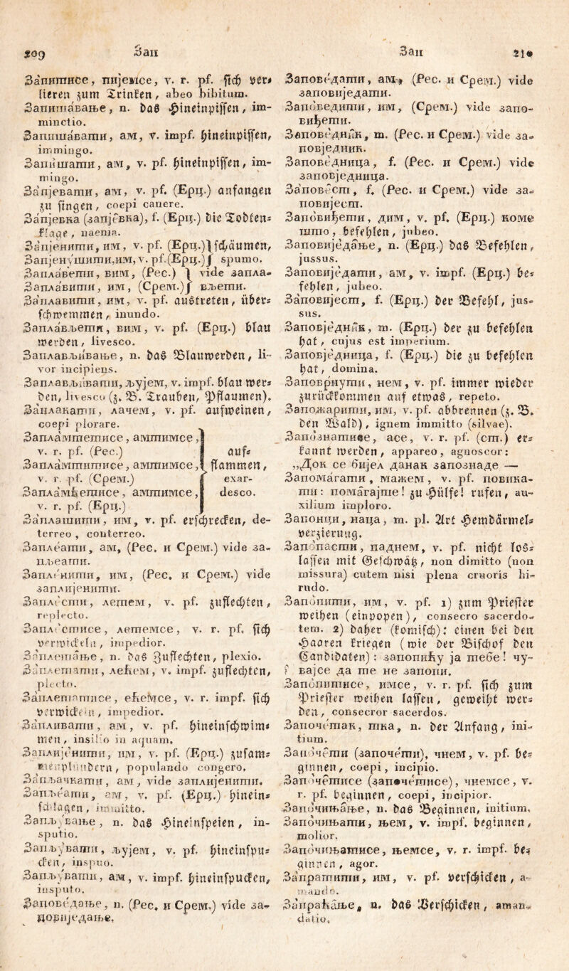 Запшписе, пијемсе, у. r. pf. ftc^ ver* bereit ^um Xrtnfen, abeo bibitum. Запитлавање, n. ba8 $ineinpiffen, im- minet io. Запншавагпи, ам, v. impf, bindnptffen# in. mingo. Запишаши, aivi, v. pf- fnneinpiffen, im- mingo. Запјеватн, aivr, v. pf. (Ерц.) anfattgeu JU ftngen , coepi canere. Запјевна (запјсвка), f. (Epip) Dic XobfClt5 flaue, naenia. Запјенипш, им, v. pf. (Ерц.)1 [фсштеп, Запјенушити,им, v. рР(Ерц.)Ј spumo. Заплавети, вим, (Рес.) 1 vide запла» Заплавити, им, (Срем.)Ј вљегпи. За'плавнти, им, v. pf. aučtreten, übers fchroemmen, inundo. Заплављеши, вим, v. pf. (Ерц.) bfau tverben, livesco. Заплављивање, n. ba§ fölamverben, H~ yor incipiens. Заплављ;'тати, Јрујем, v. impf. bla« wer= Den, ln esco (§. iB. Xrauben, ф^аитеп). Занлакалш, лачем, v. pf. öiifroeinen, coepi plorare. Запламтетисе, амтимсе, v. г. pf. (Рес.) Запламтнтисе, амгпимсе, v. r. pf. (Срем.) ЗапАамфетисе, ампншсе, v. r. pf. (Ерц.) Заплашити, им, v. pf. erfđjređen, de- terreo , conterreo. Заплеати, aivi, (Pec. и Cpeivi.) vide за- пљеатпи. Запл|'нити, им, (Рес, и Срем.) vide заплијешшш. Заплести , ледгем, v. pf. $njTcd)tcn, replecto. ЗаплГстисе, летемсе, v. r. pf, јјф Vermicftda, impedior. Зпплетање, n. DaS ЗијТсф1еп, plexio. Заплетатн, леРем, v. impf. jnfedjtCit/ plecto. Заплетптпсе, ebeivice, v. r. impf, fic^) VettvicffUt, impedior. Запливати, ам, v. pf. bmeinfcDtvim* men, insilio in aquam. Заплијснити, им, v. pf. ГЕрц.) gufam? ftieuplnuDern / populando congero, Запљачкаттш, ам, vide заплијениши« Запљеагпи, aivr, v. pf. (Ерц.) innet n* fddögen, immitto. Запљување, n. baš ^inemfpeien, in- sputio. Запвуваиш, љујевд, v. pf. fnneinfpuf đtu, inspuo. Запљуватгш, ам, v. impf, ^ineinfpucfen# insputo. Зацоведање, n. (Pec, n Cpeivi.) vide за» цоЈшједање, Заповедапти, awt# (Pec. и Срем.) vide заповиједати. Задоведити, им, (Срем.) vide запо- виђети. Звповедник, т. (Рес. и Cpeivi.) vide за- повједник. Заповедница, f. (Рес. и Срем.) vide заповједница. Заповссгп, f, (Рес. и Срем.) vide за« повијест. Запови^ети, дим, v. pf. (Ерц.) коме што, befehlen, jubeo. Заповиједање, n. (Ерц.) baS ^Befehlen, jussus. Заповиједати, ам, v. impf. (Ерц.) De« fehlen , jubeo. Заповијест, f. (Ерц.) Det Jßefefd, jus- sus. Заповједнив, т. (Ерц.) bei* gu befehlen fyat, cujus est imperium. Заповједница, f. (Ерц.) Die 5« befehlen l)at, domina. Заповрнути, нем, v. pf. immer mieber gurüdtommen auf etroa§, repeto. Ззпожаритн, им, v. pf. abbrennen (5. Ђ* Den s&5ali)), ignem immitto (silvae). Затгзнагпиве, ace, v. r. pf. (cm.) er* bannt merben, appareo, agnoscor: „Док ce вијел данак запознаде — Запомагати , мажем, v. pf. повнка- тн: помагајте! 5U^Ülfe! rufen, au- xilium imploro. Запонци, наца, т. pl. 21rt ^embärmef? Verzierung, Запопасти, паднем, v. pf. пЈф! I laffen mit @е{фтар, non dimitto (non missura) cutem nisi plena cruoris hi- rudo. Запопнти, ш, v. pf. 1) jum ^riefer metben (einpopen), consecro sacerdos tem. 2) Daher (fomife^): einen bei Den фаагеп brtegen (mie Der 95ifcfcof Den (SanDiDaten); запошАу ja тебе! чу- f вајсе да me не запопи. Заиопитисе, имсе, v. r. pf. |1ф gum ^riejfer meiben laffen, gcmeilyt mers Dfil, consecror sacerdos. Започ(:так, тка, n. Der 21nfang, ini- tium. Започети (започетп), чнем, v. pf. be« g innen , coepi, incipio. Зап »четисе (зап#четисе), чнемсе, v. r. pf. beginnen , coepi, incipior. Запичињање, n. Daö beginnen, initium, Започињати, њем, v. impf, beginnen# molior. Запечтватисе, његисе, v, r. impf, be? ginnen, agor. Запратити, им, v. pf. verfc^tden , a- mando. Запраћање, n, baß li>erfebi(len # атан^ datio, au flammen# exar- desco. 1