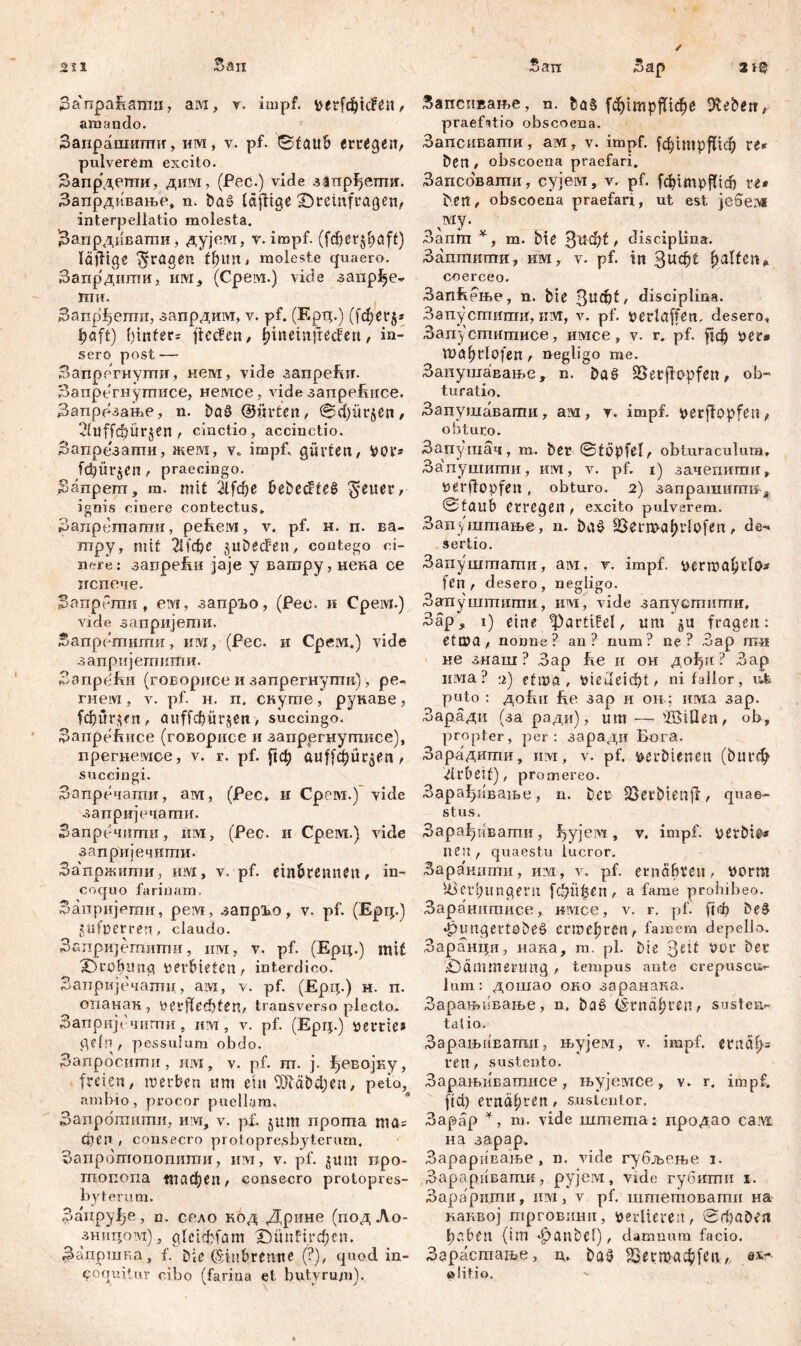 211 / .San Sa'npaüamn, ам, v. impf. rfc^lcf, amando. Заирашигпп, им, v. pf. 0f<ntb erteilt, pulverem excito. Запрдегпи, дим, (Рес.) vide запрђегпи. Запрдивањо, n. baš tägige iDremftagen, interpellatio molesta. Запрдиватпи, дујем, v. impf. (fcf>cr^f>aft) läfitge fragen tfnm, moleste quaero. Запрдиши, iiivi, (Срем.) vide запрЈ>е- 1ШТ. Запрђегпи, запрдим, v. pf. (Eptp) ([фег$* |>eft) f)infer= jlecfen, ijinemtrecfen, in- sero post Запргтнугпи, нем, vide aanpeftir. Запрегнугписе, немсе, videaanpebiice. Запрезање, n. baö (Bürten, <3d)ür§en/ 21uffd)ürjen , cinctio, accinctio. Запрезати, жевд, v« impf, gürten, ttor» [фПГ§еп , praecingo. Запреш, m. mit 2lfd)e behextes Reiter, ignis cinere contectus«, Запретпати, рећем, v. pf. н. п. ва- тру, mit 2Нсђе jubecfen, contego ci- nere: запреБи јаје у вагару, нека се пспече. Запрблш , ем, запрЂо, (Рес. к Срем.) vide запријети. Запретити, им, (Рес. и Срем.) vide запријешити. ЗапреБи (говорисе и запрегнугпп), ре- meivi, v. pf- н. п. снуте, рукаве, fđ)ur$fn, auffebürjen> succingo. 3anpefmce (говорисе и запрргнуггшсе), прегнемсе, v. r. pf. ftcfy auffdjur^en, succingi. Запречаиш, aivi, (Pec* u Срем.) vide заприједагаи. Запречпти, iiivi, (Рес. и Срем.) vide запријечнти. За'пржипш, им, v. pf. einbremun, in- coquo farinam, Заиријоти, рем, запрз^о, v. pf. (Epi;.) pulper ren, claudo. Запријетипти, ш, v. pf. (Ерц.) mit XH'obmig verbieten, interdico. Запријечатц, ам, v. pf. (Ерц.) н. п. опанак, perfleđifen, transverso plecto.. Запријечити, им, v. pf. (Ерц.) percie* gdn , pessulum obdo. Запросттш, им, v. pf. m. j. ђевојку, freien, шегђсп itm ein 37Ш>феп, peto^ ambio, procor puellam, Запрбтнтн, им, v. pf. jum npoma ma= фсп , consecro protopresbyterum. Запрбтопопити, им, v. pf. jum npo- шопопа тафеп, consecro protopres- byterum. 3a'rtpyfje, n. сг*ло код Дрине (подЛо- зницом) j glctćfrfam ЗМтНгфсп. Запршг.а, f. Dic CS;iubremte (?), quod in- coquitur cibo (farina et butyrum). an 3ap 212 Запспвање, n. f^tmpffic^e hebeti, praefatio obscoena. Запсивагпи, aivi, v. impf, fdjtmpflicf) re» ben, obscoena praefari» Запсбвати, cyjeivi, v. pf. Гфгтр^1с{) re* bte«, obscoena praefari, ut est ie6e;v* му. Запт *, m. bte З^Ф^/ disciplina. Задтити, им, v. pf. in Зифе Ralfen# coerceo. Запћење , n. bte 3U$f, disciplina. ЗапуститП, kivi, v. pf. perlaffen, desero, Запустдтисе, имсе, v. r. pf. ftd) pe r* mal;rlofen , negligo me. ЗапушаЕање,. n. Das Sßerjfepfen, ob- turatio. Запушавагпи, ам , т. impf, perflopfen , obturo. Запушач, m. ber ©töpfel, obturaculum, Запушипш, HiYi, v. pf. i) зачепигшг, perflopfen , obturo. 2) запрашипш -s, ©taub erregen , excito pulverem. Запуштање, n. baš Skmalpdofen, de- sertio. Запуштагпи, ам, v. impf. pertpabdo* feil / desero, negligo. Запуштити, irvi, vide запустити, Зар, i) eine ^artifel, rm’ju fragen: etn)a, nonne? an? num? ne? 3ap m« не знаш ? Зар 1те и он дођп ? Зар nivia? 2) etma, t>ieuei(bt, ni fallor, гЉ puto : до!ш fe.e зар и он; има зар. Зарадц (за ради), um —- ШЗШеп, ob, propter, per: заради Бога, Зарадити, iiivi, v. pf. loerbieneti (buгф Arbeit), promereo. Зарађнвање, n. ber S^erbienlf, quae- stus. Зарађивати, fjyjeivi, v. impf. \jerbt^* nen , quaestu lucror. Заракигпн, ira, v. pf. erneibren, »orm Uieid;itngern \фпђеп , a fame prohibeo. Заранитнсе, invice, v. r. pf. be§ »pimgcrtobeö erme^ren , famem depello. Заранци, нака, m. pl. Die $nt vor Der '^Dämmerung , tempus ante crepuscur- lum: дошао око заранака. Зарањивање, n. baš (^rndfjreji/ susten- tatio. Зарањивашд, њујем, v. impf. ernäi)= ren / sustento. Зарањивашисе, њујемсе, v. r, impf» fid) ernähren, sustentor. Зарар m. vide штета: продао сам: на зарар» Зарариваље , n. vide губљење i. Зарарпвати, рујем, vide губитп i. Зарарнти, им, v pf. штетовати на каквој трговиии, verlieren, SrltaD^n ђ,1&еп (im *f>anbcl), damnum facio. Зарастање, ц. ba^ Шегпн1ф[еп, ev- olitio.