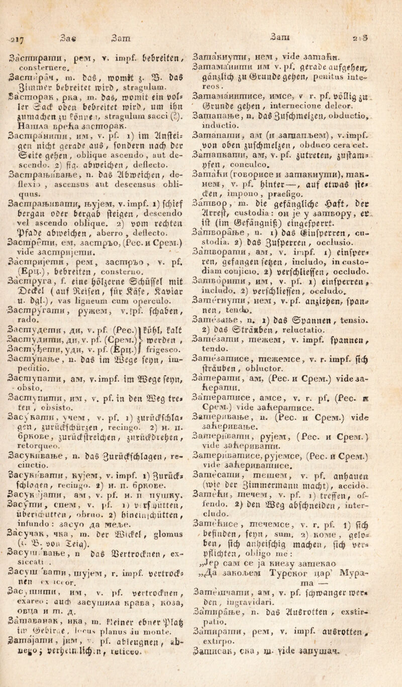 Заш .217 Зае ,3аш Засгпираши, рем, v. impf. bebreifbn, consternere, Засширач, m. bcid / momfrt 5. Ђ- Da§ 3imaKr bi'breitcf iüil’b, stragulum, басторак, рка, т. ba$, rocmit ein pob ler ©ađ oben bebreitet n>trt>, tim tbn ftitmađjen ftl) föm.1M, stragulum sacci (2). Нашла врећа засторак. Застранити, им, v. pf. 1) im 2lnflei= gen nidjt gerade au», fonbern nach bei* ©eite gefjen , oblique ascendo, aut de- scendo. 2) füg. abioeicpen, deflecto. Засгпрањивање, n. bać> 2lbn>eichen, de- flexi) , ascensus aut descensus obli- quus. Засшрањивагпи, њујем, y.impf, 1) fdjief bergan ober bergab jfeigen, descendo vel ascendo oblique, 2) üüm rechten ^fabe abШeXфeП , aberro , deflecto. ЗастрРти, ем, заетрТаО, (Рес. и Cpeivi.) vide застријети. ' - Застријети, pervi, застрго , v. pf. (Ерц.), bebreiten , consterno. Заструга, f. eine hölzerne ©cbüffel mit £>ecfe! (auf Steifen, fürifäfe, 5vapiar !!• bpi.), vas ligneum cum operculo. Застругати, ружем, v.fpf. fđiaben, rado. Засгпудети , ди, v. pf. (Pec.)l čitjjl, ЗастудигЛи, ди, v. pf. (Cpeivr.)I merben , Застуфети, уди, v. pf. (Epц.)ј frigesco. Заступање, n. baš im siBege fepn , im- peditio. Заступати, ам, y.impf. im ’JBegc ferm, obsto. Заступити, им, v, pf. in ben Üßep tre* ten , obsisto. Засукати, учем , v. pf. 1) guritcffcftla* gen, §urüc!fcbür§en , recingo. 2) H. II. брнове, jurucfftretdjen, jimuf Dreienr retorqueo. Засукивање, n. ba§ 3uc^cffcblapen, re- cinctio. Засуксвагпи, кујем, v. impf. 1) 3urücFs fdflogen, recingo. 2) н. п. брнове. Засук 'јати, ам , v. pf. н. п пушку. Засути, спем, v. pf. 1) prf mitten, überfauitren, obruo. 2) bineinidmtten, infundo : заеуо да здеље. Засучак, чка/т. Der 'IBidcl, glomus (<• Ђ- üou $etg). Засуш.вање, n Dać> fßertrocfnen, ex- siccati . Засуш вати , шујсм, r. impf, pertrücfs n(n « X IC« or. Зас уШити, h vi , v. pf. vertrocFnen , exareo ; auch засушила крава , коза, овца и т. д. Затаванак, нка, т. fleiner ebner s])la^ til' <5)е1МГце , l(,eus planus iu monte. Затајати , јим, v. pf. ableugnen t ab- nego^ рефтЦфт, reticeo. а<& Затакиуггпг, nein, vide затаИи. Затама'нити invi v. pf. perabe aufgefietr, дапфф ju ($runbe gel;cn, penitus iute- reos. Затаманитисе, имсе, v r. pf. poflig 511 ' @runbe geben , internecione deleor. Загпапање, n, Da$ ЗиГФв^Зег1' obductio, inductio. Затапашн, ам (и зашапљем), v. impf. 3>ült oben jltfcbmeljen, obduco ceracet. Затапкати, ам, v. pf. jutmen, juftam'a pfen / conculco» Затаћи (говорисе и затакнути), так- нем, v. pf. hinter —, auf etnmS \U* den , impono , praefigo. Затвор, m. Die gefängliche ^aft, bet 21 rreff, custodia: он je y загавору, е^ Ш (im @cfängni§) eingefperrt. Затворање , n. 1) baö (giufperren , cu- stodia. 2) ba§ 3^fP^rei1 , occlusio. Затворати, ам, v. impf. 1) emfpers ren, gefangen fe^en , includo, in custo- diam conjicio. 2) oerfeblieffen, occludo. Затвбршпи, им, v. pf. 1) ehifpemn« includo. .2) fcerfchlieffen, occludo». Затегнути, neivi, v. pf. anftUjjen, fpan- nen, tendo. Затезање, n. 1) ba§ ©pannen, tensio» 2) baS @frauben , reluctatio. Затезати, шежем, v. impf. fpannen> tendo. Зашезатисе, шежемсе, v. r. impf, [јф flräuben, obluctor. Зашерати, ам, (Рее. и Срем.) vide3a- Еерати. Затератисе, aivice, v. г. pf» (Рес. к Срем.) vide за{серагаисе. Затеравање, и. (Рес. и Срем.) viđe заперивање. Затерцвати, рујем, (Рес. и Срем.) vide зајхеривапга. Затерпватисе, рујемсе, (Рес. и Срем.) vule заћеривагписе. Затесати, тешем, v. pf» anlpauen (шје Der Simmermann macht), accido. 3amefm, шечем, v. pf. 1) treffen, of- fendo. 2) ben Жер abfcfmeiben, inter- cludo. ЗатсЕисе , течемсе, v. r» pf. 1) ј|ф befmben, fepn, sum, 2) коме, gelos ben, рф aupcifchig тафеп, рф \ex* Pflichten, obligo me: „Jep сам ce ja кнезу затекао „Да закољем Турског i;ap’ Мура- i 11 ć\ Затешчапти, ам, у. pf. fcpmanger mer« Den, ingravidari. Затирање, n. ba$ 2lu0rütten , exstir- patio. Затирати, рем, v. impf. au§rotteit# extirpo. Заишсак, cna, ад- yide зацушач.