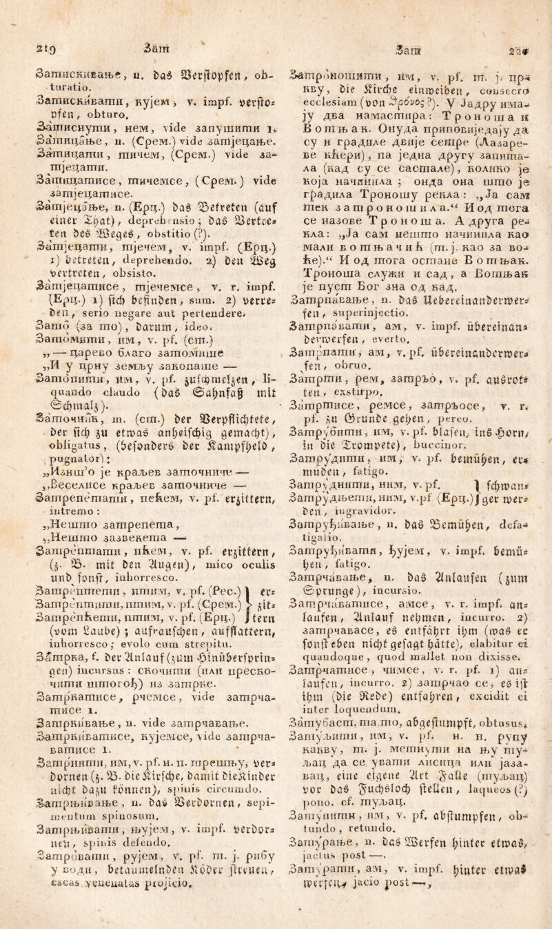 2t9 Заггк Зашискивање, u. DaS 83'erftopfćrt, ob- turatio. Затискиваши, кујем j v. impf, verfto* öfen, obturo, 3*атиснулш, Heivi, vide запушигпи i«, Затпицање, n. (Срем.) vide загпјецање. Зашицаши, гпичем, (Срем.) viele за- тпјецаши. Загаицатисе, гпичемсе, (Cpeivi.) vide затјецатисе. ЗатјецЈње, n. (Ерц.) Da6 hefteten (auf ^iaer Xhat), deprehensio; Da6 Settcc« fen be£ föSegee, obstitio(P). Зшпјецатн, тјечем, v. impf. (Ерц.) i) betreten, deprehendo. 2) Den 'i£eg vertreten, obsisto. Захпјецатисе, тјечездсе, v. r. impf. (Ерц.) i) ftd) behüben, sum. 2) verres Den, serio negare aut pertendere. Зато (за то), Datum, ideo. Затомити, нм, v. pf. (cm.) „ — царево благо затомише „И у црну земљу закопаше — Затотшш, ftivi, v. pf. jufa)melden, li- quando claudo (Da£ Sahnföfi mit @фтд1'5). Загпочник, m. (cm.) Der SJerpfiicbtete, her Цф §u etroaö artf>etfc^)ig gemacht) , obligatus, (befonberö Der ßampf$elb , , pugnator) t „Изиш’0 je краљев заточните — Ј,Веселнсе краљев заточниче —■ Затрепетати, nefteivi, v. pf. erbittern, intremo : „Нешто затрепета, ijHemrno зазвенета —■ Затрептати у nfieivi, v. pf. erbittern, (§• 23. mit Den Jlugen), mico oculis unb [onfr, inhorresco. Затреттхепш , nmiiivi, v, pf. (Pec.) | er® Затрепшити, nmnivi, v. pf. (CpeiVt.) > jpt= Затрепћети, nminvi, v. pf. (Ерц.) | fern (vom Haube); aufraufđjen, aufflattern, inhorresco; evolo cum strepitu. ЗИтрна, f. Der Anlauf ($um •^inuberfprtn* acu) incursus : скочшпи (или преско- чити uiiriorof)) из затрве. Затрнатисе, рчемсе, vide затрча- ттшсе i. Затркивање, u. vide затрчаваље. Затјзниватисе, кујемсе, vide затрча- ватисе l. Затрнити, invi, v. pf. н. п. трешњуј vcrs Dornen (5. 23- Die ilicfche, Damit DiekinDer nicht DajU Sonnen)/ spinis circumdo. Затрњивање, n. bač SSeuDornen, sepi- m e litu m spinosum. ЗатрњиВати, њујем, v. impf. verbor* nett, spinis delendo. Затривати, pyjeivi, v. pf. m. j. рибу уводи, betaumelnben k'öDer jltvueu, escas yeueuuUs piojido. 3am 220 Затроношигпи, im, v. pf» m. j. xip-s пву, Die 5vird)e eiumetheu, cousecro ecclesiam (von Spovo- ?). y Јадру има- jy два намастира: Троно\ца иг Вотњан. Онуда припсизиједају да су и граднле двије ceitipe (Лазаре- ве кћери), па једна другу заиита- ла (кад су се састале), колико je која начшшла ; онда она што je градила Троношу ренла : ,, Ja caivt хпек. затроиош и л а.“ И од тога се назове Т р о н о ш а. А друга ре- кла: „Ja сам нешто иачинила као мали вошњачиБ (т. ј као за всм fie).“ И од тога остане В огпњак. Троноша служи и сад, а Вошњак je пуспт Бог зна од кад, Затрпасаље, n. Da6 Uebereinanbetmer* feil, superinjeetio. Затрпавати, ам, v. impf, überetnans Devmerfeti, everto. Затрпатд, ам, v, pf, übereinanberrvera fen, obruo. Заптрти, peivr, затр^о, v. pf, auSrct* ten , exstirpo, Затртисе, ремсе, затргосе, v. r* pf. su ©runDe gehen, pereo. Затрубити, wvr, v. pf. blafen,- inS^ont/ in Die cXrompete), bucciuor. Затрудити, им, v. pf. bemühen, er* muDeu, fatigo. Затруднити, нвд*г, v. pf. } fđjman^ Затрудњепш, ним, v.pf (Epi;.)jger mer= Deu , ingravidor. Затруђивање, n. Da6 bemühen, defa«j tigaiio. Затруђквати, ђујем, v. impf, bemüs heu, fatigo. Зашрчавање, n. Da3 Anlaufen (jum Sprunge), incursio. Затрчаватисе, aivice, v. r. impf, ans laufen, 2lnlauf nehmen, incurro. 2) затрчавасе, еб entfährt ihm (toač ec fond eben nicht gefagt hätte), elabitur ei quandoque , quod mallet non dixisse. Затрчатпсе, чимсе, v. r. pf. 1) ans laufen, incurro, г) затрчао се, еб ijd ihm (Die DieDe) entfahren, excidit ci inter loquendum. Затубаст, тадо, abgefittmpff, obtusus« Затуљити, им, v. pf* h. n. pyny канву, m. j. метнути на њу my- љац 'да се увати лпсица или' јаза- вац, eine eigene 21 ct $*aüe (туљац) vor D0.6 5иф&1оф fteüen, laqueos (?) pono. cf. туљац. Зашупитн, nivi, v. pf. öbffumpfen, ob- tundo , retundo. Зашурање, n. Das -Serfen hinter etmaö, jactus post—. Датурати, ам7 v. impf, htutcr ettva^ reerfeiw jaoio post—,,