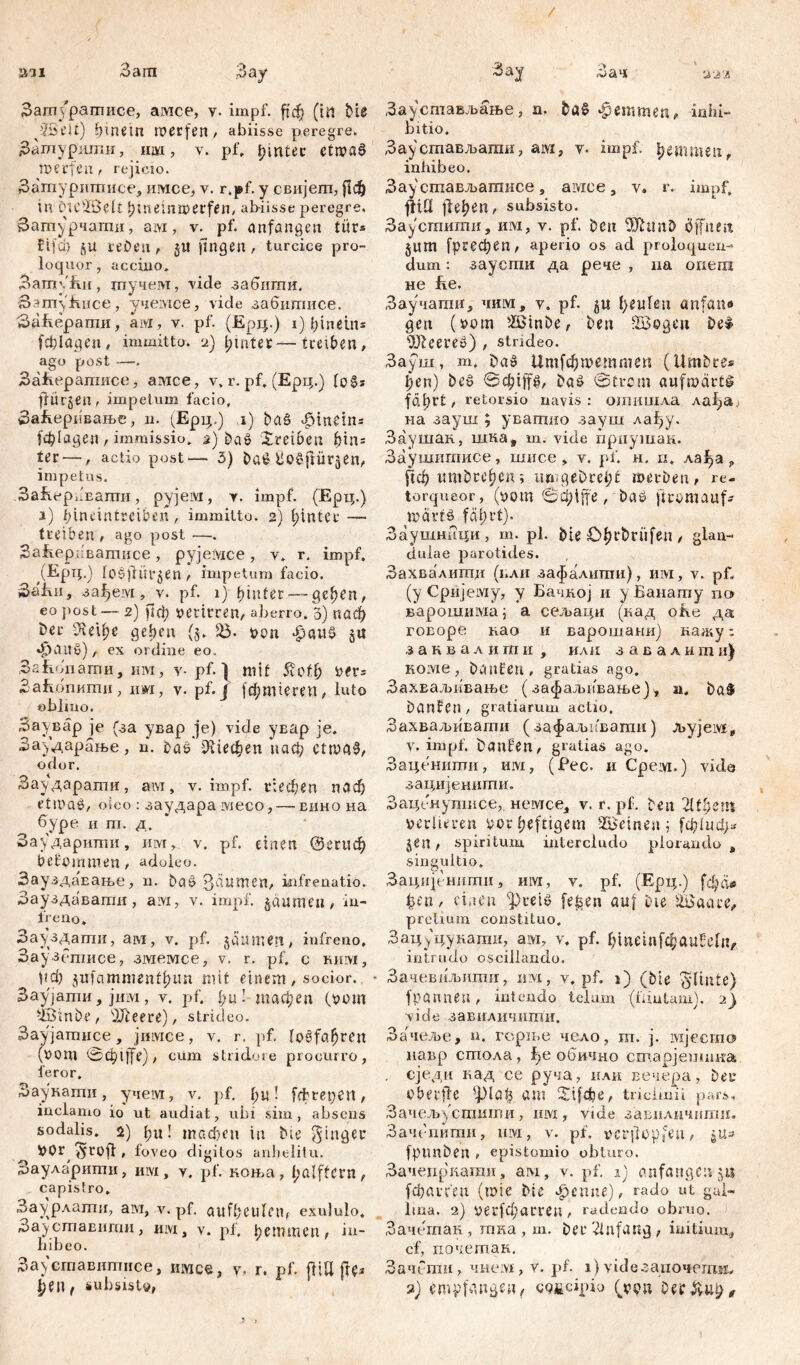an 3am ;Oay Затуратисе, амсе, v. impf. Џсђ (in bie pJSelt) hinein roerfen, abiisse peregre. Зашурилш, 1Ш1, v. pf. f>intec etrvaß tverfen, rejicio. З.агпуришисе, имсе, v. r.pf. y свијет, jtdj in DteffiJeIt ijmetnjaerfen, ahiisse peregre. Затурчати, aivi, v. pf. Anfängen turs ?Мф gU 14'Den , §U fingen, turcice pro- loquor , acciiio. Затући, тучем, vide забигпи. бзтуfenee, учемсе, vide забштшсе. 3afeepamii, aivi, v. pf. (Ерц.) i) hinein* fddagen, immitto, a) hinter—treiben, ago post —. Bafeepanmce, амсе, v, r. pf. (Epq.) loßs flürgen, impetum facio, ЗаБеривање, n. (Ерц.) i) baß 4Mnein* (фЈадеп r immissio, з) baß Xreiveu htn= ter —, actio post— 3) baß Üoßjliirgen, impetus. SafeepkEamn, pyjeivi, y. impf. (Ерц.) i) binetntreiben, immitto. 2) f>intec —- treiben , ago post —. SafeepuBamiice , pyjeivice , y. r. impf. (EpipJ fcßfiürgen , impetum facio. 3afen, за^ем, v. pf. 1) hinter — gehen, eo post— 2) fici; yerirren, aberro. 3) паф ber ?leU;e geben (5. $$• van $«uß gu фаи§), ex ordine eo. Safeonamn, hm, v-pf. 1 mit 5vCth ver* ЗаБбпити, nwi, v. pf. j јфитгеп, luto »bimo. Заувар je (за увар je) vide увар je. Заударање, u. baß Шефеп иаф ettvaß, odor. Заударати, ам, v. impf, riechen паф ettvaß, oieo : заудара ivieco, — eiiho на буре и m. д. Заударшпи, им, v. pf. einen @егиф bekommen, adoieo. ЗауздаЕање, n. baß З^теп, infrenatio. Зауздавати , aivi, v. impf, gaumen, in- freno. Зауздати, ам, v. pf. gaumen, infreno. Заузегписе, змемсе, v. r. pf. c rhiyi, рф giifammentljun mit einem, socior.. * Заујати, јим, v. pf. i;u! тафеп (vom -iöinbe, dfteere), strideo. Заујатисе, јимсе, v. r. pf. foßfafjren (vom <Зф1Јфе), cum stridore procurro, feror. Заукати, учем, v. pf. f;u! fdrenett, inclamo io ut audiat, ubi sim, absens sodalis. 2) bu! тафеп in bie Ringer vor, ^rofi, foveo digitos anhelitu. Заударити, hivi , y. pf. коња, i;alffcrn, capistro. Заурлати, ам, v. pf. aufheufem exululo. Зауставити, hivi , v. pf. ђеттеп, in- hibeo. Зау ставитисе, jiwce, y, r. pf. fltU fte* Зау Зач 222 Заустављање, n. baß феттеп, inhi- bitio. Зау стављати, ам, у. impf, hemme«, inhibeo. Зау стављатисе , амсе, v. r. impf, ј1Ш flehen, subsisto. Заустити, им, v. pf. Den OJhmD öffnen gum [ргефеп, aperio os aci proloquen-* dum: заусти да рече , na oriera не fee. Заучати, чим, y. pf. gu fyeulen artfam» gen (vom ždinbe, ben SBogeit beß tEReereß) , strideo. Зауш, m. baß 1Дт[фшеттеп (Umbres ђеи) beß baß ©trem aufmärtß fdt?rt, retorsio navis : отишла ла^а, на зауш ; уватно зауш лађу. Заушак, шка, m. vide прпушак. Заушшписе, шисе , v. pf. н, п. ла^а р рф umbre^n; imigeDreld merben, re- torqueor, (vom <3đ)ife, baß firomauf* märtß fäi)t’t). Заушници, m. pl. bie £>hr&riifen , glan- dulae parotides. Захвалитд (нли зафалшпи), им, v. pf„ (у Сријему, у Бачдој и уБаиату по варошшуха \ а сељаци (кад ofee да говоре нао и варошаии) нажу: заквалити , илн завалитн) HOivie , banfen , gratias ago. ЗахЕаљнвање (зафаљкФање)^, n. ba§ banben , gratiarum actio, Захваљивати (зафаљп'вати) л>ујеу£р v. impf, bcmfen, gratias ago. Заценити, ш, (Pec. и Cpeivi.) vida зацијенигпи. Заценутисе,. немсе, v. r. pf. bett 'lltfysm verlieren vor heftigem deinen j [ф!иф* gen, spiritum intercludo plorando, singultio. Зацијенпти, hivi, v. pf. (Epi;.) fdpde ђсп , einen ^reiß fe^en auf Die id a a re, pretium constituo. Зацуцукати, aivi, v, pf. hindnf^aufeliv intrudo oscillando. Зачевиљити, um, v. pf. 1) (bie jylintc) fpannen, intendo telum (lautam). 2) vide завилцчити, Зачеље, n. гсрње чело, m. j. ivijccmo павр стола, f)e обично сшарјешпка . сједи кад се руча, или вечера, Der oberfle ^latj am 2ifd?e, tricimii pars, Зачељустити, iuvx, vide завиличпти. Зачепити, hivi , v. pf. vcrjlopfeu, gu- fptmben , epistomio obturo. Зачепр'кагаи, ам, v. pf. 1) onfangeu џг febarfeu (mte bie apenne), rado ut gal- lina. 2) verfeueren , radendo obruo. Зачетак, тка, т. ber Anfang, initium, cf, почетак. Зачбти, чнем, v. pf. 1) videsano^emar
