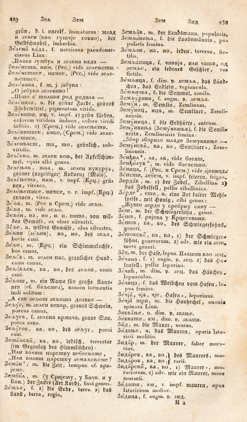 sžg Зел Зем grilli , b. i. unreif, immaturus : млад и зелен (као гушчје говно), ber <3е1&[фпа£>е1, imberbis. Зелена када, f. narcissus pseudonar- cissus Linn: ,Д1лави зумбул и зелена када — Зеленегпи, ним, (Рес.) viđe зелењепш. Зеленептисе , нимсе, (Рес.) vide зеле- њетисе. Зеленика, f. гп, ј. јабука : 5,0 јабуко зелениио f „Шшо с’ толики род родила —. Зеленило, n. Die grüne $arf>e, grünet Färbemittel, pigmentum viride. Зеленшгш, јш, v. impf. i) grün färben, colorem viridem induco , colore viridi inficio. 2) (Cpeivr*) vide зелењепти. Зеленитисе , имсе, (Cpeivi.j vide зеле- њетисе. Зеленнасга, ша, то, дгипПф, sub- viridis. Зеленко, т. зелен коњ, ber 2(pfelfc^tm= mei, equis albi genus. Зелењак , њка, m. зелен кукуруз , grüner (unjeiftget) £u?nru$ (ЖШ)\ Зелењети, ним, v. impf. (Ерц.) grüs nen, viresco. Зелењетисе, шшсе, v. r. impf. (Ерц.) grünen, vireo. Зеља, m. (Pec и Срем.) vide зељо. Зеља, m. vide зељо. Зељан, на, но , н. п. пигпа, V)0n mtfs Öen ©emüfe, ex olere silvestri. Зеље, n. milbeg @emüfe, olus silvestre. Зељин (зељин), на, но, be£ зеља, bovis cani. Зељо, m. (Ерц.) ein @фтшеГоф[е, bos canus. ЗељСв, m. зелен nac, graulicher 4punb, canis canus* Зељивљев, ва, во, beć> зељов, canis , cani. Зељош, т. ein 9£ame für große ilano* neu (cf. баљемез), nomen tormentis indi solitum : „A све зељош зељоша дозива — Зељуг, т. зелен вепар, дгаие£@фтет, porcus canus. Зељуга, f. зелена крмача, graue @au, porca cana. Зељугов, ва, во, beö зељуг, porci cani. Земаљски, ка, ко, trbifd^ ^ terrester (tm @egenfa£ be$ -jpimmiifdjjen): ,,Или волиш царству небескоме , „Или еолиш царству земаљскоме ? Земан*, т. bie 3eit, tempus, cf. ври- јеме. ^ембил, m. (y Сријему, y Бачк. и y Бан.) berßecfer (^rt Äorb), fisci genus. Земља, 1. i) biß (Srbe, terra. 2) ba3 ßanb/ terra, regio. 45еШ Знд 23<j Земљак, m. ber Sanbamamt, popularis, Земљакиња, f. bie ßanbSmännin , po- pularis femina. 1 Земљан, на, но, irben, terreus , fic- tilis, Земљаиица, f. чннија, или чаша, од земље, ein trbeneS @е1фп’г, vas fictile. Земљица, f. dim. v. земља, bać> £änb* феп , bać> ©rblein , fegiuncula. Земљичка, f. bie @ em mei, simila. Земљ^рина, f. augm. v, земља. Земун , m. @emlin , Zemlinum, Земунац, нца, m. @cmliner, Zemli- nensis. Земуница, f. bie ^rbf;üfte , antrum, -оемјчшиња (Земункиња), f. bie @emlt*' nerin, Zemlinensis femina: „.обор збориле младе Земункиње —- Земунски, ка, но , ©emliner«, Zem- linensis. ЗенЈ^ил*, ла, ла, viđe богат. Зенђилук*, m. vide богаство. Зеница, f. (Рес. и Cpeivi.) vide зјеница^ Зепсти, зебем, v. impf, frieren, frigeo*.’ Зердав , m. 1) ber 3^bel, Zibellina. 2^ ^ фа§ BobelfeU, pelbs zibellinica. Зерде^, eraa, m eine Ш faltet 45ltfy\« fpeife , mit »^onig , cibi genus : ,,Жуто зерде y сребрну сану — Зет, m. ber 0d)miegerfof;n , gener. Зета, f. ријека y Ерцеговнни. Зегпов , ва, во, be^ ^ ф ix> t e q e r f 0 6 п generi. rDdnoBCKii, ка, ko, 1) ber ©chmieger^ f°Vne' generorum. 2) adv. mie ein зетр more generi. ЗеЦ5т. bei- $afe, lepus. Плашив као зец„' Зечина, f. 1) augm. y. зец. 2) baö fenfetl, pellis leporina. ЗечиБ, m. dim. y. зец. baä ^абфеп „ lepusculus. Зечица,.f. bae 9[3е1&феп vom ^afen, le^ pus femina. Зечји, чја , чје, #afen*, leporinus. Зечји трн, т. bie $au\)efyel, ononis spinosa Linn. Зивкање, n. dim. v. звање. Зивкати, ам, dim. t>, звати. Зид, т. bie flauer, murus. Зидање, n. ba§ dauern, operis late- ricii molitio. Зидар, m. ber Maurer, faber mura- lius, Зидарев, ва, во ,1 beš> 5Jiaurer§, mu- Зидаров , ва, во ,J rarii. Зидарски, ка , ко , i) ^Jlaurer*, mu- raliorum. 2) adv. , mie ein Maurer, more murarii. Зндати , aw, v. impf, mauern r opus latericium molior. Зидина, f, augm. V- зид.