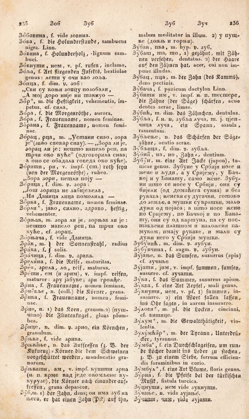 536 go5 Зо б Зуб Зббовина, f. vide зовина. Збва , f. bie «fjoltmberfiaube, sambucus nigra. Linn. Зовина, f. .fjoltmber^o^, «lignum sam- buci. Зовнути , нем, v. pf. rufen , inclamo» Збља, f. 2lvt ffiegenben $nfeftö, bestiolae genus : лети y очи као зоља. Збпца, f. dim. v. зоб: „Сви cy коњи зопцу позобали, „А мој доро није ни гпакиуо — Збр*, т. Ме -£>efftgMf, vehementia, im- petus. cf. сила. 3dpa, f. Me $Jls>£gent6ff?e , aurora» Збра , f* ^raiieimame , nomen feminae. Збрана, f, ^ГЛиеппаше, nomen femi- nae. Збрац, рца9 m. „Устани снао, зора јеДзвао свекар снау). — ,,3opa ли je, зорац ли je; нешто напело реп, па шрчи око куБе” (одговорила снаа; а оно се обадала говеда око куБе). Збрити, ри, v. impf, (cm.) rotf) fepn (yon ber 9Jtorgenröff)e), rubeo, ,,3opa зори, петли поју ~> Збрица , f. dim. y. зора : „Још зорица не забијељела, ,,Ни Даница лнца помолила — Збрна, f. ^rauenname, nomen feminae. Збрли*, јако, силно, здраво, Jjeffig, vehementer. Збрњак, т. зора ли je, зорњак ли je : нешто напело реп, па гцрчи око куБе, cf. зорац. Зорњача, f. vide Даница. Зрак, т. 1 bet Somtenflraf)!, radius Зрака, f» Ј solis. Зрачица, f. dim. У. зрака. Зрелина , f. bie 9>teifc, maturitas» Зрео, зрела, ло, reif, maturus. Зрети, ем (изрим), v. impf, reifen, maturor : зру јабуке; зри гронДе. Зрна , f. grauennapte , nomen feminae, Зрневље, n. (coli.) bie Äorner, grana. Зрнка, f, ^rauenname, nomen, femi- nae. Зрно, n. i) baö 5t0rn, granum.2) (пуш- чано) bte ^linten^Ugef, glans plum- bea. Зрнце, n. dim. y. зрио, ein ^огпфеп , granulum. Зрњка, f. vide арнка. Зрњиање, n. baö 'duffreffen (j. SB. ber üufurug) s Körner bte bem 0фтетеп imrgefc^Üttet tbCrben, manducatio gra- norum. Зр'њнаши, ам, v. impf, нупити зрна (н. п. крме кад једе окомљене ку- nypy3e),bte Körner иаф emanberaufs treffen, grana depascor. 3j6,m. i) ber 3<фп, dens; он има зубна љега, er f;at einen auf ijnv Зуб Зуч malum meditatur in Шцт. 2) у пувд» ке (доњњ и горњи). Зубак, пна, т. hyp. у. зуб. Зубага, та, то, i) gejäf)nt, mit 3<*§- nen yerfe^en, dentatus. 2) ber Jpaare CtUf ben Bahnen l>at, acer, cui non im- pune illudas. Зубац , пца у т. ber Зл!?п (beö $ammö), dens pectinis. Зубача, f. panicum dactylon Linn. Зубити n:vj, v. impf. н. п. тестере, bte Зефпе (ber Säge) fefjärfeu, acuo dentes serae, limae. ЗубиБ, m. dim. baö З^ђифеп, dentulus, Зубља, f. H. п, зубља луча, m. j. цјеп- чица луча, ein Spann, assula, ramentum. Зубљење, n. baö Scprfen ber Sages jäpne, acutio serae. Зубљица, f. dim. y. зубља. Зубни , на, но, 3af;n *, dentium. Зубун, m. eine 21rt 3a^e (jupon), tu** nicae germs. Зубуне y Србији носе к жене и људи, a у Сријему, у Бач- ној и у Банату, само жеие. Зубу- ни што се носе у Србији, они су бијели (од домаћега сукна) и без рукава; женски су дугачки, готово до земље, а мушки сукрашки, мало дужи од цојаса; а што носе жене по Сријему, по Бачкој и по Бана- ту, они су од картуна, па су пос- тављени плагпном и наложени па- туком; Hiviajy рукаве, и мало су дужи него у Србији шушкн, ЗубуниБ, m. dim. у. зубун. Зубунчина, f. augm. у. зубун. Зујање, n. baö Sumfen, susurrus (apis^) cf. зучање Зујати, jmvr, v. impf, [цшшеп, fumfen, susurro, cf. зучати. Зука, f. baö Summen, susurrus apium. Зуква, f. eine 21rt depfel, mali genus. Зукнути, нем, v. pf. l) fumnten, in- susurro. 2) ein ffeort faden laffetu iiiö öf>r fagen , in aurem insusurro. ЗулоЕи*, m. pl. bie Coden, cincinni» cf. внтнце. Зулум^, m. bie @emaltf»f)ätig?eif, vio- lentia. ЗулумБар*, m. ber Sptann, UnterbriU der, tyrannus. Зумба*, f. ein'Surфfф^agetfen, um rtm? be бофег bamit inö Cebcr §u фефеп, y. fß. §U einem Siebe, ferrum efficien- dis foraminibus in corio. Зумбул*Д. eine drt55Iume, floris genus. Зурна, f. bie pfeife bei ber (иг^[фе^ OJbuftf, fistula turcica. Зуцнути, нем vide зукнугпи. Зучање, n. vide зујање. Зучаши, чш> ^ујати.