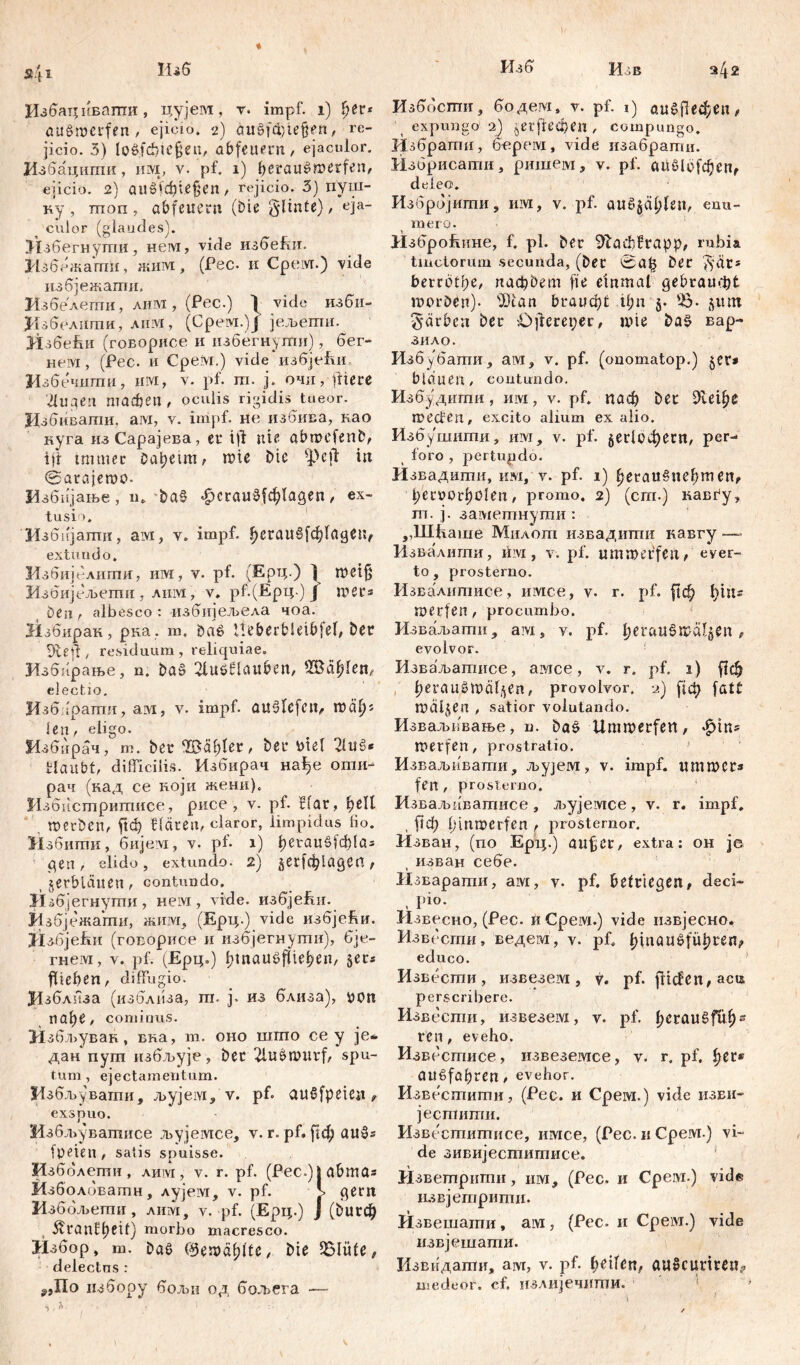 Избацивапти, цујем, r. impf, i) her* auSmerfen , ejicio. 2) äitgfd)iefiert, re- jicio. 3) lo6fđ}te§en, abfeuern, ejaculor. Избацшпи, им, v. pf. 1) betrau čmerfen, ejicio. 2) auöid)ie§en, rejicio. 3) пуш- ку , mon , ab feuern (Die §linte), eja- culor (glandes). Кзбегнутпи, нем, vide избеЈш. Избежагтш, жим, (Рес. и Cpeivr.) vide избјежапш. Избелепти, лим, (Рес.) | vide изби- Кзбелшпи, лим, (Срем.)Ј јељепш. Hsdehii (говорисе и нзбегнугпи), бег- невд, (Рес. и Cpeivr.) vide избје&и Избечнгаи, им, v. pf. m. ј. очи, fitere Лиде’1 machen, oculis rigidis tueor. Јјдбивати, aivx, v. impf, не избива, као нуга изСарајева, er ift nie abroefenD, ijr immer Oabetm, mie Die -peil in ©arajemo- Избијање, m Da§ *^crau0fcf)lagen, ex- tusio. Избијагпи, aivi, v. impf. Јјегаи§[ф1адеп, extundo. Избијелигпи, им, v. pf. 'чЕрц.) ^ meif Избијељегпи , лим, v. рР(Ерц.) Ј mers Deu, albesco: избијељела чоа. Избирак, рка. т, Daö Ueberbieibfel, Der ^iefi, residuum , reliquiae. Избпрање, n. Da§ 2lučHauben, Ш$еф!еп, electio. Изб ;оаши, ам, v. impf. au§Icfcu, len, eligo. Избирач, m. Der , Der tote! Huš* Haubt, difficilis. Избирач нађе оти- рач (кад се ноји жени). Избистрипшсе, рисе , v. pf. Har, ђеП roerDen, јгф Hären, claror, limpidus lio. Избити, бијем, v. ph 1) ђегаиЗ[ф!аз qen, elido, extundo. 2) Јег[ф1адеп, verblauen, contundo. Избјегнути, нем, vide. избје&и. Избјежати, жим, (Ерц.) vide избје&и. ИзбјеЈхи (говорисе н избјегнути), бје- гнем, v. pf. (Ерц.) bmauöfüeben, §ers fliehen, diffugio. $1зблиза (изблпза, га. ј. из близа), i>on nat)e, cominus. Нзбљувак, вка, т. оно шшо се у je* дан пуш избљује, Der 2lušmurf, spu- tum, ejectamentum. Избљувати, љујем, v. pf. außfpeien, exspuo. Нзбљуватисе љујемсе, v. r. pf. [1ф aušs fpeien, salis spuisse. Мзбблети, лим, v. r. pf. (Pec.)jabmas Изболбватн, лујем, v. pf. gern Избољети, лим, v. pf. (Ерц.) J (бигф 5H*ant:t)Hi) morbo macresco. Избор, m. Das (^ema^lte, Die 25Ше, delectns : г,По нзбооу бољи од бољега — Изббспш, бодем. v. pf. 1) аиб{1ефеп, expungo 2) ^егј1ефеп, compungo. Избраггш, б-ерем, vide изабрати. Нзорисати, ришем, v. pf. сшб10[фепг deieo. Избројигпи, им, v. pf. auö$äl;len, enu- mero. Изброћине, f. pl. Der 91аф?гарр, rubia tinctorum secunda, (Der ©а(з Der j^ät* betreibe, пафђет fie einmal gebramfjt morDen). sDian 5гаиф1 ü;n $. jjiun 5‘ärbcn Der Öftererer, »nie Das вар- ЗИЛО. Изб убаши, ам, v. pf. ( onomatop.) §СГ* bläuen, contundo. Избудигпи, invi, v. pf. паф Der 91еф£ roecfen, excito alium ex alio. Избушити, им, v. pf. §ег!офегп, per- foro , pertundo. Извадиши, им, v. pf. 1) ^erau§neb,m en, l>en>orl)Oleii, promo. 2) (cm.) навГу, m. j. заметнути : ,,lllltame Милога извадиши кавгу —- Извалити, riivi, v. pf. ummeffen, ever- to, prosterno. Извалитисе, имсе, v. r. pf. ј]ф l)in= merfen, procumbo. Изваљати, ам, v. pf. ђегаибша^еп , evolvor. Изваљашисе, aivice, v. r. pf. 1) ^ф provolvor. 2) [1ф fatf mälzen , satior volutando. ИзваљпФање, n. Daš Ummerfen, ^in? merfen, prostratio. Изваљиватпи, jbyjeivi, v. impf, ummer* feit, prosterno. Изваљиватисе, љујемсе, v. r. impf, , ftф hinmerfen , prosternor. Изван, (no Ерц.) aufer, extra: oh je изван себе. Извараши, aivi, v. pf. befrieden, deci- [do. Извесно, (Pec. KCpeivi.) vide извјесно. Извесши, ведем, v. pf. f>iuauefüi?^€n^ educo. И звесши, извезем, v. pf. fiicfen,acu perscribere. Извести, извезем, v. pf. b^aušfu^s ren, eveho. Известисе, извеземсе, y. r. pf. ^er* augfabren, evehor. Известити, (Pec. и Срем.) vide изви- јестити. Известишисе, нмсе, (Pec. н Срем.) vi- de зивијесгаитисе. Извешрипш, нм, (Рес. и Cpei\i.) vide извјетрити. Извешадш, aivi, (Pec. и Срем.) vide извјешаши. Извидаши, am, v. pf. Reifen, au§curtren? medeor, cf. нзлијечити.