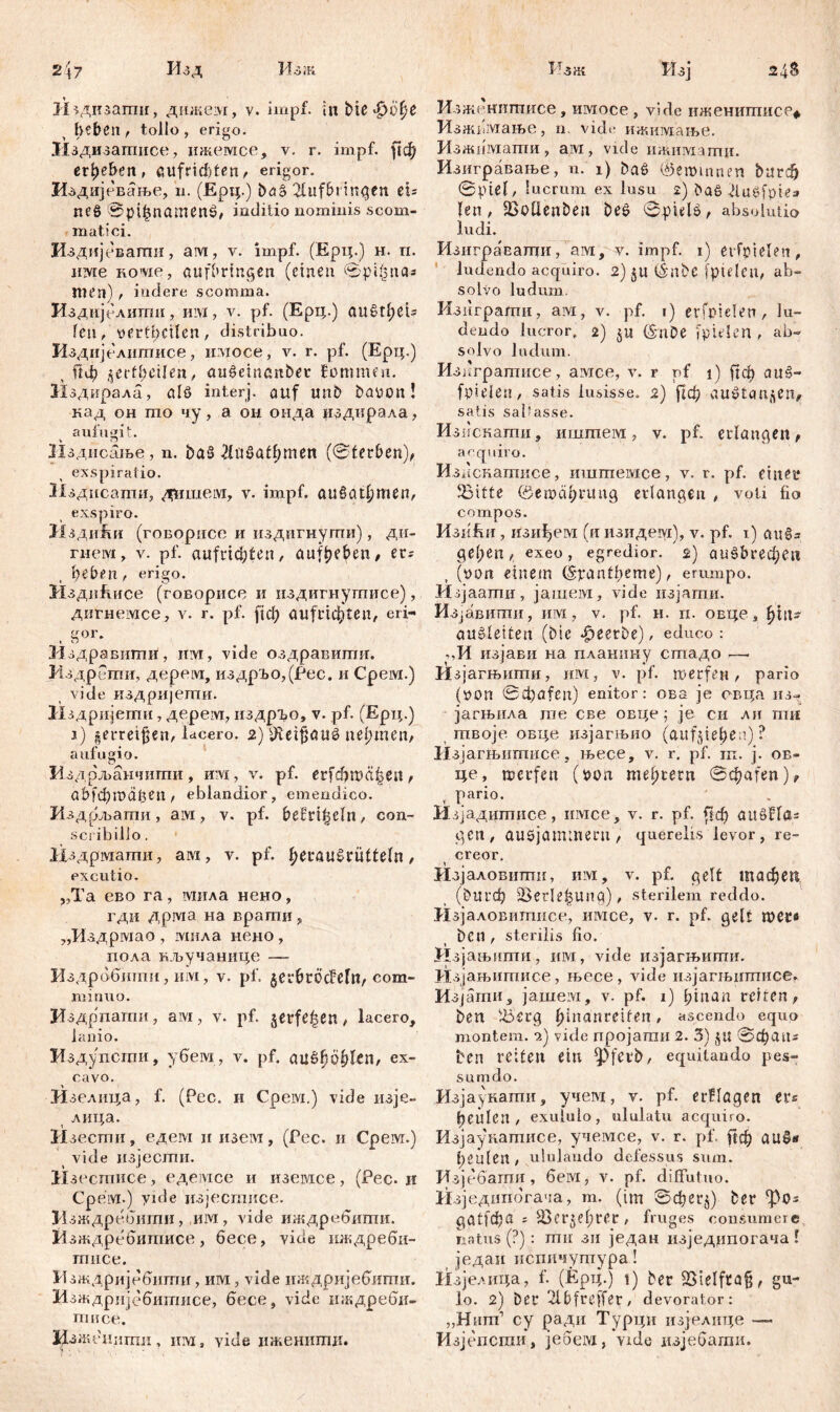 Издизапш, дижем, v. impf, in Меф(фе heben , tollo , erigo. ЗИздизатисе, ижемсе, v. r. impf, рф ergehen, aufriefiten, erigor. Издијсвање, n. (Ерц.) baš 2lufbringen ei= пеб @pi^namenö, inditio nominis scom- mati ci. Издијевагпи, ам, v. impf. (Ерц.) н. п. име KO'vie, aufbringen (einen ©pifcna* men) , indere scomma. Издијелиши, HLVi, v. pf. (Ерц.) QU§tf)eU Геп, v>erfl)cUen, distribuo. Издијелиптисе, имосе, v. r. pf. (Ерц.) Г1ф j^evtfyeiUn, aušeinanbet fonmmi. Изднрала, а1б interj. auf unb batton ! кад oh mo чу, а он онда издирала, aufugit. Издисање , n. ba§ Либафтеп (0terben), exspiratio. Нздисаши, дпшем, v. impf, аибафтеп, exspiro. Нзди&и (говорисе и издигнугпи), ди- гнем, v. pf. aufricftten, aufbeben, er; hebeti/ erigo. ИздиЕисе (говорисе и издигнутисе), дигнемсе, v. r. pf. рф aufric$ten, eri- gor. Нздравити1, uw, vide оздравитн. Издрети, дерем, издрЂо,(Рес. и Срем.) vide издријети. Издријети, дерем, издрго, v. pf. (Ерц.) ј) |erretüe*i/lacero. 2) Шетјјаиб nehmen, aufugio. Издрљанчиггш, mvi, v. pf. erfdjwä|en, a b f сђ Ш d f5 e n / eblandior, emendico. Издрљати, aivi, v. pf. befri^eln, con- scribillo . if здрмати, ам, v. pf. herau^rutteln / excutio. ,,Та ево га, мила нено, гди дрма на врати, „Издрмао , мила нено, пола вључанице — Издрббити, им, v. pf. jer&tÖcMlt, com- minuo. Издрпагпи, ам, v. pf. §erfe|en / lacero, lanio. Издупсгпи, убем, v. pf. аи&ђођГеn, ex- cavo. Изелица, f. (Pec. и Cpeivx,) vide изје- лица. Изести, едем н изем, (Рес. и Cpeivr.) vide изјести. Нзестисе, едемсе и изегасе, (Рес. и Cpeivi.) yide нзјестисе. Из ждребити, им, vide иждребити. Изждребитисе, бесе, vide иждреби- тисе. Изждријебити, им, viđe иждријебити. Изждријебитисе, бесе, vide нждреби- тисе. Изжбнити, им, vide нженитд. Изженитисе, имосе , vide иженшписр* Изжпмање, n vide ижимање. Изжимати, aivi, vide ижимши. Изигравање, n. 1) ba£ (Šemmnen bnrdj ©piel, lucrum ex lusu 2) ba8 Jlugfpte» len, SSoUenbest be£ @pwls, absolutio ludi. Изиграватци, aw, v. impf. 1) erfpielen, ludendo acquiro. 2) $u i£ttbc jpideu, ab- solvo ludum, Изиграпти, aivi, v. pf. 1) erfptelen, lu- dendo lucror, 2) (Snbe fpielen , ab- solvo ludum. Изнгратисе, aivice, v. r pf 1) fref) auš- fpielet!/ satis lusisse. 2) |1ф auStcrn^en, satis saltasse. И зискати, иштем, v. pf. erlangen, acquiro. Из. 1скатисе, иштемсе, v. r. pf. eistet* 95itte ©егосфгипд erlangen / voti fio compos. ИзиЈш, изиђем (и изидем), v. pf. 1) an§= geltest / exeo, egredior. 2) аи^гефеп (non einem (Spantbeme) / erumpo. Мзјаати, јашем, vide изјати. Изјавити, им, v. pf. н. ri. овце, ђии au ede tf e n (bie beerbe), educo : ,,И изјави на планину стадо — Изјагњшпи, им, v. pf. merfett , pario (öon ©epafest) enitor: ова je овца нз- јагњила те све овце; je сн ли пш гпвоје овце изјагњио (aufjie^n) ? ИзјагЊитисе, њесе, v. r. pf. ш. ј. ов- це, merfett (bon. meutern ©фат'еп)^ pario. Изјадитисе, имсе, v. r. pf. бф аиШа* gcn, аибјаттеги , querelis levor, re- creor. Изјаловштш, им, v. pf. gelt тафеп (blU’đj SSerle^Ung), sterilem reddo. Изјаловитисе, шмсе, v. r. pf. gelt П)С£в beti, sterilis fio. Изјањити, invi, vide изјагњипги. Изјањитисе, њесе, vide изјагњитисе. Изјагпн, jameivi, v. pf. 1) l;inan rciren, ben löerg ^inanreifeit , ascendo equo montem. •?.) vide пројати 2. 3) Jit 0фапг best reiten ein ipferb, equitando pes- sumdo. Изјаукати, учем, v. pf. erflagen ere hcillen / exululo, ululatu acquiro. Изјаукатисе, учемсе, v. r. pf. ftc^ аиб« heulen, ululando defessus sum. Изјебапш, бем, v. pf. diffutuo. Изједипбгача, m. (im 0фег§) ber фоз да1?фП 1 Slcr^efjrer, fruges consumere natus (?): mu зн један изједнпогача ! једаи испичутура! Изјелица, f. (Ерц.) i) ber 25ielfta§, gu- lo. 2) bei* 2lbfreffer, devorator: „Нит1 cy ради Турци изјелице — Изјепсгаи, јебем, vtde изјебати.