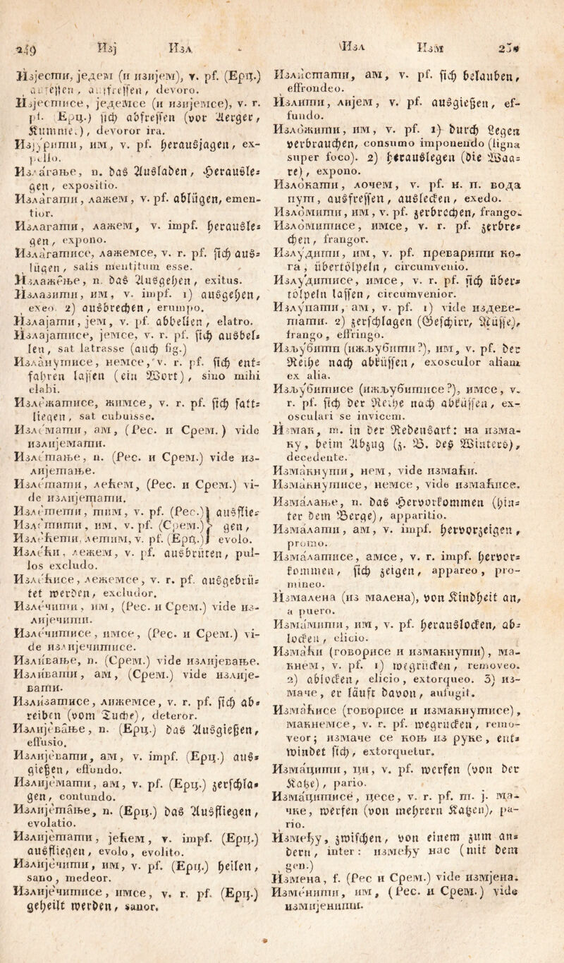 Изл 'Изл Изм *49 ^зј Изјести, једем (и пзијем), у. pf. (Ерт;.) пjl гсп , ai.|fre)fen , devoro. II q естисе, једемсе (и изпјемсе), v. г. |ii. Ерц.) [јф abfreffen (vor 'Легдес, StUtmitCv), devoror ira. Изј)рити, им, v. pf. (кгаибјадеп, ex- pello. Из/агање, n. ba§ 21ušfaben, ^eraušle* gen , expositio. Излагати , лажем, v. pf. ablitgett, emen- tior. Излагапти, лажем, v. impf, ^erciušles gen, expono. Излагагписе, лажемсе, v. r. pf. рф auš= lügen / salis mentitum esse. ИиажРње, n. baš Либдереп, exitus. ii злазити, mvi, v. impf, i) ailčgefjen, exeo. 2) au&brecben, егширо. Излајати, јем, v. pf. abbeUen , elatro. Излајатисе, јемсе, v. r. pf. рф gušbel* len, sat latrasse (аиф fig.) Изланугппсе, немсе/v. r. pf. 1хф enf* fahren taffen (ein 2Bort), sino mihi elabi. Излежатисе, жимсе, v. r. pf. [јф faff* liegen , sat cubuisse. Излематпи, ам, (Pec. и Срем.) vide излијематпи. Излшање, n. (Pec. и Cpeivi.) vide из- лијетање. Излетати, лећем, (Pec. и Срем.) vi- de излијетати, Изл етепти, 'тмм, v. pf. (Pec.)| <д Изд ('шитн, mvi, v. pf. (Срем.)> gen, ИзлеЕети, летим, v. pf. (Ерд.)ј evolo. ИзлеЕи, лежем, v. pf. ausbrüten, pul- los excludo. ИзлеЕисе, лежемсе, v. r. pf. auSgsbrit* f et werben, excludor. И злечипш, mvi, (Pec. и Cpeivi.) vide из- лијечити. Изл ечитисе, имсе, (Pec. и Срем.) vi- de изАијечитисе. ИзлиЕање, п. (Срем.) vide излијевање. Изливати, aivi, (Срем.) vide излије- вати. Излизатнсе, лижемсе, v. г. pf. ј1ф ab* reiben (vom Suebe), deteror. Излијевбње, n. (Ерц.) baš 2UtSgief)en, elfusio. Излијевати, ам, v. impf. (Ерц.) auS* gtc|en, effundo. Излпјемати, ам, v. pf. (Ерц.) jetfdjla» gen, contundo. Излијетање, n. (Ерц.) baS 2(u3fliegen, e volatio. Излпјетати, јеЕем, v. impf. (Ерц.) aušfhegen , evolo , evolito. Излијечити, им, Y. pf. (Epq.) feilen, sano , medeor. Излијечитисе, имсе, v, r. pf. (Epip) geteilt werben, sanor. 2j0 Излисшашп, aivi, Y. pf. ({ф belauben, effrondeo. Излити, лијега, v. pf. auSgiefjen, ef- fundo. Изложити, им, v. pf. i) 1>игф Segen »егФгаифеп, consumo imponendo (ligna super foco). 2) ficauSlegen (bie iöaa= re), expono. Излокати, лочем, v. pf. н. п. вода пут, auSfreffen, auSleffen, exedo. Излбмшпи, им, v. pf. gerbt-сфеп, frango« Њломитнсе, mvice, v. r. pf. jerbre* феп, frangor. Излудигхш, mvi, v. pf. преварити ко- га , übertölpeln , circumvenio. Излудипшсе, имсе, v. r. pf. рф über* tolpeln la[fen, circumvenior. Излупати, ам, v. pf. 1) vide издеве- таши. 2) gei^lagcn (©eftfcicr, 3|üf[e.), frango g effringo. Изљубшпп (ижљубитп?), им, v. pf. berr £Еефе паф abbüffeu, exosculor aliam ex alia. Изљубитисе (ижљубигпнсе ?), имсе, v* r. pf. [хф Per Шефе паф abfüffea, ex- osculari se invicem. Ишак, m. in £>er DlebeuSarf: на изма- ку , beim ^ibgug (5. J8. beb SBinterb), decedente. Измакнути, нем, vide измаћи. Измакнутисе, немсе , vide измаЕнсе, Измалање, n. bab «^erootfommen (l;in* fer Dem :Berge), apparitio. Иззухалати, aivi, v. impf. ^efOOr^etgen , promo. Измалатисе, aivice, v. г. impf. l;eri?crs fommen, рф jetgen, appareo, pro- mineo. Из1Ухалена (из малена), pon ^inbf)eit an, а puero. Измамити, им, v. pf. ^eraublođen, ab* locPeil, elicio. ИзмаЕп (говорисе и изманнути), ма- кнем, v. pf. 1) roegrütfen, removeo. 2) abi offen, elicio, extorqueo. 5) ИЗ- маче, er läuft baoon, aufugit. ИзмаЕисе (говорисе и изманнутисе) „ макнемсе, v. r. pf. megrüffen , remo- veor; измаче ce коњ из руне, ent* VDinbet ftф , extorquetur. Измациши, ци, v. pf. werfen (von ber ytüge) , pario. Измацишисе, цесе, v. r. pf. m. j. Ma- nne, werfen (voti tnelprmt 5?a$en), pa- rio. Из1\хе1)у, ЈШЈГфеп, von einem ginn аи= beru, inter: нзмеђу нас (mit bem gen.) Измена, f. (Pec и Срем.) vide измјена. Изменити, им, (Рес. и Cpeivi-) vidö измијенипш* 9