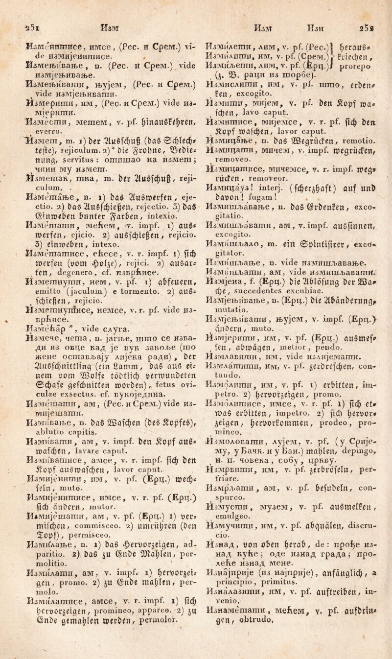 $5i Изм ИзотеАишвсе, имсе, (Рес. и Срем.) vi- de измијенишисе. , Измењнвање , n. (Рес. и Срем.) vide измјењивање. Измењивагпи, њујем, (Рес. и Срем.) < vide измјењиватпи. Измерипш, им, (Рес. и Срем.) vide из- мјериши. 'Измести, метем, v. pf. IjmauSfe^ren/ everro. 'Нзмеш, ш. i) ber (ђаб 0ф1еф* tefie), rejiculum. 2) * Die ft-robne, SÖebie; mutg, servitus : ошишао на измегп; ч чини му измегп. Измегпак, гпка, т. ber 2!u£fcf)U§, reji- culum. . Изметање, n. 1) bä£ 2(ušwerfen / eje- ctio. 2) Dat? 21«§Сф1е§еп, rejectio. 3) ba0 (Sitmeben bunter färben, intexio. Изгт-тати, меЕем, *v. impf. 1) au§« werfen., ejicio. 2) а«§(фи§еп, rejicio. 3) etnroeben, intexo. Измешаптасе, eirece, v. r. impf, i) fid) merfen (i?om «£>edge)/ rejici. 2) aušat's , ten , degenero, cf. пзврЕисе. Изметнутн, нем, v. pf. 1) abfeil ern, emitto (jaculum) e tormento. 2) ai!§; fd)ief,en , rejicio. HaMPmHynfHce, немсе, v. r. pf. vide нз- Bpfuice. ИзмеЕар *, vide слуга. Измече, чета, n. јагње, шшо се изва- ди из овце кад je вук. заноље (то жене осшављају лијека ради) , Der 2luWnittling (ein ßanim, ba$ auf? ei; nem yom Söolfe töbtlid) tterwunbeten gefđmitfen worben), fetus ovi- culae exsectus, cf. вукоједина. Измешати, ам, (Рес. и Срем.) vide из- мијешагпи. Измивање, n. &аб Ш5а1феп (bei? Ütopfes), ablutio capitis. Измивати, aivi, v. impf, beit 5fopf CtttŠ; ша[фбП , lavare caput. Измиватисе, aivice, v. r. impf, ј|ф beit 5vüpf аи6ша[феп, lavor caput. Измијенити, invi, v- pf. (Epp;.) Шбф; fein, muto. Измијенитисе, имсе, v. r. pf. (Epp.) ftФ änbern , mutor. Измијешати, aivi, v. pf. (Epp.) 1) уег* трфеп, commisceo. 2) immtpren (beti *Xopf) , permisceo. ИзмвГлање, n. 1) bö§ .dertiorgeigen, ad- paritio. 2) bas> gu (Snbe SOla^len, рег- molitio. Измилатп, ам, v. impf. 1) ђег^ог§е1= gen, promo. 2) gu (Snbe mahlen, per- molo. Измилатисе, амсе, v. r. impf. 1) [{ф beröorgeigen, promineo, appareo. 2) gu (Silbe детсфГеп werben / permolor. Изуг Изн ž5® Измилети, лим, v. pf. (Рес.)Ј f;eratri?s Измилити, им, v. pf. (Срем.) > Етфеп , Измиљети, лим, v. pf. (Epp.)j prorepo (g. 35. рари 113 торбе). Измислити , invi, v. pf. што, erben* ?en, excogito. Изшипи, ivmjeivr, v. pf. bett $opf wa* јфеп , lavo caput. Измитисе, мнјe:\ice, v. r. pf, јјф beit ( 3v£?pf П)а[фСП/ lavor caput. Измирање, n. bad 3Segrücfeu/ remotio. Измирати, мичем, v. impf, wegriicfen/ removeo. Измиратисе, мичемсе, у. r. impf, weg* tücfen / removeor. Измирауз! interj. (fdjergfjaft) auf ипђ baüotl ! fugam! Измишљавање , n. baš (Srbenfen / exco- gitatio. Измишљавати, ам, v. impf. augftnnen, excogito. Измашљало, m. ein 0pintifire?, exed- g itator. Измишљање, n. vide измишљавање. Измвшљ.ати, aivi, vide измишљавагпр. Измјеиа, f. (Epp.) bie2iblöfuiig ber SBa» фе , succedentes excubiae. Измјењивање, n. (Epp.) bie 2lbänberung^ mutatio. Измјењивапга, њујем, v. impf. (Epp.) mibern / muto. Измјерити, им, v. pf. (Epp.) att^mef* [en, abmägen, metior, pendo. Измлавшпи, invi, vide излијемати. Измлатити, им, v. pf. ^erbrefd^ert/ con- tundo. Измолити, им, v. pf. 1) erbitten / im- petro. 2) benjor^eigeit / promo. Измолитисе, имсе, v. r. pf. 1) ј1ф ct» erbitten, impetro. 2) fidi l;einm4* geigen/ Ijerporfommen/ prodeo, pro- mineo. 11 змолоЕати, лујем, v. pf. (y Срије- му, y Бачк. и y Бан.) mableii/ depingo, H. п. човека, собу, рркву. Измрвити, invi, v.'pf. gerbrbfelu / per- friare. Измрљати, ам, v- pf. befubelit/ con- spurco. Измусти, музет, v. pf. au§melfen, emulgeo. Измучити, им, v. pf. abqualeii/ discru- cio. Изнад, uon üben fjerab, de: про^е из- над нуЕе 'ђ оде изнад града 5 про- леЕе изнад мене. Изнајприје (из на-јприје), anfangl^ / а principio, primitus. Изналазити, им, v. pf. auftreibeil/ in- venio. Изнамегаати, меЕем, v. pf. aufbriiu gen f obtrudo.