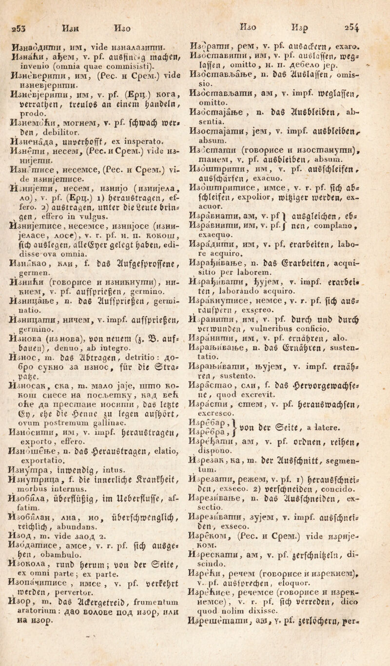 s53 2 54 Изн Шо Изнабдигпи, им, viđe изналазитпи. ИзнаЈш, ађем, v. pf. aitffinidg тафеи, invenio (omnia quae commisisti). Изневерити, им, (Pec- и Срем.) vide изневјеритн. Изневјершпи, им, v. pf- (Ерц.) кога, »erratl;en, treulof an einem i;anbeln, prodo. ИзнембЕи, могнега, v- pf. [фдааф mer* Den , debilitor. Изненада, tUü>et*fjofTf, ex insperato. И знети, несем, (Pec. и Cpeivi.) vide из- нијети- ИзнГтисе, несемсе, (Рес. и Срем.) vi- de изнијеггшсе. ЛРнијеггш, несем, изнијо (изнијела, ло), v. pf. (Ерц.) i) Veraufträgen, ef- fero. 2) auf tragen, unter Die Seute brtn* gen , effero in vulgus. Изнијетисе , несемсе, изнијосе (изни- јеласе, лосе), v. r. pf. н. п. кокош, ({ф auflegen, aüeEper gelegt haben, edi- disse ova omnia. Изникао, кли, f. baf 2fufgefproffene, germen. Изни&и (говорисе и изникнути), ни- Бнем, v. pf. auffpriegen, germino. Изницање, n. Daf 2luffprte|en , germi- natio. н зницати, ничеот, v. impf, auffpnefjcn, germino. ИзноЕа (изнова), üon neuem (§, aufs bauen), denuo, ab integro. И знос, т. bas 2lbtragen, detritio : до- бро сукно за износ, für Die ©tra* И зносак, ска, т. мало јаје, што ко- кош снесе на посљетку, кад Eefi оће да престане носити , baf legte Ер, ере Die Venne ju legen aufhort, ovum postremum gallinae. Изнбсити, им, v. impf, herauftragen , exporto , effero. Изнбшење, n. baf Veraufträgen, elatio, exportatio. Изнутра, tnmenbtg, intus. Изнутрица, f. Die innerliche 5?ranPf)eif A morbus internus. Изобила, überjfü^ig, im Ueberfluffe, af- fatim. Изобилан, лна, но, itberfcVmenglicf;, , tetcbltcf) , abundans. Изод, т. vide заод 2. Избдатисе, амсе, v. r. pf. [јф auf ge* Ven, obambulo. Изокола, runb Verum; pon bet Seife, ex omni parte ; ex parte. Изопачигписе , имсе , v. pf. perfehrt , merben, pervertor. Изор, m. baf 2lcfergefreib, frumentum aratorium: дао волове под изор, или на изор. Изо Кзр Изррапт, рем, v. рР aufacfern, exaro. Избставити, им, v- pf. auflaffen, roeg* laffen, omitto, H. n. дебело jep. Изостављање, n. baf #uflaffen, omis- sio. Избстављати, аш, v- impf, weglaffen, omitto. Избстајање , n. baf ?iufbleiben, ab- sentia. Изостајати, jeivi, v. impf, auf bleiben r absum, Изосптати (говорисе и изостануши), танем, v. pf. auf bleiben, absum. Избштрштш, им, v. pf. auefc^feifcn r auf [cpärfen , exacuo. Избштрштшсе, имсе, v. r. pf. |1ф ab* fcf>leifeu, expolior, mitiger roerben, ex- acuor. Изравнапти, ам, v. pfl auf gleichen, eb= Изравнигпи, им, v. pf.J nen, complano, exaequo. Изра'дити, им, v. pf. erarbeiten, labo- re acquiro. Израђивање, n. baf Erarbeiten, acqui- sitio per laborem. Израђивати, ђујем, v. impf, eratbet* ten , laborando acquiro. Израннутисе, немсе, v. r. pf. [јф auf* rdufpern , exscreo. Изранити, им, v. pf. burф unb Durch permitnben, vulneribus conficio. Израшшш, им, v. pf. ernähren, alo. Израњивање, n. baf Ernähren, susten- tatio. Израњивати, њујем, v. impf, ernäh* ren , sustento. Израстао, сли, f. baf Ф^гРОгдешафГе* ue , quod excrevit. Израсти, cmew, v. pf. heraufгоаф[еп, excresco. ШрРбра ; } Wn iet а latere- Изређати, ам, v. pf. crbnen, reihen, dispono. Изрезак, ка, т. Der ЗивГфпШ, segmen- tum. Изрезати, режем, v. pf. 1) herauffdjnei* Den, exseco. 2) perf^neiben , concido. Изрезиваље, n. baf 2luff^neiben, ex- sectio. Изрезивапш, зујем, v. impf. аи6[фпи'* Den, exseco. Изреиом, (Рес. и Срем.) vide пзрије- t ком. Изресвати, ам, v. pf. ^erfc^tti^eln / di- scindo. Изре#ш, речем (говорисе и изрекнем), v. pf. auf^preфen, eloquor. Изре#шсе, речемсе (говорисе и изрек- нешее), v. r. pf. ^ф perrcben, dico quod nolim dixisse. Изрешешадш, аш, y. pf. $ег1рфеги, per-