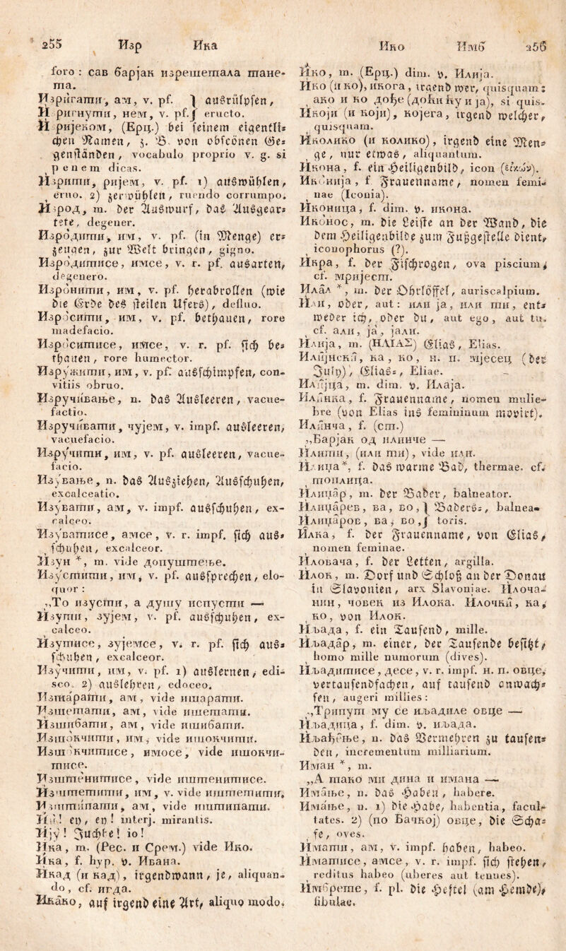 255 Ино Имб Изр Ика foro : сав барјак. изрешешала тане- та. И^рпгатп, ам, v. pf. ] au^rüfpfen, И ригнуши, нем, v. pf.J eructo. Ü ријеком, (Ерц.) bei feinem eigen!!!* феп tarnen, $. 'S. von obfcönen (^5e* genjlänben , vocabulo proprio v. g. si penem dicas. Изриггш, ријем, v. pf. 1) atišroublen, eruo. 2) ^erunibleft , ruendo corrumpo. H род, m. Der 3litdmurf, Da£ HluSgear* tete, degener. Изроднгпи, invr, v. pf. (in Ш1еиде) er* geuaen, §ur ÜBelt bringen, gigno. Изродитисе, mvtee, v. г. pf. ausarten, degenero. Изроннти, им, v. pf. fjerabroflen (mie Me (Srbe De§ feilen Ufers), defluo. Изросшпи, им, v. pf. betrauen, rore madefacio. Изросшписе, mvice, v. r. pf. £[ф be* tfyautn , rore humector. Изружити, им, v. pf: au бГф impfen, con- vitiis obruo. Изручивање, n. ba$ HhlMecren, vacue- facti o. ИзручнЕагшг, чујем, v. impf, auSIeeten, vacuefacio. Изручити, им, v. pf. außleeren, vacue- facio. Из>'вање, n. baS 21uSpe()en, 21иб[фиђеп, excalceatio. Изувати, ам, v. impf. аи^фиђеп, ex- calceo. Изувашисе, avice , v. r. impf, [јф auS» > (фиф*п, excalceor. Мз.ун *, т. vide допуштеље. Изустнти, шм, v. pf. аие^ргефеп, elo- quor : ,,То изусти, а душу испусти — Изути, зујем, v. pf. аиб[фи1;еп, ex- calceo. Изутисс, зујемсе, v. r. pf. ј|ф аиб* fđUlben , excalceor. Изучити, им, v. pf. 1) auMernen, edi- sco 2) auSle£)retl, edoceo. Изшарагпи, ам, vide ишарати. Азшетати, ам, vide ишетати. Изшибати, ам, viđe ишибати. Изшончитн, им, vide ишокчити. Изшокчшписе , имосе, vide тиокчи- гписе. Кзштенитисе, vide иштенитисе. Изштешипш, им, v. vide шшпетити, Моитипати, ам, vide ишшипати. Hir! et), et)! interj. mirantis. Tijy! Зиф^е! io! Itка, m. (Pec. 11 Срем.) vide Ико. Ика, f. hyp. v. Ивана. Икад (и кадј, irgenbtpann, je, aliquan- do , cf. игда. Ннако, auf irgenb eitU aliquQ modo. 2 50 Ико, т. (Ерц.) dim. р. Илија. Ико (ii ко), инога , trgenb wer, quisquam 5 , ако и ко до^е (доћи% и ja), si quis- Икоји (и који), којега., trgenb ше1фег, quisquam. Инолино (и нолиио), trgenb eine ^en* ge , nur elmaS, aliquantum. Икона, f. ein 4peUigenbÜb, icon (ćcVJi>). Ивонија , f :5rauetiname, nomen femi- nae (Iconia). Иконица, f. dim. V- нкона. Ићонос, m. Me fleiffe an Der 'IBanb, bie Dem £}eiHgenbi!De §um $ujjge{tettc Diente iconophorus (?). Икра, f. ber (#1[фгодеп, ova piscium* cf. мријеспв Илал *, m. ber öbrlöffcf, auriscalpium. limi > ober, aut: или ja, или ти, ent* meOer !ф, ober bu, aut ego, aut tu« cf. али, ja, јалн. Илија, m. (HAIAS) (gltaS , Elias. Илпјнска, ка, ко, н. п. ivijeceu, (bes üjuit)), (£'Цаб=, Eliae. Илијца, m. dim, v. Илаја. Илинка, f. ^rauenname , nomen mulie- bre (poti Elias in$ femininum ntOVil't). Илинча, f. (cm.) „Барјак од илинче — Илити, (илн ти), vide или. Илина^, f. Da5 mar me '-Bab, thermae, cf« тонлида. Илипар, m. ber IBabet*, balneator. Илицарев, ва, во , f Saberö; , balnea« Млираров , ва , во , ј toris. Илка, f. ber grauenname, von (SliaS* nomen feminae. Иловача, f. ber Helfen, argilla. Илок, m. X)orf unb <вф!о§ an ber Iponatt tu 01aVOniCtl, arx Slavoniae. Плоча- нпн, човен из Илока. Илочни, ка* ко, von Илок. Иљада, f. ein Xaufenb, mille. Иљадар, m. einer, ber Xaufenbe befielt homo mille numorum (dives). Иљадитисе, десе, v. r. impf. н. п. овце* vertaufenbfacfien, auf taufeuö сптаф? fett, augeri millies: .,Трипут му се иљадиле овце — Иљадица, f. dim. v. нљада. 11љаБење, n. baä 5Бегтс()геп laufen* Deu, incrementum milliarium. Иман ¥ , m. „A тако inii дииа и нмана — Имаше, n. baö gäbest , habere. Имање, n. 1) Me*pabe, habentia, facul- tates. 2) (no Бачкој) овце, bie 0фа^ fe, oves. lIiMamn, aivi, v. impf, haben, habeo. Иматисе, aivtce, v. r. impf, [јф jlefyen, reditus habeo (uberes aut tenues). Имбрете, f. pl. bie gefiel (дт fibulae.