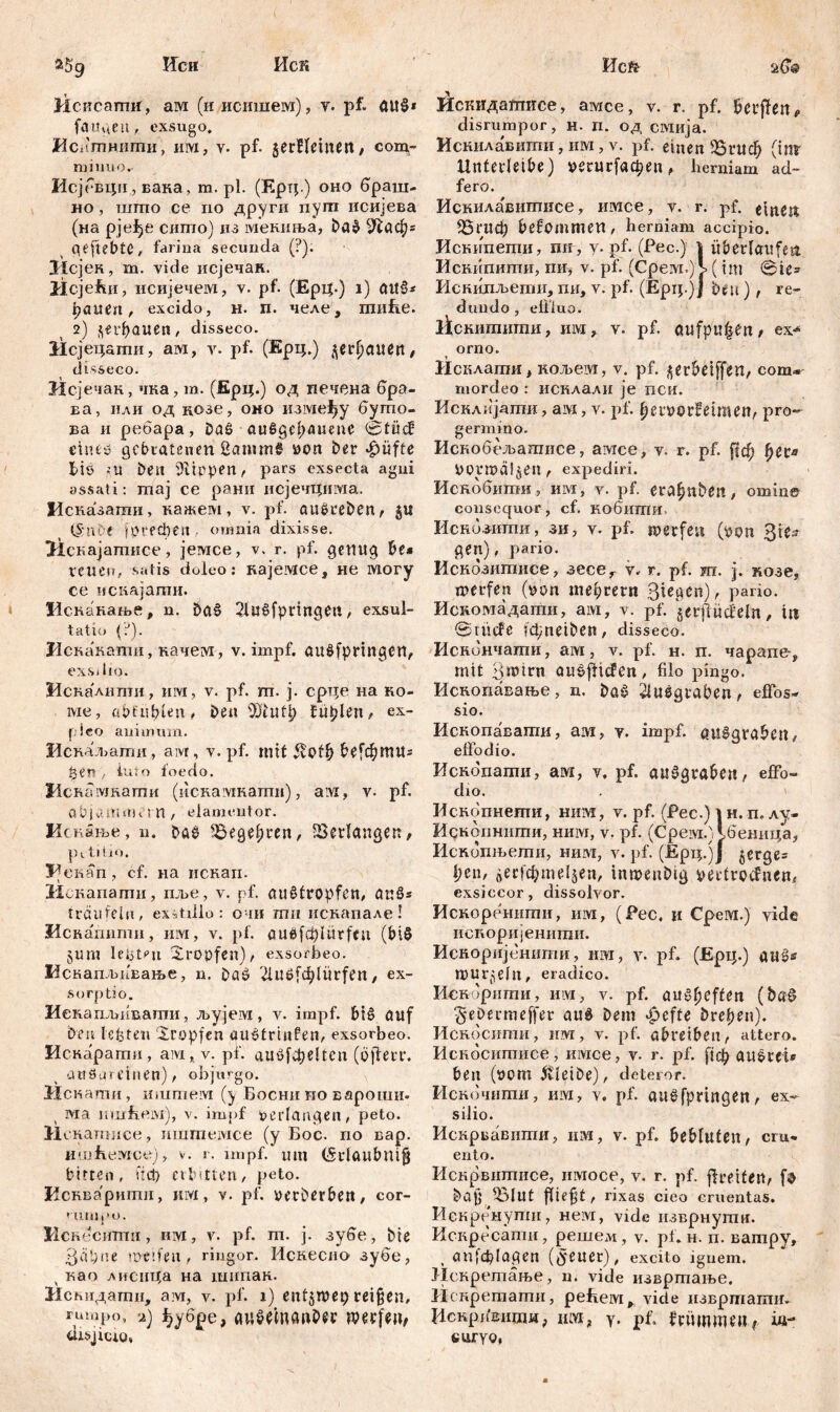 з$9 Иси Иск Jicucamif, a ivi (и исишем), v. pf. ait$* fangen, exsugo. ЈИснтнити, ii ivi , v. pf. jerHeinett, com- miiiuor Исјбвци, вана, ra. pl. (Ерт;.) оно браш- HO, tuitio ce no други пугп исијева (на рјеђе сигпо) из мениња, ba$ сЛаф* qeftebtC, farina secunda (?): Исјен, m. vide исјечак. Hcjefui, исијечем, v. pf. (Ерц.) i) cnt§* fyauen, excido, H. п. челе, тиЕе. 2) бпфаиеп, disseco. Зксјецапш, ам, v. pf. (Ерц.) ^erjjauen, disseco. Исјечак, чка, m. (Ерц.) од печена бра- ва, или од цозе, оно измејђу бугпо- ва и ребара, Daß außgel;auene (5tücf ehuy gebratenen ßammt »on ber $üfte tiö ;U ben Rippen, pars exsecta agni assati: maj ce рани исјечцима. Исказати, кажем, v. pf. auöreben, 5« (S'tiOe јргефеп omnia dixisse. ЗЗскајатписе, jemce, v. r. pf. genug be* retten, satis doleo: кајетсе, не lviory ce искајагпи. Vi скакање, n. baš 2iu§fpringett, exsul- tatio (?). Иска'кати, качет, v. impf, au$fpringen, exs, lio. Искалити, им, v. pf. m. j. срце на no- me, abfufilen, Deu ’DDtufl? fuplen, ex- fico animum. Иснаљати, aivr, v. pf. init &е[фтиг З-зег? t iuto foedo. Нснаткати (искамкати), am, v- pf. abjvUtionM n , elameutor. Искање, u. Da$ 33egel)ten, Verlangen, ps. titio. V екап, cf. на иснап. 31скапати, пље, v. pf. auštropfen, au§* träufeln, exstillo: очи тп искапале! Искапити, им, v. pf. ouöfc^Iürfeu (bi8 öUtti leijtni tropfen), exsorbeo. Искапљивање, n. £>aö ^iuöf^lürfen, ex- sorptio. Иекаплгнвати, љујет, v. impf, biš auf Den lebten Xropfen guetrinfen, exsorbeo. Искарати, aivi, v. pf. auflfđjelten (öftetr. auögreinen), objurgo. Иснати, mum ervi (y Босни поиароши. ма ншЕем), v. impf »erlangen, peto. И скапшсе, ишгпетсе (у Бос. no вар. ишЕемсе), v. r. impf, um (Srlaubttijj bitten, иф erbitten, peto. Иенварити, им, v. pf. verberben, cor- mnipo. Нскесигпи, им, v. pf. m. ј. зубе, bie 3« t;ne weifen, ringor. Искеспо зубе, y као хиснца на шипак. Исвидати, aivi, v. pf. 1) ent5wei) reifjen, rio.ipo, 2) f?y6pe, досфп; disjicio, Heft- a{?@ 0скидатисе, aivice, v. r. pf. beiden« disrumpor, н. п. од смија. Искилавити, им, v. pf. einen 25гиф (inv Unterleibe) »егиффеп, herniam ad- fero. Иснила'витисе, имсе, v. r. pf. einen ^бгиф befommen, herniam accipio. Искипегпи, пи, y. pf. (Pec.) 1 überlaufen Искипити, mi, v. pf. (Срет.) Ј> (im ©te* Искипљепш, mi, v. pf. (Ерц.)J beu), re- dundo , effluo. licHiimumH, um, v. pf. aufpu|en , ex*« orno. Исклагпи, кољеш, v. pf. ^erbeiffen, com* mordeo : исклали je пси. Исклијагпи, am, v. pf. berverfeimen, pro- germino. Искобељашисе, awice, v. r. pf. ftđ) fjer* UOrmäljen, expediri. Искобити, им, v. pf. era^nben, omine consequor, cf. кобигпи Искбзити, зи, v. pf. werfen (»on 315* gen), pario. Иснозишисе, зесе^ v. r. pf. ш. j. козе, werfen (yan mearent 3t^gcn), pario. Искомадати, am, v. pf. gerjfücfeln, in Stude fdnieiben, disseco. Иснончати, ам, v. pf. н. п. чарапе^ mit 3mtrn au^ftiefen, filo pingo. Ископавање, n. ba§ 2luegraben, effos- sio. Ископавагпи, am, y. impf, guiqtabeu, effodio. Ископати, ам, v, pf. aušgrabeu, effo- dio. Ископнегпи, ним, v. pf. (Pec.) | н. п, лу- Идкопнити, ним, v. pf. (СрембЛбеница, Иснбпњети, ним, v. pf. (Ерц.јЈ §erge= lien, $ecfc&mel$en, inmeubig bertrocfncn, exsiccor, dissolvor. Искоренити, ит, (Pec. и Срем.) vide испоријенити. Исноријенити, иш, v. pf. (Ерц.) au^s murmeln, eradico. Искорити, ит, v. pf. aut-ficffen (ba0 5*ebermeffer aud bem ^efte breiten). Иснбсити, um, v. pf. abreiben, attero. Искбситисе, итсе, v. r. pf. рф AU&rei* ben (uom 5tleibe), deteror. Искочити, ит, v. pf. aužfpringen, ex- silio. Иснрвавити, um, v. pf. bebluten, cru- ento. Искрвитисе, umoce, v. r. pf. ffcetfen, bajj «Blut fitest, rixas cieo cruentas. Искренупш, нем, vide изврнутн. Искресати, решем, v. pt. н. п. ватру, , anfcfilagen (^euer), excito ignem. Иекретање, u. vide извртање. Искретагпи, peiieivi^ vide извршати. Искривити, иш? у. pf. frümmnt; ш- curyo,