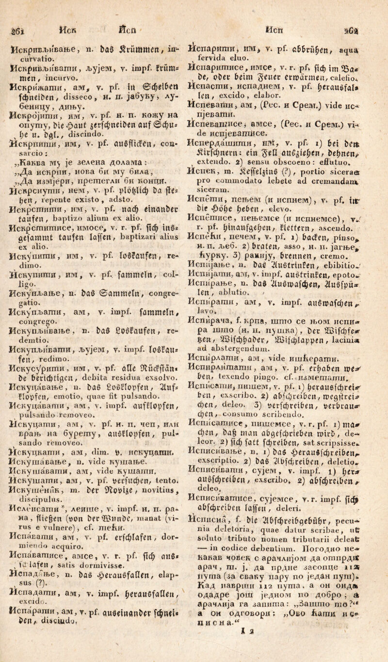 |1скривл>ивање, n. baS krümmen, in- curvatio. Искјривљивапш, љујем, v. impf, früm- men , incurvo. Искрижати, ам, v. pf. irt ©фе^еп |фпе1&еп^ disseco, H. л. јабућу^ лу- беницу, дињу. Искрбјити, им, v. pf. н. п. кожу на опуту, bie .f>aitf 5er(d;neiDen auf @ф«= л I;e U. , discindo. Нскрпити, им, v. pf. auöfficfen» con- sarcio : „Каква rviy je зелена долама: „Да искрпи, нова би iviy била, „Да измјери, прегаегли би концк. Искрснутн, нем, v. pf. р1сфЦф ba flßz feen , repente existo , adsto, Иснрстити, им, v. pf. паф emanber taufen , baptizo alium ex alio. Искрститисе, имосе, v. r. pf. ftdj in§i gefammt taufen laffen, baptizari alius ex alio. Искупипш, urvi, v. pf. lo0?öUfen, re- dimo. Искупити, km , v. pf. fammeln, col- ligo. Искупљаље, n. bat? Sammeln, congre- gatio. Искупл>ати, ам, v. impf, fammeln, congrego. Искупљивање, n. t>aS SoSfaufen, re- demtio. Искупљиватпи, љујем, y, impf. lošfau* fen, redimo. Искусурити, им, v. pf. alle Dfcücfffän« bß* berichtigen, debita residua exsolvo. Искуцавање, n. ba£ ßoSBlopfen, 2luf* Hopfen, emotio, quae fit pulsando. Мскуцавати, ам, v. impf, aufflppfßtt, pulsando removeo. Иснуцагпи, aivi, v. pf. н. п. чеп, или вр*ањ на бурету, auöflopfeit, pul- sando removeo. Искуцкати, ам, dim. р. искуцати. Искушавање, n. vide кушање. Искушаватн, ам, viđe кушагшг. 31свушагпи, ам, v. pf. рес[ифеп, tento. Искушеник, т. ber Šftobifle / novitius, discipulus. Ислеисатн*, леише, v. impf. н. п. ра- иа, fließen (oon ber^Zßunbe, manat (vi- rus e vulnere) > cf» mefiK. Испавати, ам, v. pf. e^lafen, dor- miendo acquiro. Испаватисе, амсе, v. r. pf. јгф attS* ; fqiafen, satis dormivisse. Нспадоње, n. ba£ aperaušfaflen, elap- . ш m* Испадатн, arvi, v. impf. ßerauSfallßn, excido. Испарати, ам, v. pf, auseuianber fcßnei* ben* discindo, ricnapitmn, им> v. pf. abbrüßen, aqua fervida eluo. Испаритисе, имсе, v. r. pf» рф ini , be, ober beim erwärmen, calefio* Испасти, испаднем, pf. ^eraušfal» len , excido , elabor. Испевати, aivi, (Pec. и Cpeivt.) vide ис-* t пјевагпи. ticneBaiunce, амсе, (Pec. и Срем.) vi-* de испјеватксе. Испердашити, хш, v. pfi i) bei bem &ЧгГфпегп; ein $ell апциЏп, beljnen^ extendo. 2) sensu obscoeno : efintuo. Испек, m. 5telfeljin0 (?), portio siceraes pro commodato lebete ad cremandam, siceram. Испети, пењем (и испнем) ? v. pf. tir bie фсфе lieben, elevo. Испетисе, пењемсе (и испнемсе), уЈ r. pf. ßmaufgeßen, Heftern, ascendo. Испе&и, печем, v. pf. 1) bađen, pinso*, н.п. љеб. 2) braten, asso, н. п. јагње* fiYpKy. 3) рамију, brennen, cremo. Исппјање, n. baš ‘ŽtuStrinfen, ebibitioj Испијати, ам, v. impf, ausfrinfen, epotor Исгшрање, n. ba$ 'ДиЗгоаГфеп, #uSfpü* len , ablutio. > Испирати, ам, v. impf. аибп?а(феп^ lavo» Испирача, f. крпа, mmo ce њом испи> ра што (н. n. пушка), ber 2Bif0fesr ^en, ^Bifđjbaber, Ш31[ф1арреп, lacini* ad abstergendum. Испбрлапш, aw, vide iiinfiepamn. Испирлитати, ам, v. pf. ergaben we^ ben, texendo pingo, cf. изметати, ИсписатИј пишем, v. pf. 1) 1)сгаи0[фге1аг/ ben, exscribo. 2) abfd)reibcn, mcgftrcU феп, deleo. 3) »ег(фтвеп, oerbraue* феп, consumo scribendo. Испнсатисе, пишемсе, v. r. pf. 1) nia* феп, baß man abgetrieben mirb, de- leor. 2) [јф fatt f^retben, sat scripsisse*. Исписивање, n. 1) baö 'f)erau0j^reiben^ exscriptio. 2) ba0 2lbfdjreiben, deletio* Исписивати, сујем, v. impf. 1) fyttsr аи0[фсе10сп, exscribo» 2) а01фгефеп^ deleo. Исписпваптесе, сујемсе, y. r. impf. abfc^rei&eii laffeti, deleri. Исписиа, f. bic 21^[фге16<де&11ђг, pecu- nia deletoria, quae datur scribae, ut* Soluto tributo nomen tributarii deleat» — in codice debentium. Погодио не— ћакав човек с арачлијом да отпрдгС арач, т. ј. да прдне засопце паг iiyiiia (За сваву иару по јвдан пут)* Кад иаврши 112 иута, а он ондљ одадре још једном no добро ј & арачлија ra запита: „Зашпго тО?‘* а ом одговори; „Ово lianm и с«1 писн а.“ I 2 lW