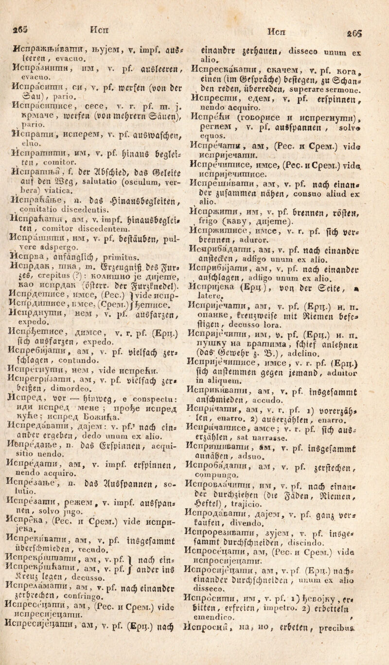 265 Исп Исп 26$ Испражњиватшт, њујем, v, impf, au$* leeren , evacuo. Нспразншпи, им, v. pf. апвГеегеп, evacuo. Испрасиши, с.н, v. pf. werfen (»ou bcr 0au), pario. Испрасштшсе, cece, v. r. pf. m. j, крмаче, werfen (von mehrern @äuen), pario. Испрапм, исперем, v. pf. аибшјсђеп, eluo. Hcnpamiimu, им, v. pf. £tnan8 begleü ten , comitor. Испратња, f. ber 2tbfchieb, ba§ (Geleite auf ben 2Beg, salutatio (osculum, ver- bera) viatica. ИспраБање, n. ba£ $tmut8begfetfen, , comitatio discedentis. Нспраћаши, ам, v. impf. hinaušbegrei* ten , comitor discedentem. Испрашити, шм, v. pf. betäuben, pul- t vere adspergo. 31спрва, anfänglich, primitus. Испрдан, тка, m. dr$etigmfj be§ gitr* crepitus (?): колишно je дијегпе, као испрдан ДОегг. ber guvjfnebel). Иепрдешисе, имсе, (Pec.) 1 vide иепр- Испрдитисе, nvice, (Cpewi.) J fjermice. Испрднути, нем , v. pf. auSfar^en, exp e do. Испр^ешисе, димсе, v. r. pf. (Ерц.) ftф auefar$en, expedo. Испребијашн, аот, v. pf. vielfach џх* fcblagen t contundo. Испрегнути, нем, vide испрећи. Иснрегризаши, ам, v. pf. vielfach , betten/ dimordeo. Испред, V)Qt — hinweg, e conspectu: иди испред гаене ; про^е испред ку&е; испред БожиЕа. Испредавашн, дајем: v. pf.’ nadj ein® anbei* ergeben, dedo шшт ex alio. Иопредање, n. ba£ (Srfpinnen, acqui- sitio nendo. Испредати, aim, v. impf, erfpinnen, nendo acquiro. Испрезање , n. baä 2(u8fpannen, so. iutio. Испрезати, режем, v. impf, au^fpan* nen, solvo jugo. Испрека, (Pec. и Срем.) vide испри- ]ека. Испрекивати, avi, v. pf. inSgefammt iiberf&mieben, recudo. Испрекр'шгцати, aiM, v. pf. 1 nach etn= ИспрекршБатн, ам, v. pf. J anbei* in£ ^reuj (egen, decusse. Испреламаши, avi, v. pf. паф einanbec зсгpveeben, confringo. Испрессцати, ам, (Рес. и Срем.) vide испреснјецати. Испресвјецатн, а;м, у. pf. (Ерц.) иаф etttanbrt; ger^auen# disseco unum ex alio,. Испрескакати, скачем, v. pf. кога9 einen (im ©фгафе) beftegen, 0d?an* , ben reben, Überrebeit, superare Sermone. Испрести, едем, v. pf. erfpinnen * nendo acquiro. Испре&и (говорисе и испрегнуши), регнем , v. pf, auSfpannen , solvo equos. Испречати, ам, (Pec. и Срем.) vid@ испријечати. Испречитисе, шмсе, (Рес. иСрем.) viđe, испријечитиое. Испрешивагпи, avr, v. pf. паф einan« bei* jufammeit nähen, consuo aliud ex alio. Испржити, им, v, pf. brennen, röjfen, , frigo (каву, дијете). Испржшписе, iiivice, v. r. pf. рф $ег* brennen, aduror. Исмрибадаши, aiM, v. pf. поф einanbec anjfecfen , adfigo unum ex alio. Исприбијаши, a:vi, v. pf. паф einanbec , anfd&lagen , adtigo unum ex alio. Испријека (Epq.), pon ber ©eite, * latere, Испријечапги, aiM, y. pf. (Ерц.) н. п. опанке, fceitjwetfe mit Kiemen befe* fügen, decusso lora. Испријечити, им, у. pf. (Ерц.) н. п, пушку на вратшма, fcf)ief anlebnett (ba8y(geweht 35.), adeiino. Испријечитисе, шмсе, v. r. pf. (Ерц.) [јф anjlemmen gegen jemanb, adnitor in aliquem. Исприкиватн, a]vr> pf- in^gefammb апјфш1е5еп, accudo. Испричати, avi, v. r. pf. i) ^orerjdh* len, enarro. 2) aušecjahlen, enarro. Испричатисе, aiMcej v. r. pf. [јф erzählen , sat narrasse. Испртштати, sm, y. pf. inSgefammč omtäben, adsuo. Испробадагпи, aivi, v. pf. urftedjen, compungo.. Испровлачити, и:м, v. pf. паф ein an* bei* burcb^ieben (bie §äben, «Riemen , •^eftel) , trajicio. Испродаватн, даје:ух, v. pf. gain yei*s faufen, divendo. Испрорезивати, зујем, v. pf. inöge* fammf bltrфfфneiben, discindo. Испросецати, avi, (Pec. и Срем.) \ide испросијецагшг. Испросијецати, avr, v.pf. (Ерц.) паф* einanbet* t> n r ф f ф n e i S e a , unum ex alm disseco. Испрбсштш, ihm, v. pf. i) ^својку , er* bitten, erfreien, impetro. 2) erbetteln emendico. / Испросни, на, HO, erbeten, precibus.