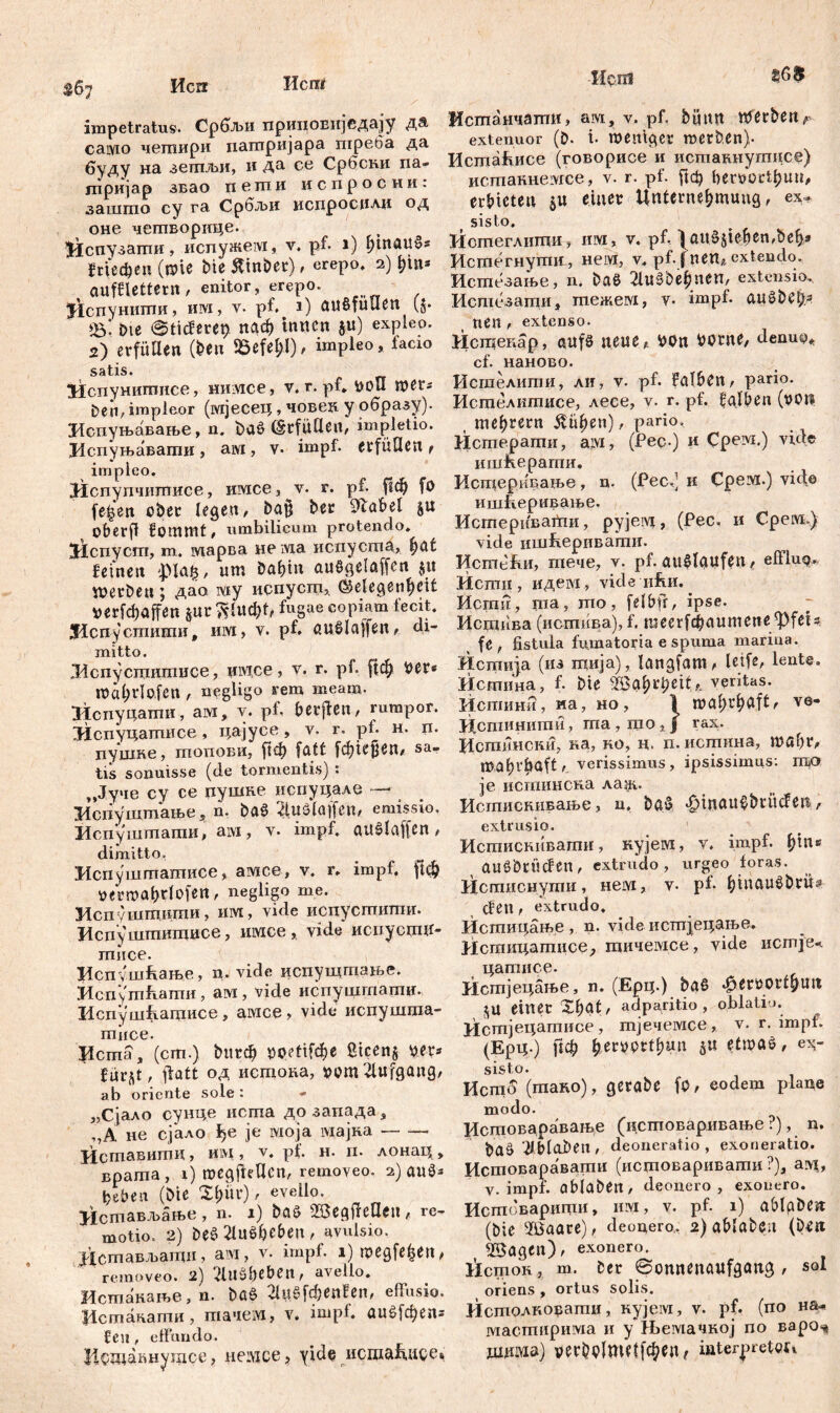 Herr Исп( impetratus. Србљи прииовиједаЈу да. caivio чешири патријара треба да буду на зетљи, и да се Србсни па- гпријар звао пети испросни: зашто су га Србл>и испроспли од оне четворице. )Испузати, испужем, v, pf. i) ffiuauos ЈгГефеи (wie bte Ätnber), erepo, 2) hin* aufflettern/ enitor, erepo. ^спунити, им, v. pf^ 1) außfuUen ($• *5*. bie @tiderep паф innen ju) expleo. 2) erfüllen (Den SSefef;!)/ impleo, facio satis. Испунитисе, тшсе, v. r. pf. boli wers t>en, impleor (мјесец, човеи y образу). Испуњавање, n. baS (Erfüllen, impletio. Испуњавагаи, aivi, v- impf, erfüllen t impleo. ЈЈспупчишисе, имсе, v. r. pf. рф fo fefcen ober legen, baj? ber 91abel $u oberfi fommt, umbilicum protendo* ЗИспуст, m. марва не ivia испуста, hat feinen £lafs, um bahtn auSgelaffen ju werben; дао iviy испуст, (Gelegenheit *ег[фарП §ur fugae copiam fecit* Лспуспшти, им, v. pf. auSlaffen, di- mitto. ЛЛспусцштисе, хшсе, v. r. pf. [јф Per* Wal;rIofen , nygligo rem meam. ЗЛспуцагпи, ам, y. pf. berjfen, rumpor. ЛЈспуцатписе, цајусе, v. r. pf. h. n. цушке, топови, ј1ф fatt [фкјјеп, sa- tis sonuisse (de tormentis) : ,,Јуче cy ce цушке испуцале — Испуштање, n. baš 2luSlaffen, emissio, Испуштати, ам, v. impf, auSlajfen, dimitto. Испуштатисе, амсе, v. r* impf. |1ф »etwa^tlofe«, negligo me. Испуштити, им, vide испустшшг. Испу штктисе, имее, vide испуепцг- тисе. Ј1спуш&ање, n. vide испупдтање. Испутћати, ам , vide испушгпати., Испушћагцисе, амсе, vide испушота- miice. Рста, (cm.) bttt# »petifcfje ßicenj per* für^t, flatt од истока, ppm2lufgang, ab oriente sole : „Сјало сунце иста дозапада, ,,А не сјало ђе je моја адајна Иставитц, им, v. pt. н. п. лонац, врата , i) wegjieUen, removeo. 2) au$* fieben (bie X^itr), evello. Истављање, n. 1) baö ÜßegtfeHeit, re- motio. 2) beS 2luSbeben, avulsio. Дсшављаши, am, v. impf. i)wegfefcen, removeo. 2) 2lllSbeben, avello. Истпакање, n. bßS 2lu$fd&en!en, effusio, ficmäiiamn , тачем, v. impl. 0ц£[феп* len, effundo. Нбшакнутсе, иемсе, yide исша^исс» Исш Истанчати, ам, v. pf. büun werben f- extenuor (D. i- weniger werben). Истаћисе (говорисе и иставнутцсе) истаннемсе, v. r. pf. ј1ф fierporthuu, erbieten 51t einer Unternehmung, ex- sisto. Истеглиши, им, v. pf, 1 ftit$jte&en,be&* Истегнути, нем, v* pf. fnen, extendo. Истезање, n. ba$ 2luSbehnen, extensio, Исшезати, тежем, v. impf, auSbeb* nen , extenso. Истенар, aufs neue, POn PPCne, denuo« cf. наново. Исгпелити, ли, v. pf. falben, pario. Истелшписе, лесе, v. r. pf. falben (pon теђгегп Rubeti), pario, Истерагпи, aivi, (Рес ) и Срем.) vide ишћерагпи. Исп^ерицате, n. (Рес.) и Срем.) vide ишДеривање. ИстеривагПи, pyjeivi, (Рес, и Срем.) vide ишћеривати. Истећи, тече, v. pf. auMaufen, efflu^. Исти, идем, vide иДи. ^ Исгпн, та, то, felbfr, ipse. Истива (истнва), f. mcerfdpaumene ^PfeU fe , fistula fumatoria e spuma marina. Истија (из тија), langfam, leife, lente, Истина, f. bie Жа^феп, veritas. Испшни, иа, ho, I wahrhaft/ ve- Дсшинити, ma, Ц10,Ј rax. Истпнски, ка, ко, ц. n. истина, wahr, wahrhaft, verissimus, ipsissimus: ГОО je истинсна ла,ж. Истиснивање, n, baš ^tnau^brücfen, extrusio. Истискивати, нујем, v. impf. Џ\и auöbrücfen, extrudo, urgeo foras. Истиснути, нем, v. pf. hiuau^brü^ den, extrudo, Истицање , n. vide истјецаље. Истицатисе^ тичемсе, vide истјеч цатисе. Истјецање, n. (Ерц.) baß ^errorthun einer Xhat, adparitio, oblatio. Истјецатисе, тјечемсе , v. r. impt. (Ерц.) [1ф fter^ptthu.n etwas, ex- sisto. Исгпб (mano), gerabe fp, eodem plane modo. Истовараваље (истоваривање ?), n. baö2lblaben, deoneratio, exoneratio. Истоваравати (истоваривати ?), aivi, v. impf, abiabett, deonero, exonero. Истоварицхи, им, v. pf. 1) ablgben (bie 2öaare), deonero, 2) ablaben (Den Söagen), exonero. liem oh , m. ber @onnenaufgang , sol orieris , ortus solis. Исшолковати, кујем, v. pf. (no на* мастирима и y Њемачкој no варо^ шдма) рег$р1ти[феп, iaterpretou