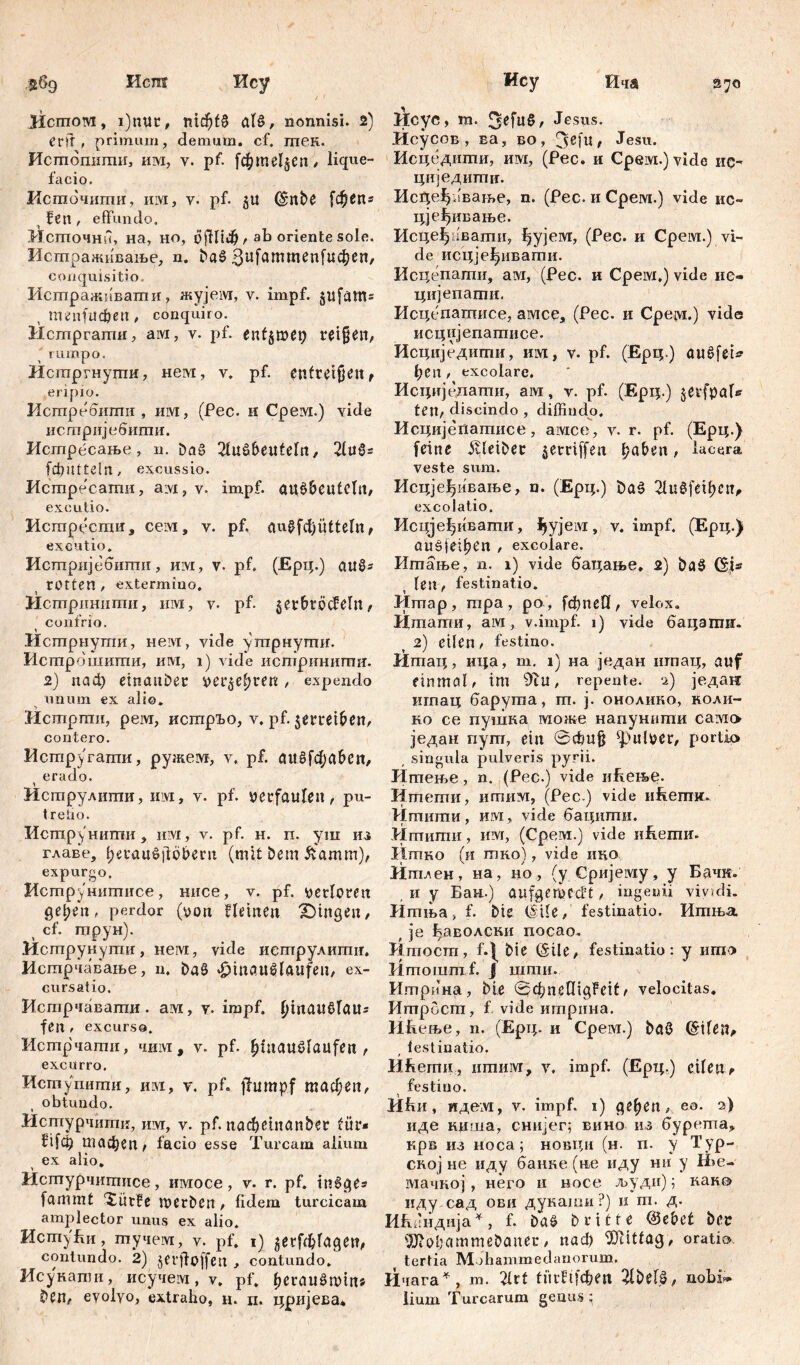 Исш iicmotvi, i)nur, nickte alß, nonnisi. 2) Crli , primum, demum, cf. птек. Исшошгаш, им, у. pf. fc^meljen / lique- facio, Исшочипти, ИМ, v. pf. 511 (Silbe [фбПг i Fen , effundo. Исшочнп, на, но, öftltd?, ab oriente sole. Исгпраживање, n. Daß conquisitio. Истражпвати, жујем, v. impf. $ufams , menfitcöen, conquiro. Истргатн, aivi, v. pf. entjmep reißen, rumpo. Истргнути, нем, v. pf. entreißen, eripio. Истребити , им, (Pec. и CpeiYi.) vide исгпријебигпи. Истресање , n. Dag 21ußbeuteln, 2£иб= fdjütteln, excussio. Истресати, aivi, у. impf, auß&eutclit, excutio. Исгпрести, сем, v. pf, augfef)qtteln, excutio. Истпријебити, им, v. pf. (Ерц.) außs tOtten / extermino. Истрпнити, им, y. pf. jer&töcfeln, confrio. Истрнути, нем, vide ушрнугпи. Истрбшити, им, i) vide истринигтт. 2) паф einanDer ver^efjren , expendo unum ex alio. Истрти, peivi, исшрЂо, v. pf. $erret(?en, contero. Истругати, ружем, y. pf. außfcf;aben, ( erado. Иструлиши, hm, v. pf. verfaulen, pu- tredo. ИструНИГПИ , HIVI, V. pf. H. п. уш ИЗ главе, fjeraußfib&ern (mit Dem &amm), expurgo. Hcmpj/'Hiimiice, нисе, v. pf. verloren getjen, perdor (von fleinen gingen/ cf. трун). Исгпрунутн, нем, vide исгпрулштш. Истрчавање, и. Daß »fjmaußlaufen, ex- cursatio. Истрчаваши. ам, v. impf, pmaußtaus fen , excurso. Истрчати, чим , v. pf. Ijlnaußlaufert , excurro. Исшупити, им, v. pf. fhimp.f macben, , obtundo. Истурчити, uw, v. pf. nacfjeinanber für* ftfcp тасђеп, facio esse Tuream alium ex alio. Истурчитисе, имосе, v. r. pf. tnßge« fammt XütFe merDen, fidem turcicam amplector unus ex alio. Испту 1ш, гпучем, v. Pf. 1) jerfdjlagen, contundo. 2) jerfloffen , contundo. Исукапш, исучем, v. pf. fjeraußmin* Den, eyolyo, extraho, н. п. цријеБа* Ису Ича 27a llcyc, m. 3efuß, Jesus. Исусов , ва, во, (jefu, Jesu. Исцедшпи, им, (Pec. и Срем.) vide ис- циједигтг. Ис^еђавање, n. (Рес. и Срем.) vide ис~ цјеђивање. Исцеђнвашн, ђујем, (Рес. и Срем.) vi- de исцјеђивати. Исцепати, ам, (Рес. и Cpeivi,) vide нс- цијепаши. Исцепашисе, амсе, (Рес. и Срем.) viđe исцијепатисе. Исциједиши, им, v. pf. (Ерц.) außfet* ђеп , excolare, Исциједати, ам, v. pf. (Ерц.) jerfpaU ten, discindo , diffindo. Исцијепатисе, амсе, v. r. pf. (Ерц.) feine Kleiber §erriffen f?aDen, lacera veste sum. Исцје^ивање, n. (Ерц.) t>aß tHudfei^cn^ excolatio. Исцјеђивагпи, ^ујем, v. impf, (Ерц.) ПИбје-феп , excolare. Итање, n. 1) vide бацање, 2) Daß (Sjs len , festinatio. Итар, гпра, ро, fffineH, velox. Итати, aivi, v.impf. 1) vide бацзти. 2) eilen / festino. Итац, ица, m. 1) на један игпац, auf einmal, im 9tu, repente, ч) једаи игпац баругаа, гп. ј. онолико, коли- но се пушка може напунпши само један пут, ein 0ffiuß pulver, portio singula pulveris pyrii. ЈЈгпење, n. (Pec.) vide ићење. Нтети, игаим, (Pec ) vide икши. Игаити, им, vide бацити. Итиши, им, (Срем.) vide иЕеши. Итко (и тко), vide т*о Итлен, на, но, (у Сријему, у Бачк. , и у Бан.) aufgemcđt , ingenii vividi. Итња, f. Die (Sile, festinatio. Ишња , je ђаволски nocao. Ктост, f.|^ Die (Sile, festinatio: y iimo Jimoiumf. j шти. Итрина, Die 0cfynelIigFeif, velocitas, Итрост, f vide игприна. И&ење, n. (Ерц. и Срем.) Daß ©ileit^ ( lestinatio. Hfiernii, ишим, v. impf. (Ерц.) eilen , festino. И1ш, иделг, v. impf, i) ge^en, e®. 2) иде ниша, снијег; вино из 6ypema? крв из носа; новци (н. п. у Тур- ској не иду банке (не иду нн у Ње- мачној, него и носе људи); како иду сад ови дукаши?) и m. д. Ићбндија*, f. Daß Dritte @ebct Der 9Ji0liammeDaner, nad) ^titfag, oratio, tertia Mohammedanorum. Ичага^, m. 21rt fürftfehett ^IDelß, nobif* lium Turearum genus ;