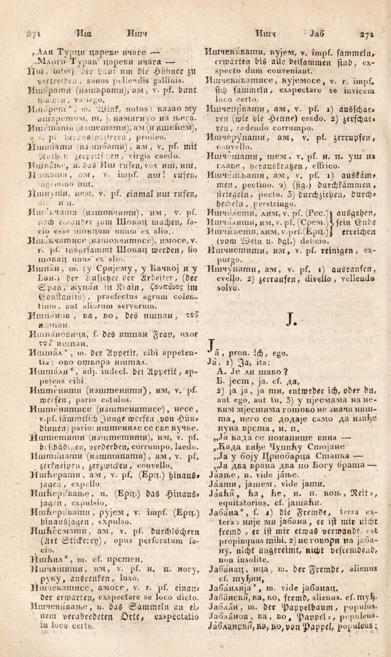 Иш Ишч Ишчс 27a З71 , Али Турди царевс ичаге — ,Млого Туоак.' цареви ичага — 11 ш, intetј i'-ci1 Mm um bte ‘pübner 5^ vertreiben , sonus pellendis gallinis. Ишарагпи (изшарати), aivi ? v. pf. bunt nni-ipu / va.’iego. Ишарегп *, in. rmtus: казао му ismapemoM, пг, ј.нахшгнуо на њега, Hiudraamii ^нтешати), aivi (и шне1д.ехђ, 9 v. р j beia ufigD-aderen , prodeo. Ишпоати (диишбати), ам, v. pf. mit Ptolipu де cp e tt f : en , virgis caedo. JiufRŠff)!’, n. Das? Иш rufen, vox иш, иш, Hiinarmt, a ivi, v. impf, дан! rufem iig mino иш. Ншнvrmi, ксм, v. pf. einmal иш rufen, ni и a. Mni 'i.4iimii (изшокчити), hm , v. pf. uacb emanber jutu Шокац macfyen, fa- cio esse uiOKqum ummi ex alio.. Ишбкчнтисе дшиовчитисе), имосе, v. r. pf. inögefammt Шокац iperDen, lio шокац unus' ex alio. Вшпан, in. (y Сријему, y Бачној и y Lau.* Der ‘i■.ufje^er Der Arbeiter, (bei* 0pan, жупан in 5tiain, Сочкд.уод im (SonfTfiiirtir) , praefectus agrum coleii« tiurn , aut aliorum servorum. јЦшпоноб , ва, бо , be§ ишпан, тоо и хтан. И шпановида, f. beć> итпан ^rait, uxor xof ишдан. Ишшал*, т. ber 21ppetif, cibi appeten- tia : ово отвора иштал. Ишшали*, adj. mđecl. bei Appetit, ap- peteus cibi. Иштешшш (изштенити), uw, v. pf. mei feu ( pario catulos. Иштсишпиее (изштенитисе), несе , v.pf. јатпиИф junge meefen iv>on *£>üus binnen) pario: ишшениле ce све кучне. Иштегаити’ (изштетиггш), им, v. pf. bi fibäbi^en, veröetben, corrumpo, laedo. Ишпшиати (изшгпипати), aivi, v. pf* , secfneipen, ^etgmiđeu/ convello. Ишћерати, axi, y. pf. (Ерц.) pmau8* ja gea , expeiio ’ Ишћерпвање, n. (Ерц.) ba$ $mau§s jagen , expulsio. Ишћернвати , pyjexi, v. impf. (Ерц.) binaušjagen, txpulsa. ИшЕесмати, axi, v. pf. buvdd6фепг (drt etieferep) , opus perforatum fa- cio. МшЈшл*, m. cf. прстен. Ишчашити, um, v. pf. н. п. ногу, руку, auSreufen, luxo. И-ш le'hamnce, axmee, v. r. pf. cinara Dev erwarten, exspectare se loco dicto. Ишчеиивање, n. ba§ @atmtie(n an ei; . nem perabrebetm QxU> spectatio loco certo. JaS Ишчекввати, кујем, v, impf, fammefti, ermarten big alle beifammeii ftnb, ex- specto dum conveniant. Итчекнватисе, кујемосе, v. r. impf. ftU) fammcln, exspectare se invicem, loco certo. Ишчепркагпи, aivi, v. pf. 1) aušfcpars ren (mie *>ie Jpmne) erado. 2) ^erfcijata rgil, radendo corrumpo. Ишчерупапш, ам, v. pf. jerrupfen, convello. Ишч'шатн, шем. v.pf. н, п. уш јм главе , pu4au0fra^en, effrico. Ишчбшљати, ам, v. pf. 1) aušSams men, pectino. 2) (fig.) burđjfdmmeu, ffriegeln, pecto. 3) butd^iepeu, Durcps beon'lii, perstringo. Ишчилети, лим, v. pf. (Pec.)| au^gepen, Ишчклити, nivi, v. pf. (Cpeivi.) I fein (SnDe Ишчтоети, auxi, v.prf. (Ерц.)ј erreichen (vom SBein u- bgl.) debexo. Ишчистити, nivi, v. pf. reinigen, ex- purgo. Ишчупати, axr, v. pf. 1) aušranfen, evello. 2) geträufen/ divello, vellendo solyo. J. J а , pron. fef), ego. Ja, 1) 3a, ita: A. Je ли таво ? Б. jecm, ja. cf. да, 2) ja ja, ja ти, enfmebet 1ф, ober bit, aut ego. aut tu. 3) y iijecxiaxia на не- киМ мјестима гогпово не значи ниш- та, него се додаје сахш да изиђе пуна врста , н. п. „Ja нада се иокапише вина —• ,,Када виђе ЧухшЕу Стојане „Ja у боју Црнобарца Стаика — „Ja два врана два rio Богу bpama—> Јаање, n. vide јање. Јаати, jameivi, vide јагпи, ЈааЕи, Еа, Бе, н. п. коњ, Oleit:, equitatbrius. cf. јашаЕи. Јабана^, f. i) bte terra ex- terae није iviii јабана, ec \\t mir uicbt ftemb , er ifi mir etmaö oermanbt, est propinquus mihi. 2)неговори на јаба- ну, nicht ungereimt, nicht befiembeab, non insolite. Јабанац, ш;а, m. bergt^inbe, alienus cf. туЈ^ин, Јабаплија4, ш. vide јабанац. Јабански, ка, ко, fremb, alienus, cf. ту^. Јаблан, т. ber фарре!&аит, populus. Јабланов , ва , во, фарре!;, populeus, Јабланс5п,ка, fto;von фбрре!/ populeus;