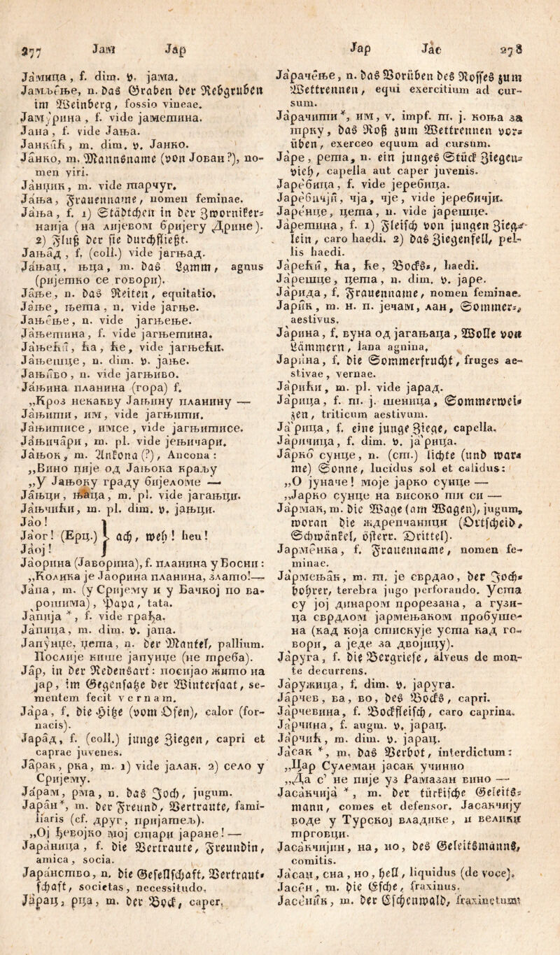 577 Jaivi Jap Jaivmqa , f. dim. p, јама. Јамљбње, n. Daä (graben ber Sle&gruben im Weinberg, fossio vineae. Јам ,'рина , f. vide јамегаина. Јана , f. vide Јања. JaHKufi, m. dim. p, Јанно. Јанко, вд. ЗЛаппбпате (von Јован?), no- men viri. Јанџик, m. vide гпарчуг. Јања, §rouenuame, nomen feminae. Јаља, f. i) 0tä£>tcfKU in bei* Bmornifers наија (на лијевом бријегу Дрине). 2) (vfu§ Der ft e burđ)ffie§t. Јањад , f. (eoli.) vide јагњад. Јањац, њца, m. baö ßgmm, agnus (рнјетко ce говори). Јање, n. ba$ Seiten, equitatio, Jaibe, његпа , n. vide јагње. Јањбње, n. vide јагњење. Јањетина, f. vide јагњетина. ЈањеЈш, fia, fie, vide јагњеЈш. Јањешце, n. dim. p. јаље. Јањпво , n. vide јагњиво. Јањина планина (гора) f. „Кроз некакву Јањину планину — Јањшпи, им, vide јагњиши, Ја'њштшсе, имсе , vide јагњитисе. Јањнчари, т. pl. vide јењичари. Јањок* т. 2tnf0na (?), Ancona: „Вино пије од Јањока краљу „У Јањоку граду бијеломе -i— Јањци, n>hqa, m.’pl. vide јагањцц, Јањчи&и, m. pl. dim. V. jaq>qn. Јао! i Ja'or! (Epq.) 5> £td), гоеб ! heu! Ja°j! ј Јаорина (Јаворина)Д. планина уБоснц : „Колика je Јаорина планина, злато!—- Јапа, т. (у Срнјему и у Бачној по ва- рошима), фара, tata. Janiija f. vide rpa^a. Јапица, m. dim. v. jana. Јапунџе, џета, n. bei* DHdnfef, pallium. Послије кише јапунџе (не Јпреба). Jap, in bei* ^tebenšort: посијао жито на јар, im ©egenfo^e ber Winferfaat, se- mentem fecit vernam. Japa, f. bie Jji|e (vom Ofen), calor (for- nacis). Јарад, f. (coli.) junge Biegen, capri et caprae juvenes. Јарак, рка, m. i) vide јалак, 2) село y Сријему. Јарам, рма, n. bo$ 3bd), jugum. Japan4, m. ber3*reunb, Vertraute, fami- liaris (cf. друг, пријатељ). „Oj ^евојко ryioj сЈцарп јаране! — Јараница, f. bie SScrtroute, ^reunbin, amica, socia. Јаранство, n. bie ©efenfđ)aff, 2Sertraut» fijoft, societas, necessitudo, ЈараЦд pqa, m. ber caper, Jap Jae Јарачење, n. boSSBotitben beS 3loffeS $um Wettrennen, equi exercitium ad cur- sum. Јарачити*, им, v, impf. ш. j. коња ш трку, boš> 9iof$ $itm Wettrennen vors Üben , exerceo equum ad cursum. Jape, pema, n. ein jungeö @tücf Riegen- Vtei), capella aut caper juvenis. Јаребица, f. vide јеребица. Јаребичјн, чја, чје, vide јеребичји- Japt'qqe, цета, n. vide јарешце. Јаретина, f. 1) ^leifd) von jungen lein , caro haedi. 2) bo£ 3^cdenfell, pel- lis haedi. Japebn, hia, Ee, =ßp<f3s, haedi. Japeniqe, цета, ц. dim. v. jape. Јарида, f, ^rauenname, nomen feminae. Јарин, m. H. п. јечам, лан, Зоттег^ aestivus. Јарнна, f, вуна од јагањаца , Wolle pp# Hämmern , lana agnina, Јарпна, f. bie 0ommerfrud)t, fruges ae- stivae , vernae. Japnfui, ш. pl. vide јарад. Јарица, f. m. j. шеница, Зоттегпж* $en, triticum aestivum. Јарица, f. eine junge Btege, capella, Јаричица, f. dim. V. ja'pnqa. Јарнб сунце, n. (crn.) Ucfete (unb mar« me) 0onne, lucidus sol et calidus: „O јуиаче! моје јарко суице —• ,,Јарко сунце на внсоко ти си — Јармак, т. Die Woge (am Wogen), jugum* moroit bte ждрепчаници (Ortfđ;eib# ©d)mönfel, ojierr. drittel)- Јарменка, f. $rattenname# nomen fe- minae. Ja'piweibaii, m. ra. je сврдао, ber Зоф* boarer, terebra jugo perforando, yema cy joj динаром прорезана, a гузи- ца сврдлом јармењаком пробуше- на (кад која стиснује уста над го« вори, а једе за двбјицу). Јаруга, f. bie 5ßergrtefe, alveus de mon- te decurrens. Јаружица, f. dim. V. japyra. Јарчев, ва, во, beö 5oođ§ , capri. Јарчевина, f. Jßodffeifd), caro caprina, Јарчина, f. augm. v, japaq. Ja'pnnfi, m. dim. p. japaq. Јасак 4, pa, baö Verbot, interdictum: „Цар Сулеман јасак учинио ,,Да с1 не пије уз Рамазан вино —• Јасанчијај *, m. ber tiiг£х(фс ©eieifö? mann, comes et defensor. Јасакчију воде у ТурскоЈ владине, ii велшцг mproBqn. Јасавчијин, на, но, be^ ©eleitSmännf, comitis. Јасац, сна , но , ђеп , liquidus (de voce], Јасен, m. bie (Sfd)e^ (raxinus, Јасеник, m. Der (Sf^entvalb, fraxinetumi