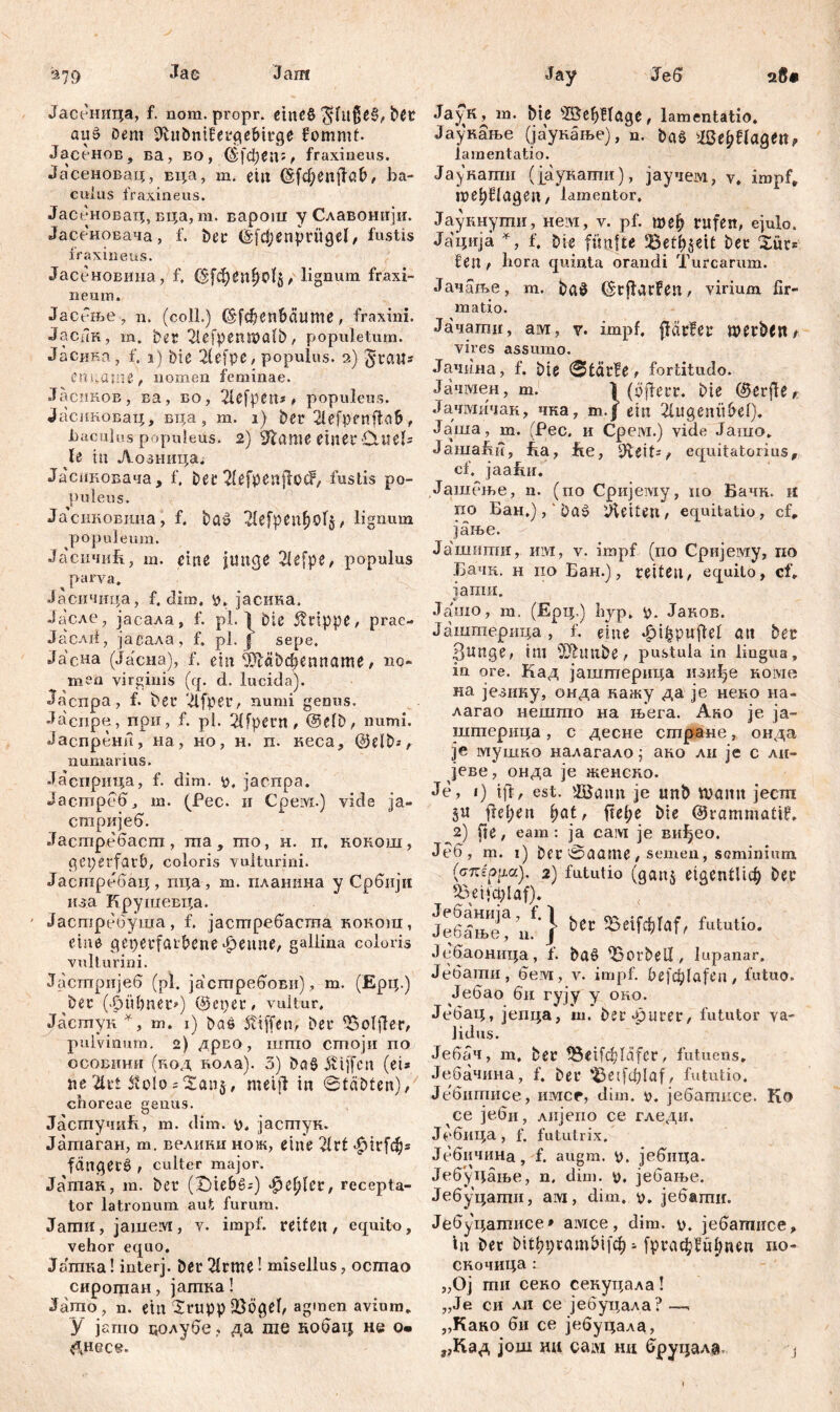 Jae Jam 279 Јасеница, f. nora. propr. emeö 3jftt$e§, bet auö Dem Jlubntfercie&irge fommt. Јасенов, ва, eo, ©[фец:, fraxineus. Јасеновац, вца, m. eilt (Sfd;Cilffßb, ba- culus fraxineus. Јасеновац, вца, m. варош у Славонији. Јасеновача, f. Der (Sfđjenpriigel, fustis fraxineus. Јасеновииа, f. lignum fraxi- neum. Јасгње, n. (coli.) ©[феп&аите, fraxini. Јаспк, m. Det 2lefpenwatb, populetum. Јасика, f. 1) Die 2lefpe, populus. 2) jytaw* Cm;aiiie, nomen feminae. Јасиков, ва, во, 2lcfpen* , populeus. Јасиковац, вца, m. 1) Der 2lefpenftaf>, liaculos populeus. 2) 2lame einer Cluet* le tu Лозница. Јаснковача, f, Der 2fefpenjtoc?, fustis po- puleus. ЈасиковЈша, f. ba$ 21efpenfj0’T$, lignum populeum. Јасичиб., m. eine junge 2lefpe, populus parva. Јаеичица, f. dim. y. јасина. Јасле, јасала, f. pl. ^ Die Grippe, prae- Ja'cAii, јасала, f. pl. J sepe. Ја'сна (Јасиа), f. ein fMbđjenname, no- men virginis (q. d. lucida). Jacnpa, f. Der 2lfper, numi genus. Jacnpe, npn, f. pl. 21fpetn , @efb, numi. Јаспрени, на, но, н. п. кеса, @elb*, numarius. Јасприца, f. dim. у. јаспра. Јастреб, т. (Рес. и Cpeivi.) vide ја- стријеб. Јастребаспт, та, то, н. п. кокош, geperfavD, coloris vulturini. Јастребац, пца, т. планина у Србији иза Крушевца. Јастребуша, f. јастребаста кокош, eine gcpetfaibene феапе, gallina coloris vulturini. Јастрнјеб (pl4 ја'стребови), m. (Ерц.) Der (|>üfmet») ©epet, vultur. Јастук *, m. 1) Das 5?iffen, Det 25oljler, pulvinum. 2) дрво, iiimo стоји no ОСОВИНН (код нола). 3) ba§ $tjfcn (ei* ne 2ltr£ 5volo sianj# metjf in ©tabten), choreae genus. ЈасгпучиБ, m. dim. y. јастук. Јатаган, m. велики нож, eine 2trf <f>irfdfj* fanget^ , culter major. Јатак, m. Det (t)ief>g*) jottyln, recepta- tor latronum aut furum. Јати, jameivi, v. impf, reifen, equito, vehor equo. Јатка! interj. ber 21rme! misellus, ocmao сирогцан, јагпка! Jamo, n. ein £rupp föögef, agmen avium. У jarno цолубе, да ше кобац не о» &uece. Јау Јеб ЈауК, m. bie s25efyHage, lamentatio. Јаунање (јаукање), n. baS WefyUaQtn, lamentatio. Јаукагпи (јаукати), јаучем, v. impf, beklagen, lamentor. Јаукнути, нем, v. pf. mei) rufen, ejulo. Јација *, f. Die fünfte Befreit bet Xüt* Un , hora quinta orandi Turearum. Јачаље, m. baö ©tftarfen, virium fir- matio. Јачагтг, ам, y. impf, (tarier merbem vires assumo. Јачина, f. Die ©tdrfe, fortitudo. Јачгаен, m. V (yjfetr. Die ©erjfe* Јачмичак, чка, т.Ј ein 2lugeniU>ef). Јаша, m. (Pec. и Срем.) vide Јашо. ЈашаБи, fia, fte, 9Deit=, equitatorius, cf. јаа!ш. Јашење, n. (no Cpiijeiviy, no Бачк. n no Бан.), ' Daš Gleiten, equitatio, cf. јање. Јашшшг, им, v. impf (по Сријему, по Бачк. н по Бан.), reiten, equito, cf» јагаи. Ja'nio, т. (Ерц.) hyp. y. Јанов. Јаштерица, f. eine фЦЈријМ att ber Bunge, im 2Jhmbe, pustula in lingua, in ore. Кад јаштерица нзиђе коме на језику, онда кажу да je неко на- лагао нешгпо на њега. Ако je ја- штернца, с десне сшране, онда je мушко налагало^ аво ли je с ли- јеве, онда je женско. Je, 1) iff, est. 2Baim je unb tvamt јесш ju freien (tat, ftefje bie ©rammatil. 2) fte, eam : ja сам je ви^ео. Јеб, m. 1) Der 0aamc , seinen, seminium (етсерЈш). 2) fututio (ganj eigentlich Der Beifcplaf). ЈеИње! u.f } bec f'ututio- Јебаоница, f. baö Horbell, lupanar. Јебати, бем, v. impf, befd^lafen, futuo. Јебао би гују у око. Јебац, јепца, ш. bereuter, fututor va- lidus. Јебач, m, ber $3etfđddfcr, futuens. Јебачина, f. Der 'Seifddaf, fututio. Јебитисе, nivrcp, dim. ü. јебатпсе. Ko се јебц, лнјепо се гледи. Ј^бица, f. fututrix. Јебичина, f. augm. p. јебнца. Јебуцање, n. dim. y, јебање. Јебуцаши, aiw, dim, y. јебапш. Јебуцатисе* aivice, dim. у. јебатисе, in Der Ditbprctm&ifcf) - [ргаф!и(теп no- сночица: „Oj mu секо секуцала! „Je си ЛН ce јебуцала? —, „Како би ce јебуцала, „Кад још hu сам нц бруцала j