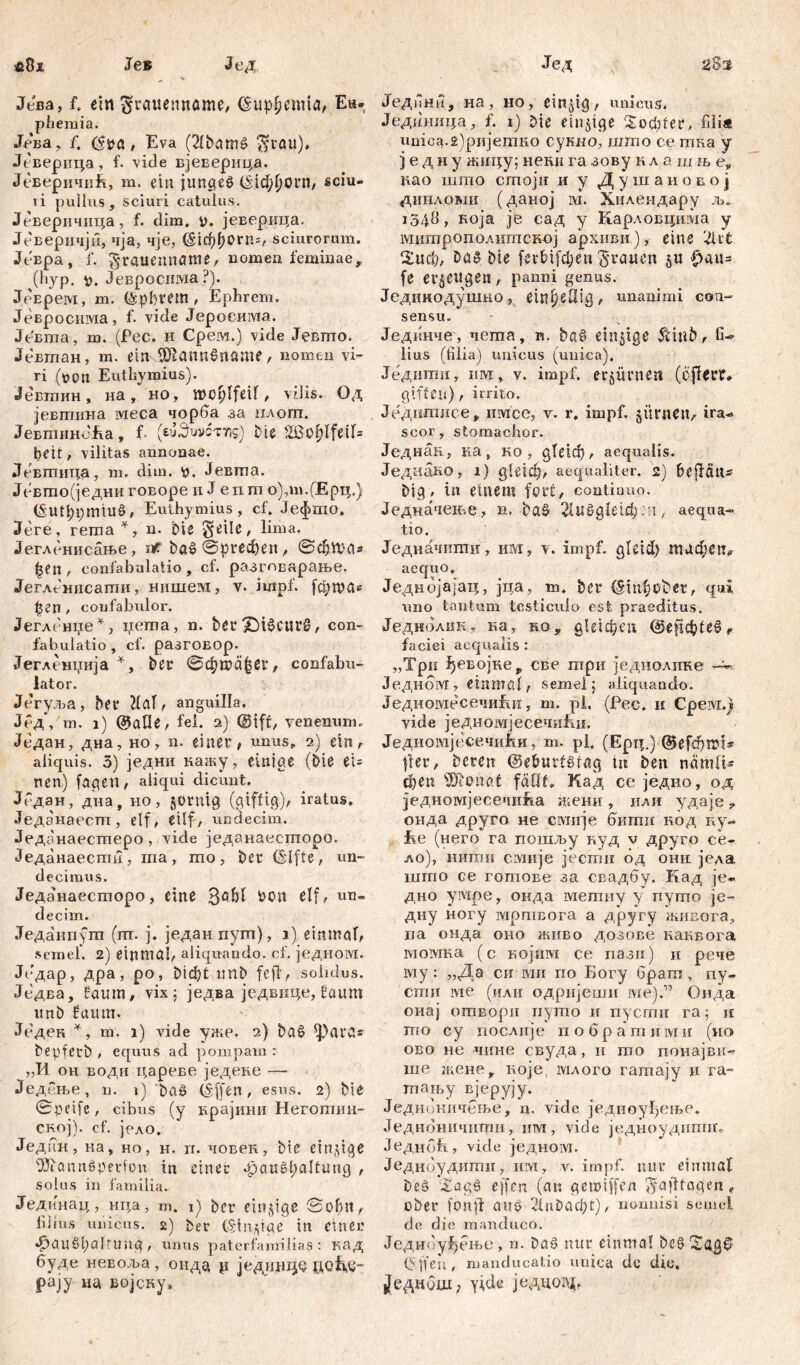 sžSit $8i Je® Јед Јева, f. ein ^rauemtöme, <Sup^cmiaA Eu- phemia. Jeва, f, (Sva, Eva (2lbamš $rau), Јеверица, f. vide вјеверица. ЈеверичиЕ, m. ein junges ©id;l)ot4n, «ciu- ii pullus, sciuri catulus. Јеверичица, f. dim. i), јеверица. Јеверичји, чја, чје, Тффогп«, sciurorum. Јевра, f. ^rauenname/ uomea feminae, (hyp. v. Јевросима ?). ЈрЕрем, m. tepbrem , Ephrem. Јевросима, f. vide Јеросима. Јевта, m. (Pec. и Срем.) vide Јевто. Јевтан, т. ein ŠRannSnflmf / nomen vi- ri (von Euthymius). ^евтлин, на, но, njo^lfeif, vilis. Од јевтина ivieca чорба за илогп. ЈевтинЈЕа, f. (eu^uvcttis) Die 2ßof)Ifeif= beit, vilitas annonae. Девтица, m. dim. v. Јевта. Јевто(једниговоре и Ј епт о),т.(Ерц.) ©Шђргшиб, Euthymius, cf. Јефто. Јеге, гета *, n. Die ^eile, lima. Јегленисање, nr. Dag ©ргефеп, ©cfiftas £en, confabulatio, cf. разтварање. Јегленисати, нишем, v. impf, јфгоа* ђгп, confabulor. Јегление*, iiema, n. Der£)i§curg, con- fabulatio, cf. разговор. Јегленџија *, Dee ©d;mä|ßr, confabu- lator. Јегуља, Dee M, anguilla. Јед, m. i) @ade, fei. 2) @tff, venenum. Један, дна, но, n. einet4; unus, 2) ein, aliquis. 3) једни кажу, einige (Die ei- nen) fagen, aliqui dicunt. Један, дна, но, jornig (giftig); iratus. Једанаест, elf, etlf, undecim. Једанаестеро , vide једанаесторо. Једанаести, та, то, Der (Šlfte, un- decimus. Једанаесторо, eine &0П elf, un- decim. Једанпут (т. ј. једанпут), i) einmal, semel. 2) einmal, aliquando, cf. једном. Једар, дра, ро, Didbt unD fefi, solidus. Једва, faum, vix 5 једва једвице, bäum unD fuum. Једен *, m. 1) vide уже. 2) Dag флга* DepfetD , equus ad pompam r „И oh Еодн царевеједеке — ЈедРње, n. 1) 'Dag (S'ffen, esus. 2) Die ©petfe, cibus (y крајиии Неготин- CRoj). cf. јело. Једин, на, но, н. п. човек, Die einzige SÖiannäperfon in einer Haugt;altung , solus in familia. Јединац, нца, m. 1) Der einige Sohn, lii ins unicus. 2) Der (Sinnige in einer Haushaltung , unus paterfamilias : кад буде неЕоља , онда р једЈШЦе до&£- рају на војсну. Јед Једини, на, но, einzig, unicus. Једшшца, f. 1) Die einige 'Xbcfiter, filia unica.2)ријетко сукно, што се тка y ] е д н у жи-цу; неки га зову к л а ш њ е, рао што crnojir и у Душаиовој дипломи (даној ivi. Хилендару љ„ 1548, која je сад у Карловцима у митрополитској архиви), eine 2lrt 2иф, Dag Die ferDi[d;en grauen ju f>au= fe erzeugen, panni genus. Јединодушно, ein^öig, unanimi con- sensu. Јединчег, nema, к. Dag einzige $inb, fi- lius (filia) unicus (unica). Једитн, um, v. impf, erzürnen (cfUrr* giften), irrito. Једшписе, имсе, v. r. impf, gürneiv ira^ scor, stomachor. Једнан, ка, ко , gleich, aequalis. ЈедааКО, i) gleich, aequaliter. 2) bejfätt* Dig, in einem fort, continuo. Једначење, н. Dag 2luggletd) :-?t, aequa- tio. Једначпти, им, v. impf. gleid> тафеп* aequo, Једнојајац, јца, т. Der (§inf?bber, qui uno tantum testiculo est praeditus. Једнолик, на, но, g l e i ф e u ©eflcbteg, faciei aequalis : „Tpn ђевојне, све три једиолике -v, Једном, einmal, semel j aliquando. ЈедиомесечиЕи, m. pl. (Pec. и Срем.ј vide једномјесечиЕи. Једиомјесечићи, m. pl. (Ерц.) ©efefitri* jler, Deren ©e&urfstag m Den nämlU феп SÖDonat fällt, Кад ce једно, од једномјесечиЕа женн , или удаје ? онда друго не смнје бкшн код ку- Ее (него га пошљу куд v друго с*е- ло), нити смије јеспги од онн једа шгпо се гошове за свадбу. Кад је- дно умре, оида мелшу у путо је- дну ногу мртвога а другу жиЕога, иа онда оно живо дозове канвога lvioivma (с којнм се лази) и рече му : „Да си ми по Богу брага , пу~ сти ме (или одријеши гае).” Онда онај отвори иуто и пусти га; п то су послије побратими (но ово не -чине свуда, и гоо понајвк- ше жене, које, млого гатају ц га- тању вјерују. Једноннчење, n. vide једноуђење. Једноничигпи, им, vide једноудипнг. ЈеднбЕ, vi.de једном. Једноудити, им, v. impf, nur einmal Deö Xagö ejfcn (an gemiffen S4ajltagen, ober fonff auö ЗЕ^афг), nonnisi semel de die manduco. Једнбуђење, n. Dag nur einmal Deg ©ffeu, manducatio unica de die. |[еднОш; ytde једцшУБ