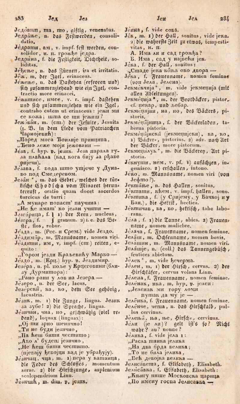284 Јед Јсз Једовшп, ma, шо , giftig, venenatus. Једрање, n. Daö ^eftotrbeit, consoli« datio* Једраши, ам, v. impf, feff tverbett, con- soiidor, H. п. грожђе једра. Једрина, f. bie ^ejligJeit, '£)ifyt1)t\t, so- liditas. Је^ење, n. baS 3Üntßn, ira et irritatio. Јеж, m. bei4 3#^' erinaceus. Јежење, n. ba$ IQajfe^en (erfroren unb) ftcb gufammenjiebenb tvie etnSgel, con* tractio more erinacei. Јежшписе, имсе, v. r. impf, bafferen unb ftcf) jufammcn^ieben n>te ein r contraho cutem ut erinaceus : јежи ivui ce кожа; шгпа ce mu јежиш ? Јежбван, m. (cm,) bet 3ffu’de, Jesuita (ü* 33. in bem Siebe vom фсАтгфеп ЧарнојевиЕ): „ТГоред мога Ђонлије принципа, „Ђено леже моји јежовани — Језа, f. hyp. v. језик. Језа парала гу- за плаБала (кад нога бију за рђаве ријечи). Језава, f. вода што утјече у Дуна- во под Смедеревом. Језан *, т. ba£ ®ebet, те1фе§ ber tür* £Афе (šfpobfcfja vom Minaret l;erun= terruft , oratio quam docet sacerdos turcicus de turri : „A мунаре попаст’ паучина: „Не he имат’ но језан учити — Језгарица, f. ^ i) bec £ern, nucleus, Језгра, f. J granum. 2) i. e. bat> 33e= fle, flos, robur. Је'зда, m. (Pec. 11 Cpeivx.) vide Јездо. Јездимир, m. ^RannOname, nomen viri. Јездити, им, v, impf, (cm.) retten, c- quito : „Гором језди КраљевиАу Марно—- Јездо, т. (Ерц.) hyp. v. Јездимир. Језера , n. pl. поље у Ерцеговинк (бли- зу Дурмнтора): ,,Рано ранн у лов на Језера — Језеро , n. ber @ее, lacus. Језерски, ка, ко, bem @ее gehörig, lacustris. Језик, т. i) bie Зипдв/ lingua. Језик за зубе! 2) bie @ргафе, lingua. Јсзичан, чна, но, де[фта£1д (viel re* benb), loquax (linguax): „Oj ши зрно шенично! „Ти не буди језично, „Па Ееш бити честито ; „Ако л’ будеш језично , „Не Lern бити честито. (пјевају ђевојци кад je убрађују). Језичац, чца, т. i) пера у катанца, bte $eber beö 0ф1о([е» , momentum serae. 2) bte «g)h;fdj;$unge # asplenium scolopendrium Linn. Јвзшшћ, m. düa. V, језик* feit Јел Jemiä} f. viele cob§. JeK, tn. l) ber £all, sonitus, vide јека. 2) bie ma^rejie3«it 5« etwas, tempesti- vitas , H. n. A. Има ли и сад грожЈја ? Б. Има , сад у највеБи јек. Јека, f. ber фаП, sonitus: „Стаде јена ноња оно двора — Јека, f. ■Jraitenname, nomen feminae (von Јела, Јелена). Јекмекчија* , m. vide јекмепија (mit allen Ableitungen). Јевмеџија *, т. ber 35rotbdcfer, pistor«, cf. пекар, unb љебар. Јекотепијип, на, но, be£ 35äc£ere>, pi- storis. Јепменијннца, f. ber 35äcferlaben, ta- berna pistoria. Јекмецијнски (јенмеиијски), ка , ко , i) 33dcfer=, pistorius. 2) ady. паф Art bei4 tödder , more pistorum. Jекмецилук *, m. bte 33dcferep , Art pi- storia. Јекнути, Heivi, v. pf. 1) aufd4>jen, in- gemisco. 2) erfdjallen, intono. Јеко, m. 5)?ann0name, nomen viri (voti Јефто ?). Јектање, n. ba§ fallen, sonitus, Јектати, lifieivi, v. impf, bullen, sono. Јектика, f. (y Сријему, y Бачкој иу Бан.), bie ^eltif, hectica. Јснтичав , ва , во , beftifc^, tabe labo- rans. Једа , f. 1) bte tarnte, abies. 2) grauen? namc , nomen muliebre. Јелача , f. 5'ruuetiname, nomen feminae, Јелаш, m. ОфГеппате, nomen bovis. Јелашин, m. ^DbatinŠnatne, nomen viri. Јелашје, n. (coli.) baö Xannengebü)^, frutices abietum. Јелек^, m. vide ђечерма. Јелен, m. 1) ber фМФ > cervus. 2) bet ^irfc^Bafcr, cervus volans Linn. ЈеленаД. 3'tuuennöme, nomen feminae^ Јеленак, нка, m. hyp, v* јслен : ,,Јеленан :vm гору ломи путап да му je —- Јеленка, f. ^rauetiname, nomen feminae* Јеленче, чета , n. ba$ ^1г[ф?а16, pul- lus cervinus. Јелењи, ња,ње, $П4[фг, cervinus. Јели (je ли)? gelt fo? Stiebt toabr ? an? norme ? Јелика, f. vide јела i: ,,Расла танна јелика „Ha два брда велика; „То не била јелика, „Већ девојка велкка — Јелнсавета, f. ^lifabetb , Elisabeth. Једисавна, f. (^lifabetb^ Elisabeth: „Књигу пише Московска царица „Но ивдену госпа Јелисавда —^