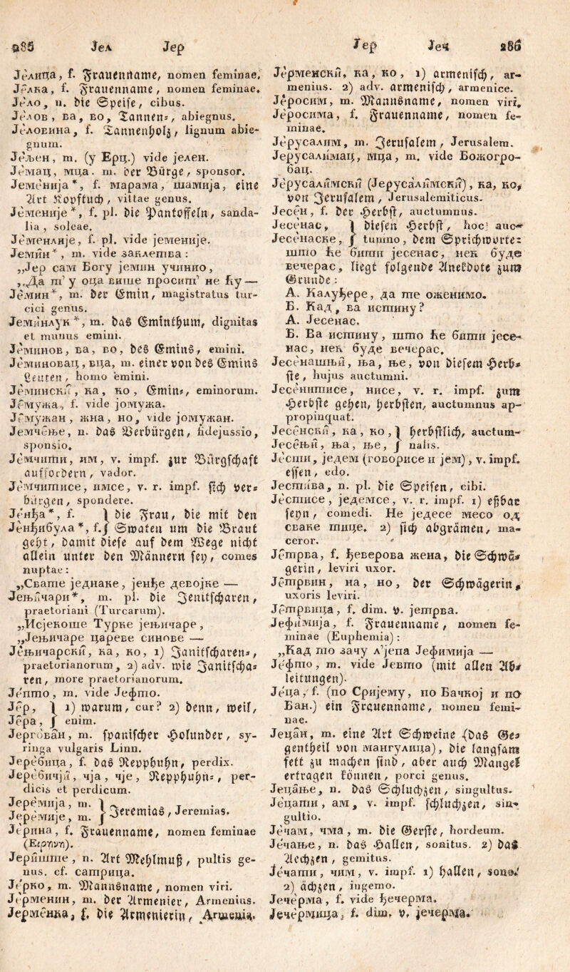 ЈелиЦа, f. $rauenitflme, nomen feminae, Јблка, f. ^‘cauenname , nomen feminae, JVao, ii. Me ©peife, cibus. Јелов, ва, eo, “Sannen:, abiegnus. Jt-лОЕИна, f. Xannen^olj , lignum abie- gnum. Јељен, m. (y Ерц.) vide јелен. Јбмац, мца. m. bet Bürge, sponsor, Јеменија*, f. гаарама, шамија, eine 2irfc Jft'opftucfr , vittae genus. Јбгаеније*, f. pl. Die Pantoffeln, sanda- lia , soleae. Језугенлије, f. pl. vide јеменнје. Јемин* , m. vide заклешва : „Jep сам Богу јемин учинио, ,,Да m1 у оца више просиш’ не Ту— Јемин*, m. ber (Šttlin, magistratus tur- cici genus. Јембнлук *, m. ba£ ^mtnt^um, dignitas et munus emini. Јеминов, ва, во, bč§ (£mm§, emini. Јеминовац, вца, m. einer oon be§ (Šmm§ ßeutett, homo emini. Јеминскп, ка, ко, (šmin*, eminornm. Јемужа., f. vide јомужа. ЈГмужан, жна, но, vide јомужан. Јемчење, n. ba$> Verbürgen, fidejussio, sponsio, Јемчигћи, Ш, v. impf, $ur Bi1rgf$aft aufforDern, vador. Ј('мчишисе, iiivice, v. r. impf, [?ф per* bürgen, spondere. Јенђа *, f. 1 bie >^rau, bie mit ben Јенђибула*, f.j 0maten «m Me 'Braut gebt/Damit Diefe auf bem TSege nicht aOein unter ben Männern fei;, comes nuptae : „Свате једнаке, јенђе девојке — Јењбчари*, m. pl. bie 3enitfcbaren, praetoriani (Turearum). „Исјеноше Турне јењичаре, „Јењичаре цареве синове — Јбњичарски, ка, ко, i) ЗапИ[фагеп*, praetorianorum, 2) adv. mte 3^^11[фа» ren, more praetorianorum, Јепгпо, m. vide Јефгпо. Јбр, I i) marum, cur? 2) beim, weil, Jepa, J enim. Јергован, m. fpanifфet «£>0lunber , sy- ringa vulgaris Linn. Јеребица, f. Da6 ifteppbufjn, perdix. Јеребичјп, чја, чје, ^еррђсфп*, per- dicis et perdicum. Јеремије, m. ]■ а««ппОв , Jeremias. Јерина, f, giauenname, nomen feminae (Esprivn). Јеришгае , n. 21rt 'iJJbe^lmufj , pultis ge- nus. cf. сагприца. Јерко, m. sJDtannšname , nomen viri. J( рменин, m. ber Armenier, Armenius. Јермбнка, I*, bie Дгшедп. Јерменски, ка, ко, i) агтеп^ф, ar- menius. 2) adv. агтепИф , armenice. Јеросиш, m. iStannčname, nomen viri, Јеросима, f. grauenname, nomen fe- minae, Јбруеалим, m. 3^11[лГет, Jerusalem. Јерусалимац, мца, m. vide Божогро- бац. Јерусалимсни (Јерусалкмски), ка, ко# tfOU 3^cufülem , Jerusalemiticus. Јесен, f. ber •fKrhft, auctumnus. Јесенас, ^ biefen «fperbft, hocj auc^ Јесенасне, j tunmo, bcm ©рг1фтог!е; шшо Бе бити јееенае, нен буде вечерас, liegt fplgenbe JlneÜöpte §um @runbe: A. Калу^ере, да me оженимо. Б. Кад t ва испшну? А. Јесенас. Б. Ва истину, што Те битн јесе- нас, неп буде вечерас. Јесенашњи, ња, ње, ррц biefem ffe , hujus auctumni. Јесенитисе, нисе, v. r. impf, ^uitt «fperbjte geben, berbjlen, auctumnus ap- propinquat. Јесбнски, ка, ко,| ђег^јШф, auctum- Јесењи, ња, ње, ј nahs. Јеспш, jcvteivi (говорисе и јем), v. impf, effen, edo. Јесггшва, n. pl. bie ©petfen, cibi. Јестисе , једемсе, v. r. impf. 1) e^bac fepn, comedi. He једесе месо од сваке гпице, 2) рф abgrämen, ma- ceror. о1 Јбтрва, f. ^еверова жена, bie ©фта* getiu , leviri uxor. Јепгрвин, на, но, ber ©фтадег:«, uxoris leviri. Јртрвица, f, dim. јетрва. Јефимија, f. S*rauenname, nomen fe- minae (Euphemia): „Кад mo зачу x’jena Јефимија — Јефто, m. vide Јевто (mit апсп Ћђ* lettungen). Јеца/f. (no Сријему, по Бачкој и по Бан.) etn Srauenname, nomen femi- nae. Јецан, m. eine 2lvt ©фте1пе {ba§ @еа gentbsil uon мангулица), bie langfam fett $u тафеп fmb, aber сшф Mängel ertragen founen, porci genus. Јецање, n. baö 0ф1пфдеп, singultus. Јецати, ам, v. impf. [фЈцф^еп, sin'* gultio. Јечам, чма, m. bie ©erf?C, hordeum. Јечање, n. bag >0аПеп, sonitus. 2) ba$ 21еф(^еп , gemitus. Јечати, чим , v. impf. 1) ђаИец, son&J 2) achten, ingemo. Јечерма, f. vide ^ечерма. Јечер^ица3 f. dim, p, јечерш.