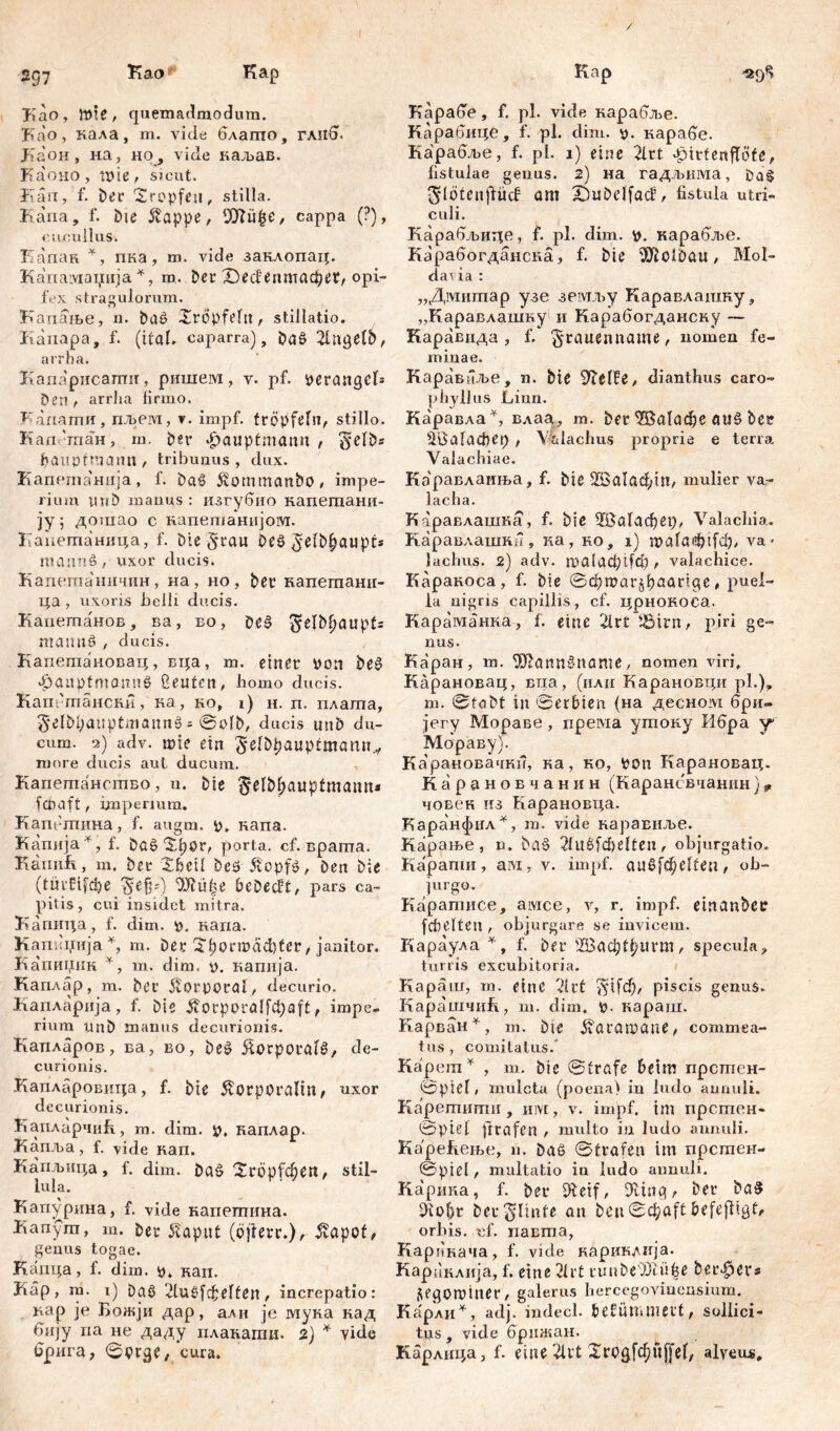 / 2g7 Kao Kap Kao, töte, quemadmodum. Kao, кала, m. viele блапто, глиб, Лаон , на, но, vide каљав. Каоно, пме, sicut. Kan, f. Der Xropfen, stilla. Kana, f. Die 5tappe, ‘Jftü^e, cappa (?), cucullus. Капак *, пка, m. vide заклопац. Капамаџија *, m. Det £)ес!епптафег, opi- fex stragulorum. Капање, n. DaP Xrcpfetn, stillatio. Kanapa, f. (itaL сарагга), DaS 2lngelp, arrha. Капарисаши, ришем, v. pf. peraitgeK Den t arrha firmo. Капати, пљем, v. impf, tropfet«, stillo. Еап.-тан, m. Der £aupfmann , ^jetbs hauptmann , tribunus , dux. Капетанпја , f. baš Äornmanbo, impe- rium uj*D manus : изгубио напешани- ју 5 дошао с капегианијом. Каиетаница, f. Die §rau Deš> ^etbfjaupt* masmö , uxor ducis. Каиетаничпн, на , но , Der капетани- ца, uxoris belli ducis. Капетанов, ва, во, De§ ^elD^aupfs matmö , ducis. Капетановац, вца, т. einer Don De£ $auptmannö üeuten, homo ducis. Капбгпансни, ка, ко, i) н. п. плата, $elM;auptmann$ = ©otb, ducis unD du- cum. 2) adv. mie ein 5-etbpauptmann,, more ducis aut ducum. Капетанство, n. Die §el&&auptmamn fefiaft, impermm. Капетина, f. augm. 0. Rana. Капија*, f. Da$ Xpor, porta, cf. врата. КапиК, т. Der Xbcil beö $cpf$, Den Die (türfifefie $efp) ОЈКфе beDectt, pars ca- pitis, cui insidet mitra. Капица, f. dim. p. капа. Капиџија % m. Der Xtjorrocicfiter, janitor. Капииик *, m. dim. p. капија. Каплар, m. Der Korporal, decurio. Капларија, f. Die $orporalfci)aft, impe- rium unD manus decurionis. Капларов, ва, во, beš ftorporüttl, de- curionis. Капларовица, f. Die £orporalm, uxor decurionis. КапларчиК, m. dim. p, каплар. Капља, f. vide нап. Капљица, f. dim. Da£ Xröpfdje«, stil- lula. Кап^рина, f. vide напетина. Kanym, m. Der Sapiit (bjlerr.), 5vapof, genus togae. Kanqa, f. dim. p. кап. Kap, m. 1) Daf> vlugfchelfen , increpatio: кар je Божји дар, али je мука над бију na не даду плакагаи. 2) * vide брига, ©prge, cura. Kap Карабе, f. pl. vide нарабље. Карабице, f. pl. dim. p. нарабе. Карабље, f. pl. 1) eine 2lrt ^irtenftöfe, fistulae genus. 2) на гадљима, Da§ glotenjfücf am £)uDđfacf, fistula utri- culi. Карабљице, f. pl. dim. p. карабље. Карабогданска, f. Die ^ClDaii , Mol- dau ia : „Дмитар узе земљу Каравлашку, „Каравлашку1 и Карабогданску — Каравида , f. ^rauenname , nomen fe- minae. Каравнље, n. Die đianthus caro- phylJus Linn. Каравла*, влаа, т. Der <Ша1афе auš> Der EfGafacfiep , \%lachus proprie e terra Valachiae. Ка'равдаиња, f. Die 2Ва1афт, mulier va- l ach a. Каравлашка, f. Die ШЗаГафер, Valachia. Каравлашка, ка, ro, 1) mataefitfcb, va * lachus. 2) adv. roalgcpifct) , valachice. Каракоса, f. Die ©фтаг^ђаагЦе, puel- la nigris capillis, cf. црнокоса. Караманка, f. eine 2lrt iöirn, piri ge- nus. Каран, m. ^ШаппЗпате, nomen viri» Карановац, виа, (или Карановци pl,), m. ©tobt in Serbien (на десном бри- јегу Мораве, према угаоку Ибра у Мораву). Ка'рановачки, ка, ко, Pon Карановац. Карановчанин (Карансвчанин)9 човен из Карановца. Каранфил^, т. vide каравиље. Карање, n. Da§ 21и6(феКеп, objurgatio. Карапш, aw, v. impf, audfd^elten, ob- jurgo. Каратисе, амсе, v, r. impf, etnanbce [cbelten , objurgare se invicem. Караула *, f. Der ШЗаф^игШ/ specula, turris excubitoria. Караш, m. eine 7‘ut piscis genus. КарашчнК, m. dim. p. караш. Карван^, m. Die ^агашапе, commea- tus, comitatus. Kapern* , m. Die ©träfe beim прстен- @ptel, mulcta (poena) in ludo aunuli. Каретити , mvi, v. impf, tm прстен- @piel ftrafen , multo in ludo aunuli. Каре&ење, n. Daö ©trafen im прстен- ©pte( t multatio in iudo aimuli. Карика, f. Der EReif, 9ving, Der ba3 i)iof)r Der Stinte an Den ©cfcaft befeftigt/ orbis, cf. павта, КаргЈнача, f. vide кариклија. Кариклија, f. eine 21rt runDe')Jlü|e Derber* segominer, galerus hereegoviuensium. Карли^, adj. indecl. befimunetf, sollici- tus, vide брижан. Карлнца, f. eine 51rt Xrogfc^ftffef, alveus.