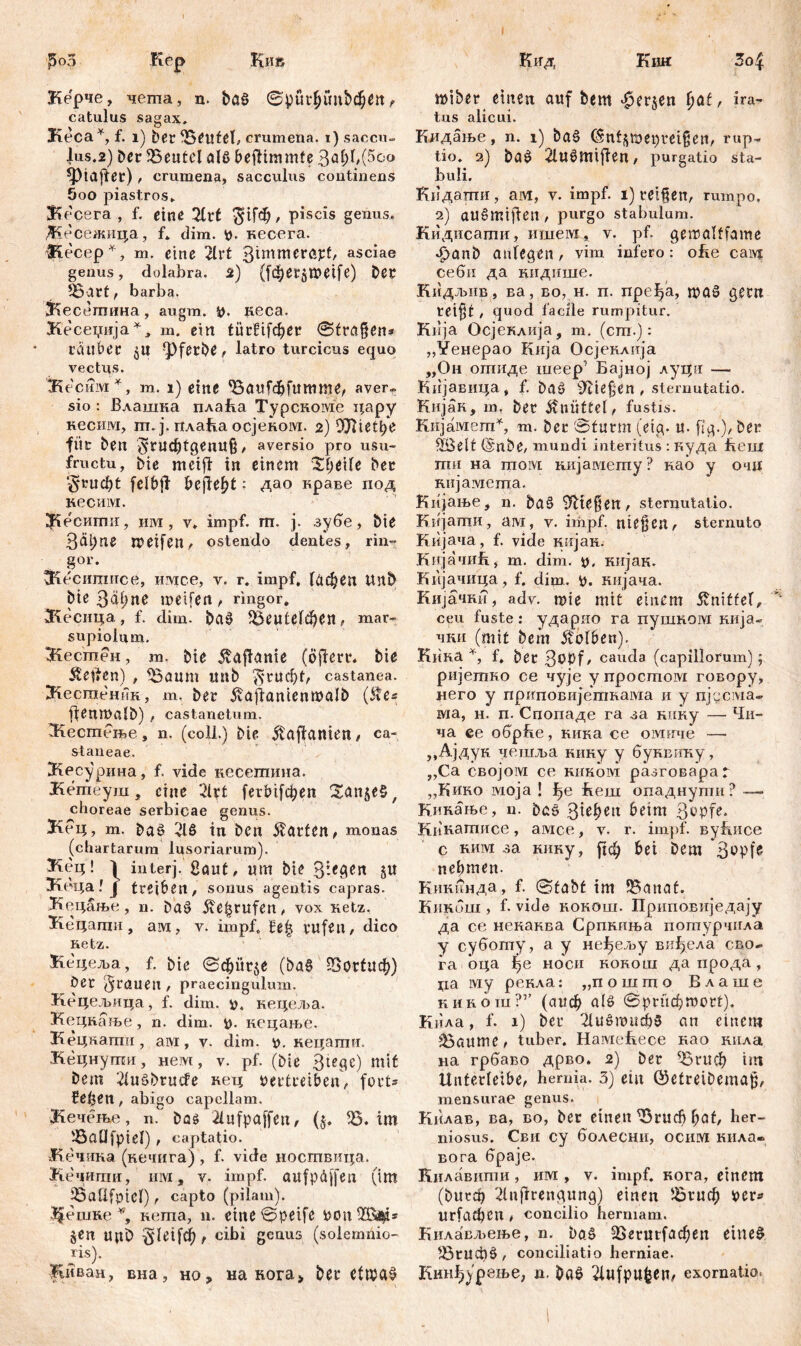 Ј5оЗ Зо| Kep Ки& Керче, чеша, n. baö ©р{ифии&феп f catulus sagax, Keca*, f. i) ber fBeutef, crumena, i) saccu- Jus.2) ber Beutel alß beftimmfe ЗлђЦббо ^tafter) , crumena, sacculus continens 5oo piastros. & ecera , f. eine 21rt $^ф, piscis genus, Дгесежица, f, dim. v- кесега. Siecep*, m. eine 2lvt 3immeröpf, asciae genus, dolabra, 2) (1фег$ше^е) Der 53att, barba. ЗЗесегпина, augm. V. neca. Кесеџија m. ein titrüfdjer ©tragen* tauber ^ferbe^ latro turcicus equo vectus. 'tKecmvi*, m. i) eine <8aufd&fumme, aver- sio : Влашка плаћа TypcRoivie цару кесим, m. j. плафа осјевом. 2) OOUetbe füt Den gntdjtgenU$, aversio pro usu- fructu, bie meifi in einem Steife Der Stuckt felbft begeht: дао враве под кесим. ЗКесигшг, им, v, impf. т. ј. зубе, Die 3äi;ne roeifert< ostendo dentes, rin= gor. ЗЗесшгшсе, имсе, v. r. impf, Гафеп unD Die 3äi;ne meifen , ringor. Жесица, f. dim. Das? $5еи1е1феп, mar- supioium. Жестен, m. Die Vagante (öflert. Die Svenen) , ^Saum mtb $ШфБ castanea. Лесшеник, m. Der j?ajlanienmalb (Äe* fienmalD) , castanetum. Згесгпење , n. (coli.) Die 5ЗДлтеп, ca- staneae. ЗКесурина, f. vide кесетина. Јгетеуш, eine 21rt ferbifc^en ^anješ, choreae serbicae genus. Кец, m. baš 21S in Den Warfen, monas (chartarum lusoriarum). ^Кец! 1 in ter ј. Saut, um Die 3-f6en §u ^геца l j treiben , sonus agentis capras. Кецање, n. ba$> Üefjrufen, vox Retz, Кецаши, ам, v. impf, fe| rufen, dico Retz. Кецеља, f. bie ©фиг$е (ba§ 55ог(иф) öer grauen , praecingulum. Кецељица, f. dim. v. нецеља. Кецкање, n. dim. V- пецање. Кецкати, aivi, v. dim. v. кецати. Кецнути, нем, v. pf. (Die 3tegc) mit Dem 21uSDrucfe кец vertreiben, fort* fetjetl, abigo capellam. јКечење, n. Das 21ufpaffeu, (5, 33. im '-Baüfpiel) , captatio. Кечшга (кечига) , f. vide ноствица. Кечитпи, им, v. impf, aufpdffeu (im 95aÜfoiel), capto (pilam). ЈЈенше *, Rema, n. eine ©peife von §en upb gleifdf), cibi genus (solemnio- ris). Киван, вна, но, на кога> Der etwas? Кид Кии tiaiber einen auf Dem $er$en fiat, ira- tus alicui. Кидање, n. 1) baš (Snfftw.epteigen, rup- tio. 2) ba£ 2lu§miflen, purgatio sta- buli. Кидапти, ам, v. impf. 1) teigen, rumpo, 2) aušmifien , purgo stabulum. Кидисати, nineivi, v. pf. gemalffame -£>anD aulegen, vim infero: ohe caivj себи да кидише. Кидљив , ва, во, н. п. пређа, п?0б gern rei§t, quod facile rumpitur. Kiija Осјеклија, m. (cm.): „¥енерао Кија Осјевлија „Он отиде шеер1 Бајној луци — Кијавица, f. baö ^liefen, sternutatio. KujaR, m, bet dvuüttel, fustis. Кијамет*, m. ber ©türm (etg. u- fig.), Der 3Belt (EnDe, mundi interitus : вуда hem ти на moivi кијамету ? Rab у о<ш кијамета. Кијање, n. 5а§ ließen, sternutatio. Кијати, ам, v. impf, niesen, sternuto Кијача, f. vide RiijaR. Кијачић, m. dim. v. нијан. Кијачица, f. dim.. V. Riijaua. КиЈачви, adv. mie mit einem kniffet, ceu fuste: ударио га пушвом Riija- чни (mit Dem Kolben). KiiRa f, ber 3^bf/ cauda (capillorum) \ pnjemRo ce чује y npocmoivi говору, него y приповијетвама и у njucivia» ма, н. п. Спопаде га за Rimy — Чи- ча ее обрБе, ника се омпче —- „Ајдув чвшља нину у буввгшу, „Са својом се киком разговараг „Khro моја ! ј^е flem опаднути? —• Кинање, n. ba§ 3^bCtl З^РК* KiiRamnce, амсе, v. r. impf. вуБисе c ним за RiiRy, рф bei Dem nehmen- Кивинда, f. ©fabf im i^anaf. KiiRum , f. vide ROROm. Приповиједају да ce невавва Српвиња погпурчила у суботу, а у нефељу виђсла сво- га ■ оца f>e hoch rorolu да прода , ца му peRAa: „пошгпо Блаше khroiu?’’ (аиф alö ©ргифтог!). Кнла, f. 1) Der 21и§тпфб an einem jBattme, tuber, НамеБесе Rao RiiAa на грбаво дрво. 2) ber ^Бгиф im Unterleibe, hernia. 3) ein ©etreibema^, mensurae genus. Кнлав, ва, во, ber einen ^Вгпф l;af, her- niosus. Сви cy болесни, ocinvi нила» вога браје. Килавити , им , v. impf, нога, einem (butd) 2lnflrengung) einen Јбгиф ver* игГафСП , concilio hermam. Кнлавл^ење, n. bаб 25егиг(афеп eines ^Згифб, conciliatio herniae. Кннђур«ење, n. Da$ 21«fp«^en/ exornatio.