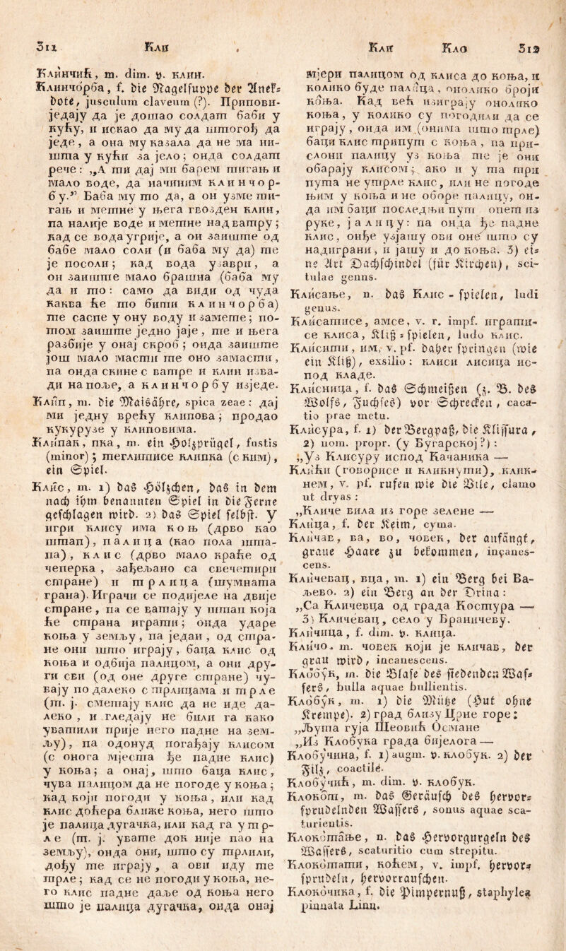 Кло 5ia 31 г Кли КлинчиБ, in. dim. tf. клнн. Клинчбрба, f. bte Sftagelfuppe bet Tlneh bote, jusculum claveum (?). Припови- једају да je дошао солдапт баби у куБу, ii искао да му да штпогођ да једе , а она му казала да не ivia ни- шша у кућн за јело; онда солдаш рече : „А mii дај ivrn барем ттшгањ и мало воде, да начиним клинчор- бу.51 Баба iviy mo да, а он узме гаи- гањ и метпне у њега гвозден нлин, па налије воде и мешне над ватру ; кад се водаугрије, а он заиште од бабе мало соаи (и баба му да) гпе je посоли; кад вода у ;аври, а он заиште мало брашна (баба му да и то: caivio да види од чуда канва he то бити к л и н ч о р б а) те саспе у ону воду и замете 5 no- mo :vi заиште једно јаје , те и њега разбије у онај скроб; онда заиште још мало iviacmn те оно замасти, na онда скине с ватре и клнн изва- ди на поље, а к л и н ч о р б у изједе. Блпп, т. bie ‘Jftaišćiftre, spica zeae: дај ми једну вреБу влипова; продао кукурузе у влиповима. Клппаи, пка, т. ein «£>0s§pntget, fustis (minor); теглнтисе клипка (с eiuvi) , ein ©pieb Клис, m. 1) ba§ $с>4Феп, ba§ in bem nađ? tfym benannten ©piel in Die^erne gcfdjlagen wirb. 2) Das ©piel felbjf. y игри клису има к o њ (дрво као шгпап), иалица (нао пола шта- па), клис (дрво мало враБе од чеперва , зађељано са свечепшри стране) и трлица (шумната грана). Играчи се подијеле на двије стране, иа се ватају у штап ноја ЈКе страна игратн; онда ударе коња у земљу, па један , од стра- не они што играју, баца raiic од ноња и одбија палицом, а omi дру- ги сви (од оне друге стране) чу- вају по далеко с трлицама и трле (т. ј. сметају клнс да не иде да- леко , и гледају не били га како увапшли прије него падне на зем- љу), па одонуд погађају eahcoivt (с онога мјесгпа ђе падне елис) у коња ј а онај, што баца нлис, чува палицом да не погоде у коња ; кад Koju погоди у коња, или кад raiic доБера ближе коња, него што je палица дугачва, или кад га утр- ле (т. ј. увате док није пао на земљу), онда они, што су трлили, дођу те играју, а ови иду гпе гпрле ; кад се не погоди у коња, ne- ro клис падне даље од ноња него што je палпца дугачка, онда онај Кли ицери палпцом од клиса до коња, it roaiieo буде палчца, ohoaiieo броји Еоња. Кад Befi изнгра.у онолино коња, у еолино су погодили да се играју онда ивд .(онима што трле) баци еаис трипут с коња , па при- СЛОШ1 палицу уз коља me je онп обарају KAiicoivi; ако и у та mpu пута не утрле нлис, или не погоде њим у коња и не оборе палицу, он- да hivi баци носледњи пут опет из руке, јалицу: па онда ђе падне клис, онђе узјашу ови онебшто су надиграни, и јашу и до коња. 5) eis ne 21 ut ДЗафГф1п£>е1 (füc ^1гфеп) r sci- tulae genus. Клисање, n. ba§ Клнс - fpielen, ludi genus. Клисатисе, амсе, v. r. impf, игратн- ce RAiica, * fpielen, ludo клис. Клисити, invi,- v. pf. bat;eu fpinngen (roie eiu 5vli^), exsilio: клиси лисица ис- под кладе. Клисница, f. ba^ ©фтеЈОеп (§. 55. beS »löolfß/ ^ucbfef') i>or ©cprecfen , саса- tio prae metu. Клисура, f. 1) ber iBergpafp bte jvliffura , 2) iiom. propr. (y Бугарској ?): „уз Клисуру испод Качаника —• КлиБи (говорисе и кликнути), клик- нем, v. pf. rufen wie Die’ SJtU/ clamo ut dry as : „Кличе вила из горе зелене — Клица, f. ber ^etm, cyma. Кличав, ва, во, човек, ber attfänqf, graue фааее befommen, incanes- cens. Кличевац, вца, т. i) etn 55erg bei Ba- љево. а) ein 55erg an ber T)rina: „Са Кличевца од града Kocmypa — 3 ) Кличевац, село у Браничеву. Клпчида, f. dim. р. клш;а. Кличо- т. човек који je кличав, bec prau ?t>ifD л incanescens. Клббук, т. Die Jölafe bež fiebeuber« 2Baf* fer§ / bulla aquae bullientis. Клббук, m. 1) bie SDKtfce (^ut ohne Krempe). 2)град близуЦрне горе; „ЈБута гуја ШеовиБ Османе „Из Клобука града бијелога — Клобучина,* f. 1) augm. в.клобук. 2) bec , coactil^- Клобучић, m. dim. p. клобук. Клокбт, m. ba§ @егаи[ф be6 ^eröor- fprubelnbeu 5EBafferö , sonus aquae sca- turientis. Клокбтање, n. bag ^erporgurgeln be§ SBafferß, scaturitio cum strepitu. Клокбтати, Rofieivi, v. impf, perpota? fpritbelit/ l;er\)orraufcben. КлоЕочиЕа, f. bie sJ)impenni§, staphyle« pinnata Lina.