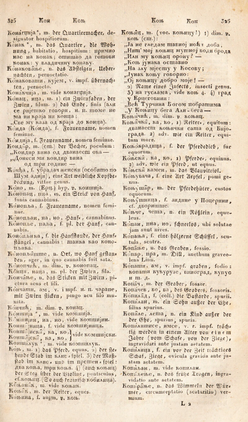 Конагџија^, m. bet CHtartiermacper, de- signator hospitiorum. Конак*, m. ba£ Cuiartier, bie 3Sop* ПШЦ , habitatio, hospitium: лримио нас на конак ; оптишао да гогпови конак: у владичнну конаку. Конаковање, n. Da$ 21bfieigeu, Цебег- nacbtcn, peruoctatio. Конаковаши, нујем, v. impf, iibetncicfjs feti, pernocto. &она'кчија, m. vide нонагџија. Конац, Hiia, m. i) ein 3rc>itnfđben, bet 3»irn / filum. 2) ba6 (Snbe, finis (али ce ријешно говорн, н. п. moivie не ма ни краја ни коица ; „^ве шу каза од краја до конца). Конда (ћбнда), f. gtanenname, nomen feminae. Кондија, f. ^cravtenname , nomen feminae. Кондбр, m. (cm.) bcr ^Вефег, poculum: „Конднр вина од дванаесга ока — „Донеси ivm кондир вина од тпри године —- Конђа , f. убрадач женски (особито no Шум адији), eine 2lrt meiblicbe ff<opfbe= becfmtCj, vittae genus. Кбно , m. (Ерц.) hyp. p. ноншија. Кбнопац, пца, m. ein ©trief pcm*g><mf, funis cannabinus. Конопља, f. ^‘raitenname, nomen femi- nae. K( 'нопљан, на, но, JPjianf* , cannabinus. Конопље, паља, f. pl. bet £cmf; can- nabis. Конопљив-а, f. bie ^dnfftaube, bet flängel, cannabis : танка као коно- ћљика. Kb нопљиште, n. Ort, шо Jpßnf geftans Den , ager, in quo cannabis fuit sata. КбнопчнК, m. dim. p. конопац. K omfii, наца, m. pl. bcr З50^'11' hia* Кончање, n. baš ©tiefen m'it3n?im, pi- ctura acus et fili. Кончати, ам , v. impf. н. п. чарапе, mit 3tt>ittt flicfen, pmgo acu filo mu- nita. КончиБ, m. dim. p. конац. Коншија *, m. vide комшија. K 'ншијиНј на, но, vide комшијин. Конш~јница, f. vide комшијница. Коншпјнснп. ка. ко,1 -i Knu,.,;1- ~ 3 * Ivide НОМШИЈСКИ. жгОНШИјСНИ , ка, HO , } Ј Коншилук +} ш. vide комишлук. Коњ, т. i) Pag ^pfeubr equus. 2) bet fle* penbe@tab int KAHCsfptđ. 3)ber9Jlßfh flßb im каис * uuD im прстен* fpief: два коња, три коња. 4) (сшф коњиц) bec ©feg über Der Violine, ponticulus, с1.кољиц, (0o аисђ frßinifcp кобилпца). Коњанин, m. vide коњик. Коњик, т. Der Leiter, eques. Коњина, f. augm, p, кољ. КоњиЦ, m. (voc. коњицу!) i) dim. p« коњ (cm.): „Ja не гледам тавној ноБ t доба, „Нигп’ тој коњиц муггшој води брода „Или iviy коњиц орону? — „Коњ јунака оставио „На злу мјесгпу у Косову; „Јунак коњу говорио: „Ој коњицу добро моје! — 2) 9Zame eine*? Зп^с^, insecti genus. 3) на гуслама, vide коњ 4. 4) град у Ерцеговини : „Beh. Турчина Богом побратима „у Коњицу бега Али-бега-—. КоњичиБ, т. dim. 0 коњиц. Коњичкп, ка, ћо, i) Retters, equitum: дванаест коњични сагпа од Бијо- града. 2) adv. mie ein Leiter, equi- tum more. Коњокрадица, f. bet ^Pfetbebieb, fur equorum. Коњски, ка, ко, 1) ^)ferbe#, equinus. 2) adv. »ie ein ^)ferb, ut equus. Кбњски камен, m. baf? 951aut>itriof* Коњувача, f. eine 2h*t 21epfel, pomi ge- nus. Коњушар, m. bet ^}ferbef)üter, custos equorum. Коњушница, f. з-идинр y Поцеринп, cf.’ двориште. Коњче, чета, n. ein 0vÖ§{ein, equu- leus. Копан, пна, но, fd)nct\v§, ubi solutae iam sunt nives. Кбпања, f. cine^ö^etne Scbüffcl, scu- tula, scutra. Копање, n. D06 @taben # fossio. Копар, пра, m. ЗјШ, anetlmm graveo- lens Linu. Копати, ам, v. impf, graben, fodio: копати пунурузе, виноград, нупус и т. д. Копач, т. bet (gröber, fossor. Копачев, во, ва, be£ (Sroberö, fossoris. Копилад, f. (coli.) Die 93öftarbc, spurii. Копилан, т. ein ©ofjn attget bet i&fye, filius spurius. Копиле, лета, n. ein ^inb aitfjer bet ber 0?,ђе , spurius } spuria. КопиАшгшсе, имсе, v. r. impf. tvöcf)3 tig »erben in einem 2üfer ^оп einem 3«bte (tont ©epafe, oon bcr 3tedO, ingravidari ante justam aetatem. Копилица, f. ein Dor Det 3f^ trächtiges ©Cpaf, 3itge, ovicula gravida ante ju- stam aetatem. Копиљан, m. vide котглаи. Копбљењс, n. Dn6 früpe trugen, ingra- vidatio ante aetatem. Копбрање, n. Daö 'Ißimmefn ber mer, circumieptatio (scaturitio) ver- fiuum. L 2