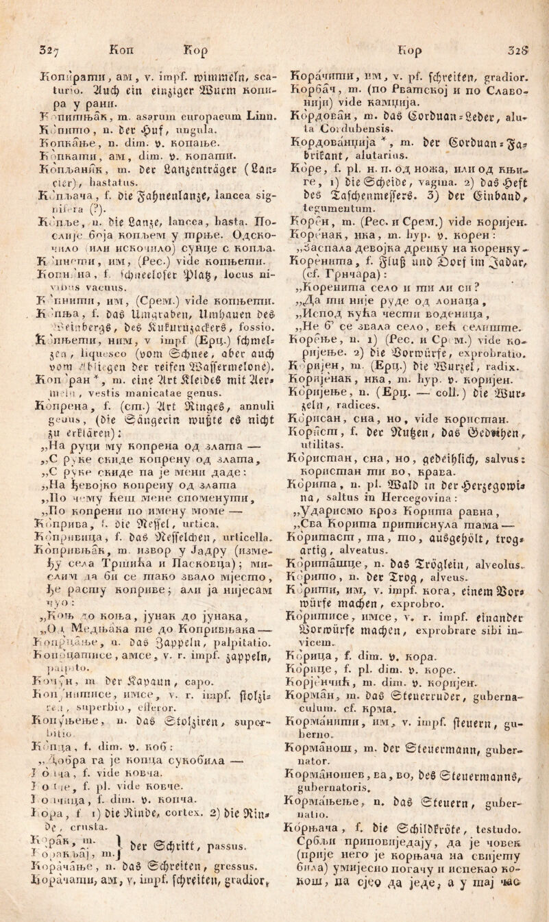 Kop Kom'pamii, ам , v. impf, mmmtelrb sca- turio. 21иф ein einziger 2Burm копк- ра у рани. К шитњак, m. asarum europaeum Lirin. КЈпитпо, n. Der фиј/ ungula. Копкање, n. dim. v. нопање. Копкати, aivi, dim. копати. Копљаник, m. Der ßartäenträger ( 8 an* Cier), hastatus. Кбплтча, f. öte ^af^nenlange, lancea sig- nifera (?). КЈпље, u. Die San^e, lancea, hasta. По- CAUje боја нопљем у трње. Одско- чпло (или искочнло) сунце с копља. К 'инсти, им, (Рес.) vide копњети. КопнЛт, f. fci;neelofec ^јМађ, locus ni- vu)4s vacuus. F 'пнити, им, (Cpeivi.) vide копљети. К:пња, f. DaS Umgraben, Umbauen be» ■Weinbergs, i)e£ 5vtUuni$ac?erS, fossio. ћ'пњети, ним, v impf (Ерц.) [фтеК jcn , liqu« sco (уот ©фпее, ober оаф vom .rttiUgcn bet reifen ^Baffermelone). Kon 'ран *, m. eine ?lrt ivleibeS mit 21er» Ui in , vestis manicatae genus. Копрена, f. (cm.) 21rt iftutgeS, annuli geuus, (Die ©ciugerm mu§te cS пгфt §u erklären): „На руци iviy нопрена од злата — ,,C руне скиде копрену од злата, „С руке скиде na je мени даде: ,,На ђевојко копрену од злата ,,11 о чему Ееш мене споменути, „По копрени ио имену lvioivie — Коприва, ‘. Die šfteffcl, urtica. Копривица, f. DaS ^feffeldien, urticella. Копривњак, m. извор y Јадру (изме- 1)У села ТршиЕа и Пасповца)$ ми- саим за би се тако звало мјесто, фе расшу ноприве j, али ja нијесам чуо: „Коњ до коња, јунак до јунака, „Од Медњака те до Копривљака— Копрчдље, n. Daö З^рреЈп, palpitatio. Копрцатисе, aivice, v. r. impf, päppeln, puijuto. KoTipH, m Der Kapaun, capo. holl'нмтисе, invtce, v. r. impf, floIjU Гч-.г , superbio, eifeior. Копуњење, n. DaS ©toljtren# supor- Hit io I Кбпда, f. dim. p. коб : „Добра ra je копца сукобила — I 6 1ча, f. vide ковча. } о iче, f. pl. vide ковче. 1 о тица, f. dim. р. нопча. i ора, f i) Die 'Jlinbe, cortex. 2) bie Sttin* Dc, crusta. Е^рак, m. I passus, i орак baj, m.j * Корачање, n. Da» ©фгеИеп, gressus. Корачати, ам, yt impf, [фш£еи, gradior» Корачити, UM, v. pf. fcljretfen, gradior. Корбач, m. (no Рватсној и no Славо- иији) vide кампија. Кордован, ш. bas CSorbuan * Seber, alu- ta Cordubensis. Кордовашчија *, m. ber (Sorbuans^a» btifant, alutarius. Kdpe, f. pl, H. п. од ножа, или од књir- re , i) bie ©epeiöe, vagma. 2) baö^eft bcs XafdjenmefferS. 3) bei* (ginbanb, tegumentum. Корен, m. (Pec. и Cpeivi.) vide коријен. Коренак, нка, т. hyp. р. корен : „Заспала девојка дренку на норенну- Коренита, f. giu§ imb Šorf im (cf. Грнчара): „Коренита село и ти ли си ? „Да ти није руде од лонаца , „Испод нућа чести воденица , „Не б’ се звала село, веК селиште. Кореље, n. 1) (Рес. и Ср im.) vide ко~ ријење. 2) bie 'lSormuvfe^ exprobratio. Кбријен, т (Ерц.) bte Шице1, radix. Коријбнак, нка, т. hyp. t>. коријен. Коријење, n. (Ерц. — coli.) Die -Ißur» j^eln , radices. Кбрисан, сна, но, viđe користан. Коргчст, f. ber 92u|en/ bae ÖeDi^ben, utilitas. , Кбристан, сна, но , с?ebei^Iic^, salvus 1 користан ти во, крава. Корита, n. pl. 2BaIb tn Der^ergegowU na/ saltus in Hercegovina : „Ударисмо кроз Корнта равна, „Сва Корита притиснула тама—- Кбритаст, та, то, aušgel)ć>lt, trog* artig / alveatus. К?јриташце, n. ba5 Xrögletjt/ alveolus. Кбрито, n. ber 2rog , alveus. К Јригпи, ШМ, v. impf, кога, einem 5öors mürfe тафеп, exprobro. Коритисе, имсе, v. r. impf, einanber Žormitrfe тафеп, exprobrare sibi in- vicem. Кбрица, f. dim. v». кора. Корпце, f. pl. dim. коре. КорјенчиЕ, m. dim. 4>. коријен. Корман, m. Das ©teuemiDer, guberna- culum. cf. нрта. Корманити, им, v. impf, flettern, gu- berno. Корманош, m. ber ©teitermonn, guber- nator. Корманошев, ва, BO, beS ©teuermannS, gubernatoris» Кормањење, n. baS 0teuern, guber- natio. Кбрњача, f. bie ©chilDFrofe, testudo. Србљи приповиједају, да je човек (прије него je корњача иа свијету била) умијесио погачу и пспекао ко- bom7 да cjcQ да једе^ а у тај ч-ао