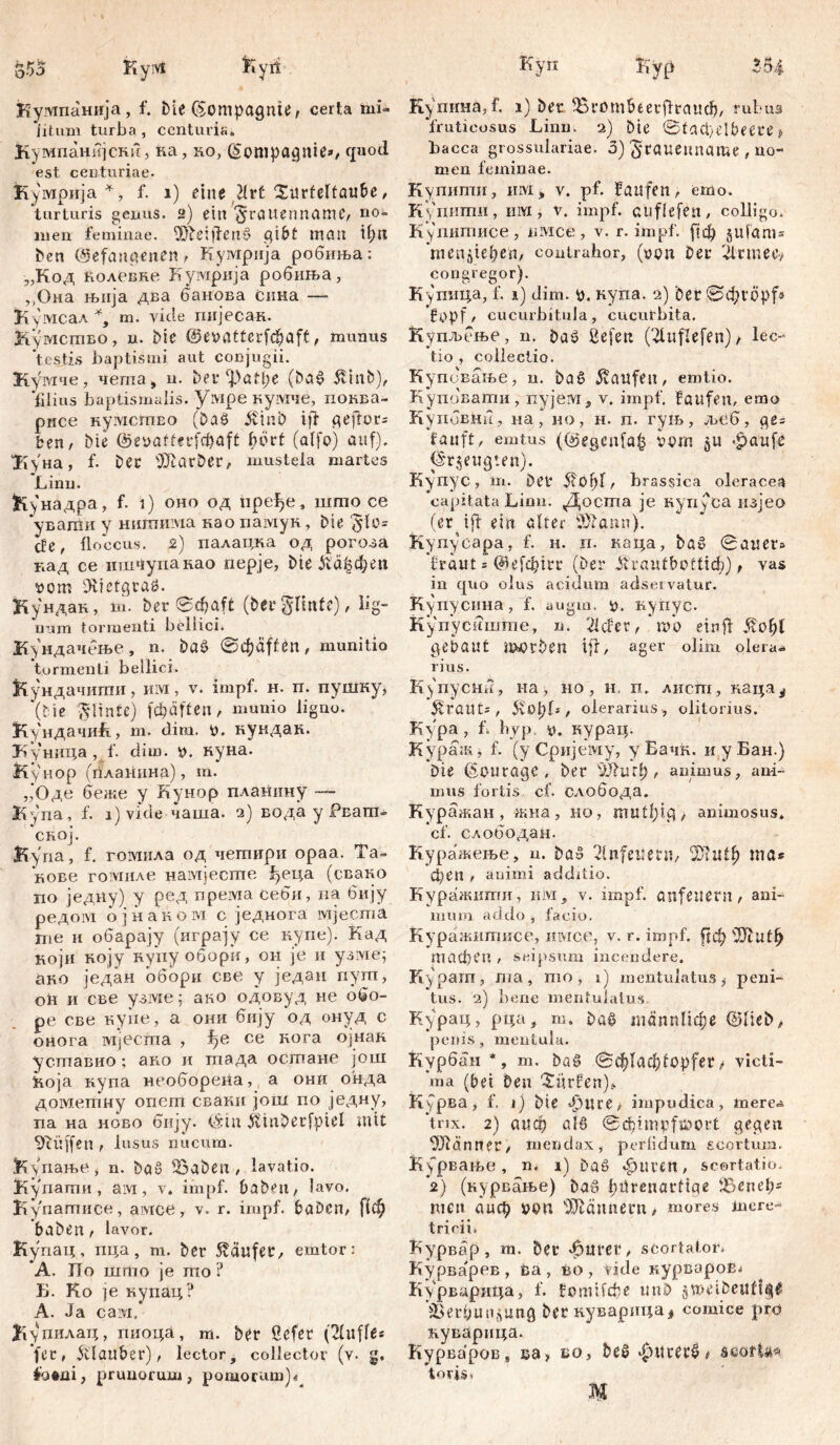 Кумпанија, f. Die (Sompagnte, certa mi* litum turba, centuria» Кумпанијскн, ка, ко, (Sonipagnie», quod est centuriae. Кумрија *, f. i) eine Hrt Xurfcltaube, turturis genus. 2) ein ^rauenname, no- men feminae, ^fteiffenS gibt man U;nt Den (befangenen, Кумрија робиња: „Код колевне Кумрија робиња, ,,'Она њнја два банова Сина — Кумсал *, m. viele гшјесак. Кумство, n. Die ©evatterfcbaft, munus testis baptismi aut conjugii. Кумче, чета, n. Det* ‘])atl;e (ba£ $inb), ‘filius baptismalis. Vivipe кумче, поква- рнсе кумсгпво (Da£ JvinD i ft geftom ben, Die @evatterfd)aft f>0rt (alfo) auf). 'ЗКуна, f. Der DJlarDcr, mustela martes Linn. Кунадра, f. 1) oho од пређе, што ce ‘увати y нишима нао памук, Die äe, floccus. 2) палацка од рогоза кад се ишчупанао перје, Die &а|феп vom üRietgraö. Кундак, т. Der 0фа(1 (Derglmte), lig- num tormenti bellici. Кундачење, n. Daš ©фа^еп, munitio tormenti bellici. Кундачити, hivi, v. impf. н. п. пушку, (Ме ^iinte) fdjäften, munio ligno. КундачиБ, m. dim. V. кундак. Куница , f. dim. v. куна. Кунор (планнна), m. ,‘Оде беже у Кунор плаиину — Купа, f. 1) vide чаша. 2) вода у РЕага- ‘сној. Купа, f. гомила од чегпири ораа. Та~ кове гомиле намјесте ђеца (свако по једну) у ред npeivia себи, па бију редом ојнаком с једнога мјеста те и обарају (играју се нупе). Кад који коју купуоборн, он je и узме; ако један обори све у један пугп, оћ и све узме: ано одовуд не обо- ре све купе, а они бију од онуд с онога мјесгпа , f?e се кога Ојнак усгпавио ; аво и тада осшане још ћоја купа необорена, а они онда дометну опст свакн још по једну, па на ново бију. (bin itinberfpiel mit Hüffen , lusus nucum. Купање j n. Daö iöaDen, lavatio. Купатаи, aivi, v. impf. baDen, lavo. Купатисе, амсе, v. r. impf. baDcm [(ф haben, lavor. Купац, пца , т. Der Käufer, emtor: A. ITo што je шо ? Б. Ko je купац? A. Ја caivi,* Јгупилац, пиоца, т. Der ßefet (2luffe* fer, ftlauber), lector, collector (v. g, fotui, prunorum, pomorum)^ Купина, f. 1) Der ^Brombeerflraucfj, rubus ‘fruticosus Linn. 2) Die ©facfyelbeete» bacca grossulariae. 3) ^taueuname , no- men feminae. Купити, hivi , v. pf. f auf en, emo. КупитИ, Hivi, v. impf, cuflefett, colligo. Купитисе, пмсе, v. r. impf, рф jufanis теп^еђеп, contrahor, (non Der 2lrmety congregor). Купица, f. 1) dim. v. нупа. 2) Der ©cfcropf* Hopf/ cucurbitula, cucurbita. Купљење, n. Daö ßefen (2litflefen) / lec- tio , collectio. Купбвање, n. bat? kaufen, emtio. Купбвати, nyjeivi, v. impf. Haufen, emo КупбвНн, на, но, н. п. гуљ, л>еб, ge= tauft, emtus ((begcnfa^ vom .£>aufe (§r$eugten). Купус, m. Der 5?0?)Г/ brassica oleracea capitata Limi. Доста je куну ca изјео (er ift ein öfter 3Rann). Купусара, f. н. п. каца, Dßg ©auer» braut = @е[ф!гг (Der JHrautbotttA) f yas in quo olus acidum adsesvatur. Купусина, f. augm. v. купус. Купуснште, n. liefet t т*о einfl 5i0bl gebaut mürben ifl, ager olim olera* rius. К^пусни, на, ho, 11, п» лисга, каца^ grants, 5v0l)br olerarius, olitorius. Kypa , b by p v. курац. Кураж, f. (уСријему, у Бачћ. и уБан.) Die föourage , Der VJfuri), animus, ani- mus foriis cf. слобода. Куражан , жиа , но, muti)tg , animosus» cf. слободан. Куражење, n. DaS 2lnfettetti/ ma* фСП , animi additio. Куражити, hm, v. impf, anfeneru , ani- mum addo , facio. Куражитисе, mvice, v. r. impf, (јф тафеп , seipsum incendere. Ky parn, ma, nio , 1) mentulatus, peni- tus. 2) bene mentulatus Курац, рца, т. Daß таппПфе ©IteD, penis, mentula. Курбан *, m. Das ©ф!аф£Ој^еГ i victi- ma (bei Deu dürfen)» Курва, f. 1) Die фиге> impudica, mere* Чпх. 2) аиф alö 0d)impfföort gegen Männer/ mendax, perfidum scortum. К^рвање, n, 1) DaS фигеп, scortatio. 2) (курвање) Da6 fiürenartiae fLßnel;= men аиф von Männern > mores mere- tririi. Курвар, m. Der ^iurei4/ scortator Ку рва'рев, ва, бо , tide курвароЕ^ Курварица, f. НоппГфе unD jtveiDeuftp jBerfimryung ђегкуварица^ comice pro куварнца. Курваров, sa> во, btQ &cöftA# toris, ш