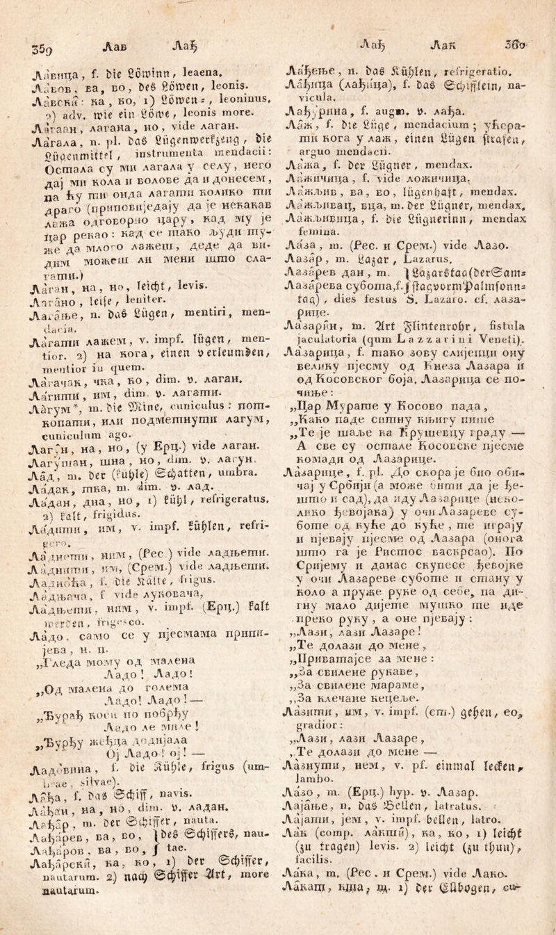 / Лав Лађ Аађ АаК 5ßo- Лавица, f. Die Sowinn, leaena. Лавов, Ea, BO, DfS 80W«n, leonis- Лавсни ' на, ко, i) Söwcn*, leoninus, o) adv. wie ein ßöwe, leonis more. Лагаан, лагана, но, vide лаган. Лагала, n. pl. baš ßügenn>er?$eug , Die fiäaenmittfl > instrumenta mendacii: Осгпала cy ivm лагала y свлу, него дај ми кола и волове да и донесем, па fey ггш онда лагати нолико ши драго (приповиједају да је некакав лажа одговор io цару, кад шу je i;ap рекао : кад се шако људи шу- зкеда млого лажеш, деде. да ви- ди'У1 можсш ли шени шгоо сла- гаттш.) Лаган, на , но, leicht, levis- Лагаио , Ulfe , leniter. Ласање, n. M Büge«, mentiri, men- da< ia. Лагаши лажем, v. impf, lügen, men- tior. 2) на нога, einen perleumDen, mentior in (|ueto. Лагачак, чка, ко , dim. n. лаган. Аагштш , iiivi, dim, V- лагапти. Лагум % m. Ме Ш'тс, cuniculus : nom- копатпи, нли подмегпнути лагум, cuniculum ago. АагГн, на, но, (y Ерц-) vide лаган. Лагушан, шна , HO^dun. Р. лагун. Аад\ т. Der (Fufcle) «statten, umbra. Аадак, гпна, m. dim. n. лад. Аадан, дна, но , i) Шјl, refrigeratus. 2) falt, frigidus. ; Ааднти, UM, v. impf, Fielen, refn- Ааднеттш, hiitvi , (Рес ) vide ладњегшг. Аадннгпи, xivr, (Cpeivi.) vide ладњети. Ладноћа, f. Die Jtälte , bigus. Ладњача, f vide луковача, Аадњеши, ншух , v- impf. (Ерц.) Falt werben# frigesco. Аадо, caivio ce y njeciviaivia пригш- јева, н. n. „Гледа lvioiviy од малена Ладо 1 Ладо! ,,Од малена до голема Ладо! Ладо ! — „Ђурађ Rocn по побрђу Ладо ле миле ! „Ђурђу жеђца додијала ” * Ој Аадо ! ој! —- Аадовина, f. Die Ml)U, frigus (um- nae, silvae). Л5Јјa, f. em> navis- AaijofH , на , но , dim- P. ладан. jVafsfp, m. Det e^iffer, nauta. Лађарев, ва, во, \M @t$iff<r*, nau. Лађајзов , ва , во, ј tae. Аађпрски, на, ко, i) Der ©d)Ufet, nautarum. 2 ) ПЛС9 ©Ziffer 2lrt, more nautarum» Аа^ење, n. Das? jvül;leu, refrigeratio. Аађица (лађица), f. Daš ©cfcljflein, na- vicula. Аа^урина, f. augm. i>. лађа. Ааж\ f- Me Büge , mendacium ; yfiepa- ти кога y лаж, einen Bügen ftvafen, arguo mendacii. Лажа, f. Der ßügnfr # mendax. Аажичица , f. vide ложичица. Лажљив , ва, во , lügenhaft, mendax. Лажљивац, вца, т. Der Bügner, mendax. Лажљшзица, f. bve Bügnerirm, mendax femina. Аа'за , m. (Pec. и Cpeivi.) vide Лазо. Аазар , m. Üagür , Lazarus. Аазбрев дан , т. |üa§ar$laö(Der©<ims Аазарева cy6oma,f.J flög»orni‘j)almfomis tag) , dies festus 6. Lazaro. cf. лаза- рице- Аазаргн, m. 2lrt ^lintenrobr # fistula jaculatoria (qum L a z z a r i 11 i Veneti). Лазарица, f. тано зову слијенци ону велину njeciviy од Кнеза Лазара ii одКосовсног Goja, Лазарнца се по- чиње: „Цар Мурагпе у Косово пада, „Кан.о паде ситну кљигу пише „Те je шаље ка Крушевцу граду — А све су остале Косоеснс njecivie комади од Аазарице. Лазарице, f. pl. До свораје био оби« чај у Србији (а може бити да je f)e- што и сад),да иду Ааоарице (непо- лино Ј^својака) у очиАазареве су- боте од куће до куЕе , те играју и пјевају нјесме од Аазара (онога што га je Ристос васнрсао). Г1о Сријему ii данае скупесе Девојке у очи Лазареве суботе н стану у коло а пруже руке од себе, иа ди~ гну мало дијепге мушно гпе иде . прено руку , а оне пјевају : „Аази, лази Аазаре! „Те долази до мене, „Приватајсе за мене : „ба свилене рукаве, „За свилене iviapaivie, ,,3а клечане нецеље. Аазити, uivi, v- impf, (cm.) geljen, eo^ gradior: „Аази,лази Аазаре, , Те долази до мене — Лазнути, нем, v. pf. einmal leden^ lambo. Аазо , т. (Ерц.) fiyp. х>- Аазар. Аајање, n. Daö da MI en r latratus. Аајати, jeivi, v. impf, bellen, latro. Аак (comp, лакши) , ка, ко , i) leicht (yu tragen) levis. 2) leicf;t ($u tl;mi)> facilis. Аа'ка, m. (Pec. и Cpeivi.) vide Aam>. Ланаш, i^. i) Der (^UDpgen,