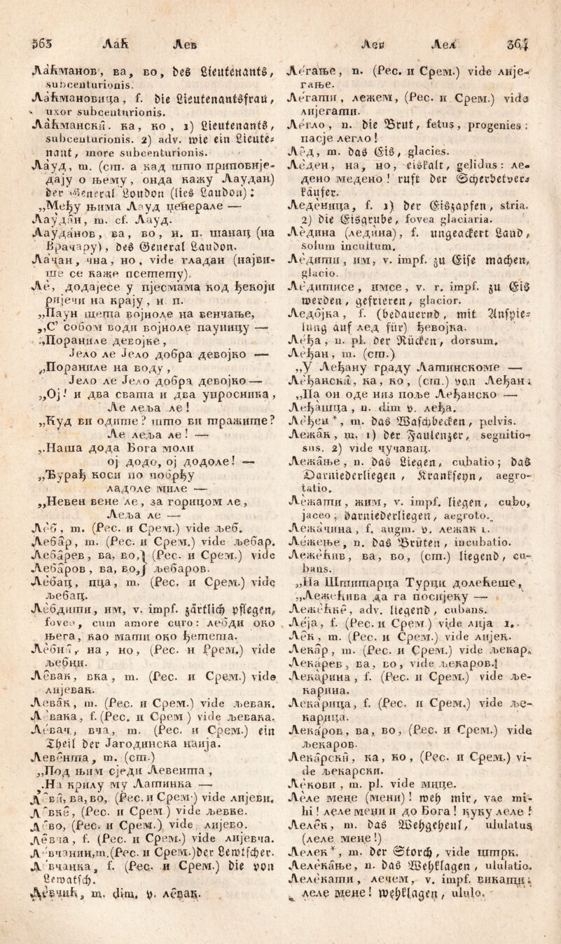 ђб5 Aafi. Лек Лаћманов, ва, во, ђеб Steufettaitfg, s u t) c e n tur i o a i s J Ааћмановица, f. bte Üieutenantsfraü, 4 uxor subceuturionis. Лаћмански. ка, ко , i) Sieufestant^ , subceuturionis. 2) adv. mtC ein SlCUte? miat, inore subcenfcurionis. Лауд, m. (сш. a вад штпо приповије- дају о њему, онда кажу Ааудан) ber General Soitbon (Ueš ßauboa); „Међу њима A-уд џећерале — Лаудан, m. cf. Аауд. Аауданов, ва , во , н. п. шанац (на Врачару), beč ©eneral ßaudtm. Лачан, чна, но, vide гладан (најви- ше се каже псегпегпу), Ле, додајесе у пјесмама, нод ђекојн ријечи на крају , н п. „Паун шегпа војноле на венчаље, ,,С’ coßoivi води војноле пауиицу — ;,Пораниле девојке, Јело ле Јело добра девојно -— ^Пораниле на воду , Јело ле Јело добра девојко — „0ји два свапта и два уцросника, Ае леља ле ! „Куд ви одише ? шшо вм птражише? Ае леља ле ! — ,.Наша дода Бога молн ој додо, ој додоле! — „T&ypafj коси по побрђу ладоле миле — ,,Невен вене ле , за горицом ле , Аеља ле — Лбб, m. (Pec. и Cpevi.) vide љеб. Дебар, m. (Рес. и Cpevi.) vide љебар. Аебарев, ва, воД (Рес- и Срем.) vide Аебаров , ва, во,Ј љебаров. Лебац, пца, m, (Pec, и Срем.) vidc љебац. Аебдигпи, mvi, v. impf. §агШф pflegen, foveo, cum amore curo: лебди oro њега, аао мати oro ђетегаа. Лебиб,. на , но, (Рес. н Ppeivi.) vide љебни. Левак, BRa, т. (Рес. и Cpein.) vide лијевак. Аевгш, ш. (Pec. и Срем.) vide љевак. A вава, f. (Рес. и Срем ) vide љевава. Левачвча, т. (Рес. и CpeiYi.) ein ЗфеЦ her JaгoдинcRa наија. Аевбнта , iu. (era ) ;,Под њи vi сједи Аевенша , .На крилу му Латинка — д ~ва, ва, во, (Рес. и Срем ) vide лијеви, д~вке, (Рес. и CpeiM ) vide љевне. дбво, (Рес. и Cpeivi.) vide лијеЕО. девча, f. (Рес. и Срем.) vide лијевча. Д‘-вчанин,т.(Рес. и Cpervi.)ber 8ет1[фег. Двчацка, f. (Pec.. и Срем.) bie von üfmcitid). A* чиђ, m. 6im> ty. леЕац. Aeß Аел Легање, n. (Рес. и Срем.) vide лије« гање. Легаши , лежем, (Рес. и Срем.) vicb лијегати. Легло , n. biß 55rut, fetus, progenies : иасје легло! АеД, m. böö (Stö, glacies. Аедеи, на, но, eUfalt, gelidus: ле- дено медено ! ruft bec 0фег5?е^есг faufer. Леденица, f. 1) bet (Sd^apfcn, stria. 2) biß (Siögtitbe,. fovea glaciaria. Аедина (ледина), f. impeaefert Saab solum incultum, Аедипги, }im , v. impf. £ц ^ife тафеп^ giacio. Ледитисе, imce, v. r. impf. §u »et-ben , geftieren, glacior. Ледбјка, f. (bebauernb, mit 21ufpie- lung auf лед für) ђевојка. Леђа, n. pl, der Dftücfert, dorsum, Aeijan, m. (cm.) „У Леђану граду Аагпинсноме — Абђансвк , ка, ro , (cm.) ^cui Аеђан * „Па он оде низ поље Леђанско —• Лсђашца , n. dim леђа. Ле^ен^, т. ba£ 2баГф(?есВеп , pelvis. Аежак , m. 1) bet ^aulen^er, segnitio^ sus. 2) vide чучавац. Лежање, n. baö Siegen.* cubatio; baS Abatiitebctliegen * jftanffepn* aegro- tatio, Лежаши, живд, v. impf, liegen, cubo, jaceo ; batuiebetliegeu, aegroto., Аежачина , f. augm. ü. лежак i. Аежење, n. baö ^ritten, incubatio. Аеже&ив, ва, во, (cm.) liegenb, cu- bans. „Иа Штитарца Турцн долећешс, „Аежеђива да га посијеву —• АежеБке, adv. Itegenb , cubans. Леја, f. (Рес. и Cpeivi) vide Anja 1,. Аек , m. (Pec. и Срем.) vide AiijeR. Аевар , m. (Pec. и Cpeivi.) vide љекар* vVcRapeB , ва, во, vide љенаров.1 Аеждрина , f. (Pec. и Срем.) vide ље- нарнна. Аеварица, f. (Pec. н Срем.) vide ље- нардца. Лекаров, ва, во, (Рвс. и Cpeivi.) vide љекаров. Аекарски, ка, ко , (Рес. и Cpeivi.) vi- de љекарски. Леrobii , m. pl. vide мцце. Леле мене (тени) ! mei) mit, vae mi- hi ! леле меџи н до Бога ! нуку леле t Аелек, т. baž ЗВеђдеђеиГ, ululatu^ (леле мене!) Аелек ^, т. bet 0tord), vide штрк, Леленање, n. baö sJ33el;ffagen , uiulatio. Леленати , лечем, v, impf, викатд; ^ лелд адеде! ttM#£Ugen, ululo.