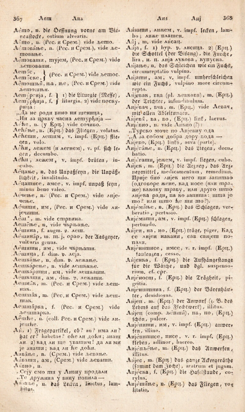 Леш ЛИЗ Лиз Лиј 368 AGmo, d. bte öeffnuttg ttotne am SSü= imtffocfe, ostium alvearis. A 'rrio , n. (Pec. и Gpeivt.) vide Дзегпо. Лбшовање, n. (Рес. и Срем.), vide ље- птовање. Летовашл, myjeivi, (Рес. и Cpeivr.) vide љетовати. Летос, I /рес. и Срем.) vide љетос. Летоске,Ј 4 1 ' Летпошњи, ња, ње, (Рес. и Срем.) vide љетошњи. Аетургија, f. i) bte ßtfurgte (Tteffe), Aemypfjiija, f. J iiturgia. 2) vide поску- рица : ,,Да не роди рино ни шеница, „Ни за цркву часна летурђија — Ae'fte, n. (у Ерц.) vide сочиво. Ае^ење,п. (Ерц.) Dat> fliegen, volatus. Aefiemii, летим, v. impf. (Ерц.) fites gen / volo. АДш, лежем (и легнезд), v. pf. fid^ les gen, decumbo. Ae'fw , лежем ? v» impf, brüten, in- cubo. Аецање, n. ba§ Unpajjfepn, bie ünpäfjs ItCpfeit, invalitudo. Аецашисе, амсе, v. impf. unpöfj fepn, minus bene valeo. Лечење, n. (Pec. и Срем») vide лнје- чење. Аечити, изд, (Рес. и Срем.) vide ли- јечити, Аеш*, ш. vide сптрвина. Аешење, n, vide чкрњарве. Аешина, f. augm. n. леш. Аешинар, ш. т. ј. орао, ber ßlaögeper, vulturis genus. Лешити, им, vide чкрљати. Лешица, f. dim. в. леја. Аешкање, n. dun, t>. лежање. Аешкарење, n. vide лешкање. Аешкаршци, им, vide лешкаши. Аешнати, aivt, dim. У. лежаггш. Аешнбк, т. (Рес. и Cpeivi.) vide љеш- ник. Аешгпак, т. (Рес.и Cpeivr.) vide љеш- тан. Аештарка, f. (Рес. и Cpeivi.) vide љештарка. Aemfie, n. (coli. Pec. и Срелт.) vide ли. jemiie. Au, j) $rageparti!el, ob? an? пмали? fydt er? habetne? obe ли до&и; знагц ли 2) кад ли гпе увашизд! да ли ми je знатпи; кад ли be до£ш. , Аивање , n. (Срем.) vide љевање. Ливапти, ам, (Cpeivi.) vide љевагпп. Arbho , n. , Сеју civio mir у Аивну продали ,>Те дружина у вину попила—• Аи уаље, n. , lbictus, lam- bitus. Лизаши , лижем, v. impf, (eefest , lam- bo ; лиже платен. Аиј , т* vide лиеац. Adja, f. 1) byp. лисица. 2) (Ерц.) Die @фоШ1 (bei* Strang), btc $игфег lira , н. п. лија лукова, купусна. Аијање, n. baö 0фШфеп ипеет^цфз, cireumreptatio vulpina. Аијати, arvi, v, impf. ttmf>erfđ)leiđKst Ш1С ein , vulpino more circum«» repto. Anјевак, Ека (pl. љсбкоеи), m. (Ерц.) ber ‘Uvicfytev, infundibulum. Аијевач , вча, m. (Ерц.) vide Левач, mit aüen 2lbteitunaen. Аијева, ва, во, (ЕрЦ.) linf, laevus. Аијевно , n. vide Анвно (?): „Турско моче по Аијевну ода %,А за собоот добра дору вода —■ Аијево, (Ерц.) linSS, aeva (parte). Аијетање, n. (Ерц.) bö£ liegen, decu- batio. Анјсгати, јежем, v. impf, liegen, cubo. Аијек , m. (Ерц.) bie 21c§net), baö nepmittel, medicamentum, remedium. Прије бно лијек него ггш запиптао (одговоре жене, кад носе (или тра« же) к&кову траву, кли друго штс> лијека радиа па но запигпа: шта je то ? или шшо fve ти то?). Аијемање, n. (Ерц.) baö 0ф»а9еп, ver« beratio , pertusio. Анјемати, ам, v. impf. (Ерц.) fwjfageiv pertundo. Аијен, на , но, (Ерц.) träge, piger. Кад се лијен накани, сав свијет по- пали. Аијенитисе, имсе, v. r. impf. (Ерц.) faulenden, cesso. Лпјенка, f. (Ерц.) bte 2Uift)ängefiange für bie 50а|фе, Unb bgl. suspenso- rium. cf. cpr. Аијеност, f. (Ерц.) bie Sräg^eit, pi- gritia. Аијенштина, f. (Ерц.) ber i5ärenl)ätTa tec , desidiosus. Aiijen , m. (Ерц.) ber 21nn>nrf (y *&. be§ ßebm§ auf bas? iylecbtmerf), illitus. Aiijen (comp. љепши), па, no, (Крц.) 1ф6п, pule er. Лијепити, им, v. impf. (Ерц.) attmer* fen, dllino. Аијепипшсе, писе, v. r. impf. (Ерц.) fle&en, adlinor, baereo. Аијепљење, m. (Ерц.) bat> 2lnmerfeit, illitus. Aiijec , m. (Ерц ) baö gan^e 2lcFergerät^e (fammt aratrum et jugum. Аијеска, f. (Ерц.) bie oyafeijfaube, co- rylus. Аијетање, n. (Ерц.) ba0 fliegen, v0% litatio.