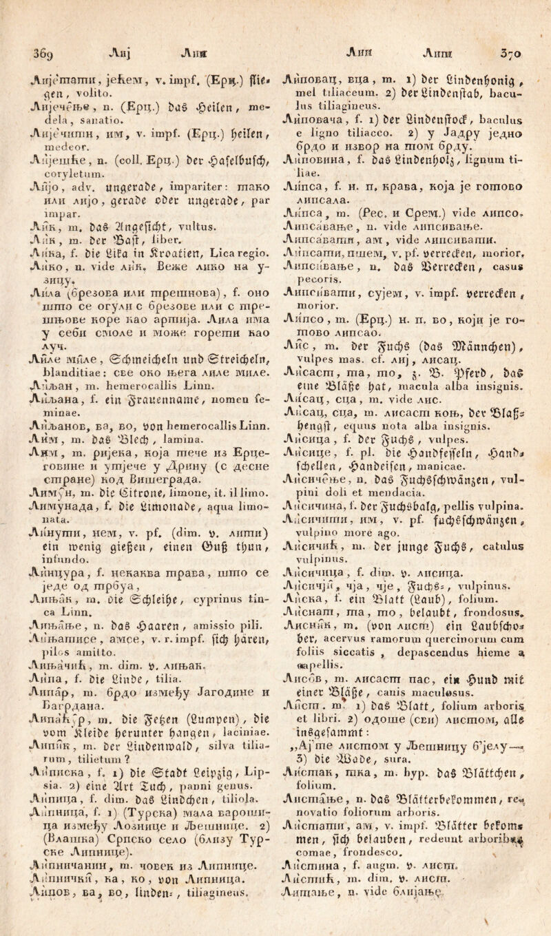 Ausr Ајш Airm З69 Лпј Airjemamir, јећем, v, impf, (Epi*.) fite* peu, volito. Лијечење , n. (Ерц.) buö feiten , me- dela, sanatio. Аијечштш, им, v. impf. (Ерц.) feilen , medeor. Лнјешће, n. (coli, Ерц.) ber Лра(е16и1ф, coryletum. AiijO, adv. ungerabe, impariter: гпако или лијо, geraDe ober ungerabe, par impar. Лик, m. ba£ 21ngefttbf, vultus. Аик , ra. Der 'Baff, liber. Ли'ка, f. Die ßifra in Kroatien, Lica regio. Лико, n. vide лпк» Веже лико на y- зицу. Ai'ua ДрезоЕа или шрешнова), f. оно шпто се огулн с брезове или с mpe- шњове норе нао аргпија. Аила има у себи сгмоле и можс гореши вао луч. Аиле миле, @d?meidjeln tmb Streicheln, blanditiae: СЕе оно њега лиле ЈУШле. А иљан , m. hemeroqallis Linn. Лиљана, f. ein §rctuenname, nomen fe- minae. Апљанов, ва, во, Pon bemerocallisLinn. А им , т. ba§ 'В1еф , lamina. Аит, т. ријека, која тече из Ерце- говине н угпјече у Дрину (с десне стране) вод Вишеграда.* Аим>н, т. bie (Dütroue, limone, it. illimo. Аимунада, f. Die ßtmptiabe, aqua limo- nata. Аинути, нем, v. pf. (dim. p. лигпи) ein menig gieren, einen ©ufj tl;un, infundo. Аинцура, f. цекаква трава, што се једе од трбуа, Аињак , m. Die 0ф1ефе, cyprinus tin- ca Linn. Лињање, n. ba£ paaren , amissio pili. Аињатире , амсе, v. r. impf. (1ф l;dren, pilos amitto. АињачиВ, m. dim. p. лињак. Аипа, f. Die ßinbe, tilia. Аииар, m. брдо између Јагодине и Багрдана. Аипаћур, т. bie gelten (ßumpen), bie Pom ’&leibe herunter hangen, laciniae. Аипик, m. Der öinbermalb, silva tilia- rum, tilietum ? А^писка , f. 1) Die Stabt Geizig, Lip- sia. 2) eine 2lrt Хиф/ panni genus. Аипнца, f. dim. ba£ Шпбфбп , tiliola. Аагшица, f. 1) (Турска) шала вароши- ца између Аознице и Љетшшце. 2) (Влашка) Српско село (близу Тур- ске Аипнице). Аипничашш, m. човек из Липнице. Апшшчки, ка, ко , pon Анпница. Лидов, ва5 во, linben--, tiliagineus» З70 Липовац, вца, m. 1) ber ßtnbcnhonig , mei tiliaceum. 2) ber Ginbenjfab, bacu- lus tiliagineus. Аиповача, f. 1) ber GmbenjTod, baculus e ligno tiliaceo. 2) y Јадру једно брдо и извор на moivi брду. Анповина, f. DaS ßinbenhoij, lignum ti- liae. Aiinca, f. H. п, крава, која je гошово липсала. Акпса, m. (Рес. и Gpeivj.) vide липсо» Аипсавање, п. vide липсивање. Аипсаватн, aivt, vide лиисиваши. Анпсати, пшем, v. pf. perreden, morior, Аипсивање, n. ba§ 2Serreden , casus pecoris. Липсиваши, сујем, v. impf, perređen , morior. Aiinco, m. (Ерц.) h. rr. во, који je ro- ra ob o липсао. Aitc, m. Der $иф§ (ba£ ЗЈМппфеп), vulpes mas. cf. лиј, лисац. Аисаст, та, то, g. 35- ^)ferb , ba§ eme 'Bläfte h ut, macula alba insignis. Аисац, сца, m. vide лис. Ad сац, сца, m. лисаст ноњ, ber 351afjs h^ngff, equus nota alba insignis. Аисица , f. ber , vulpes. Аисице, f. pl. bte ^anbfeffeln, »f)önb^ [феЦеп, #anbeifen, manicae. Аисичење, n. baö ^^Ф^ГФ^лпјсп , vul- pini doli et mendacia. Аиеичкна, f. ber pellis vulpina. Ацсичигаи, «ivi, v. pf. јфф£[фп>ап§еп, vulpino more ago. ЛнсичиЈГ, m. ber junge §иф§, catulus vulpinus. Аисичица, f. d?m. p. лисица. Аисичји, 4ja, чје , ^иф§=, vulpinus. Апска, 1. etn 351att (2auh), folium. AEiCHam, ma , mo , belaubt, frondosus* Аиснкк, m. (pon лист) ein ßaubfdos her, acervus ramorum quercinorum cum foliis siccatis , depascendus hieme a «apellis. Аисбв, m. лисасггг nac, ein ^uab mit einer 35lćijje , callis maculwsus. Aiicra . m, 1) baö 35latt , folium arboris et libri. 2) одоше (ceu) листом, all^ irtSgefammt: „Aj’me листом y Љешницу б’јелу— 3) bie -LBaDe, sura. Листак, гана, m. byp. DaS fB^ättфcи , folium. Аистање, n. Da§ 351after&efommen, re«, novatio foliorum arboris. Аисшагаи, am, v. impf. 3$lvifter hefoms men, Ј1ф belauben, redeunt arhorib*^ comae, frondesco. N Ailcmiraa, f. augm. p. лисш. Ancmiib, m. dim. p. лисга. Аигпање, n. vide блијањ^